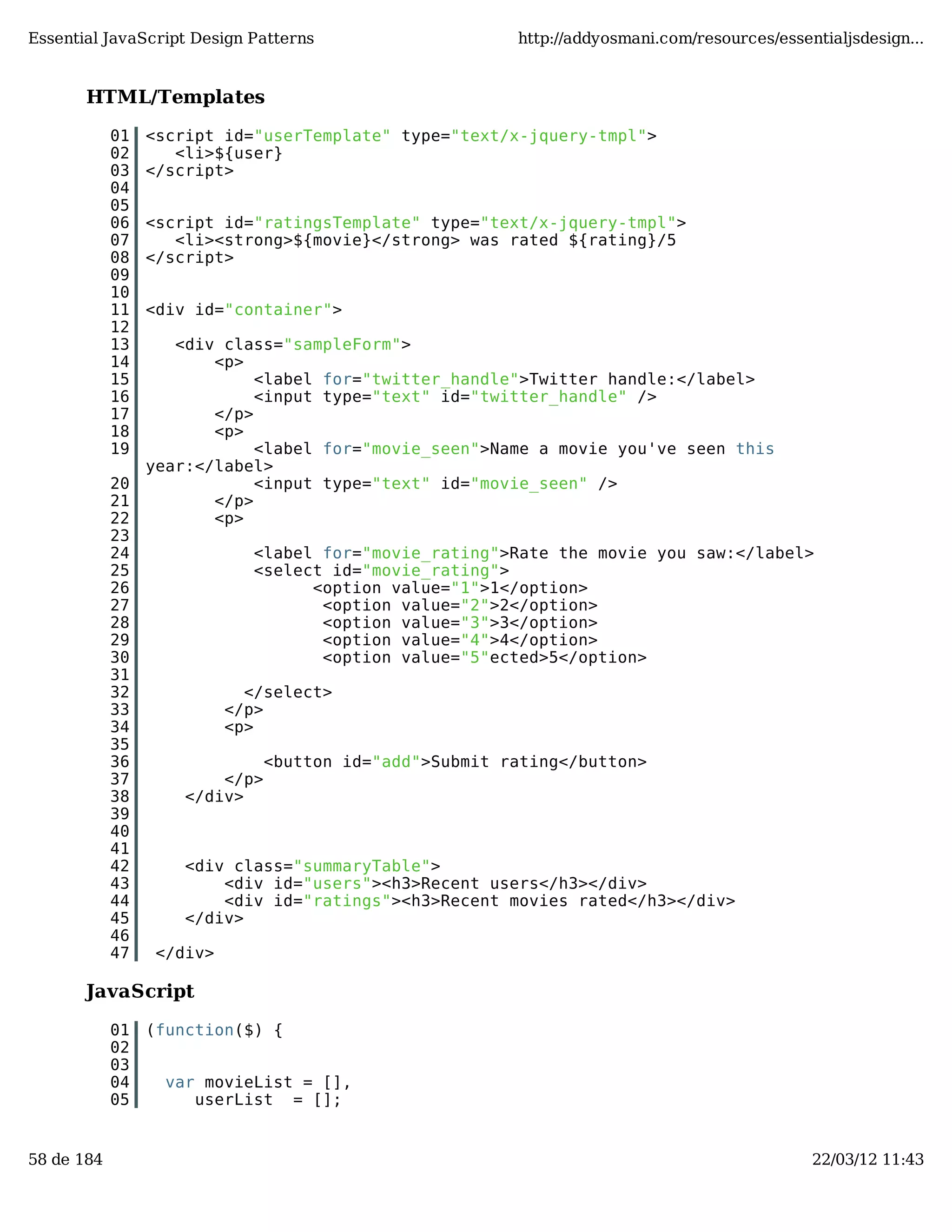 Essential JavaScript Design Patterns http://addyosmani.com/resources/essentialjsdesign... HTML/Templates 01 <script id="userTemplate" type="text/x-jquery-tmpl"> 02 <li>${user} 03 </script> 04 05 06 <script id="ratingsTemplate" type="text/x-jquery-tmpl"> 07 <li><strong>${movie}</strong> was rated ${rating}/5 08 </script> 09 10 11 <div id="container"> 12 13 <div class="sampleForm"> 14 <p> 15 <label for="twitter_handle">Twitter handle:</label> 16 <input type="text" id="twitter_handle" /> 17 </p> 18 <p> 19 <label for="movie_seen">Name a movie you've seen this year:</label> 20 <input type="text" id="movie_seen" /> 21 </p> 22 <p> 23 24 <label for="movie_rating">Rate the movie you saw:</label> 25 <select id="movie_rating"> 26 <option value="1">1</option> 27 <option value="2">2</option> 28 <option value="3">3</option> 29 <option value="4">4</option> 30 <option value="5"ected>5</option> 31 32 </select> 33 </p> 34 <p> 35 36 <button id="add">Submit rating</button> 37 </p> 38 </div> 39 40 41 42 <div class="summaryTable"> 43 <div id="users"><h3>Recent users</h3></div> 44 <div id="ratings"><h3>Recent movies rated</h3></div> 45 </div> 46 47 </div> JavaScript 01 (function($) { 02 03 04 var movieList = [], 05 userList = []; 58 de 184 22/03/12 11:43 