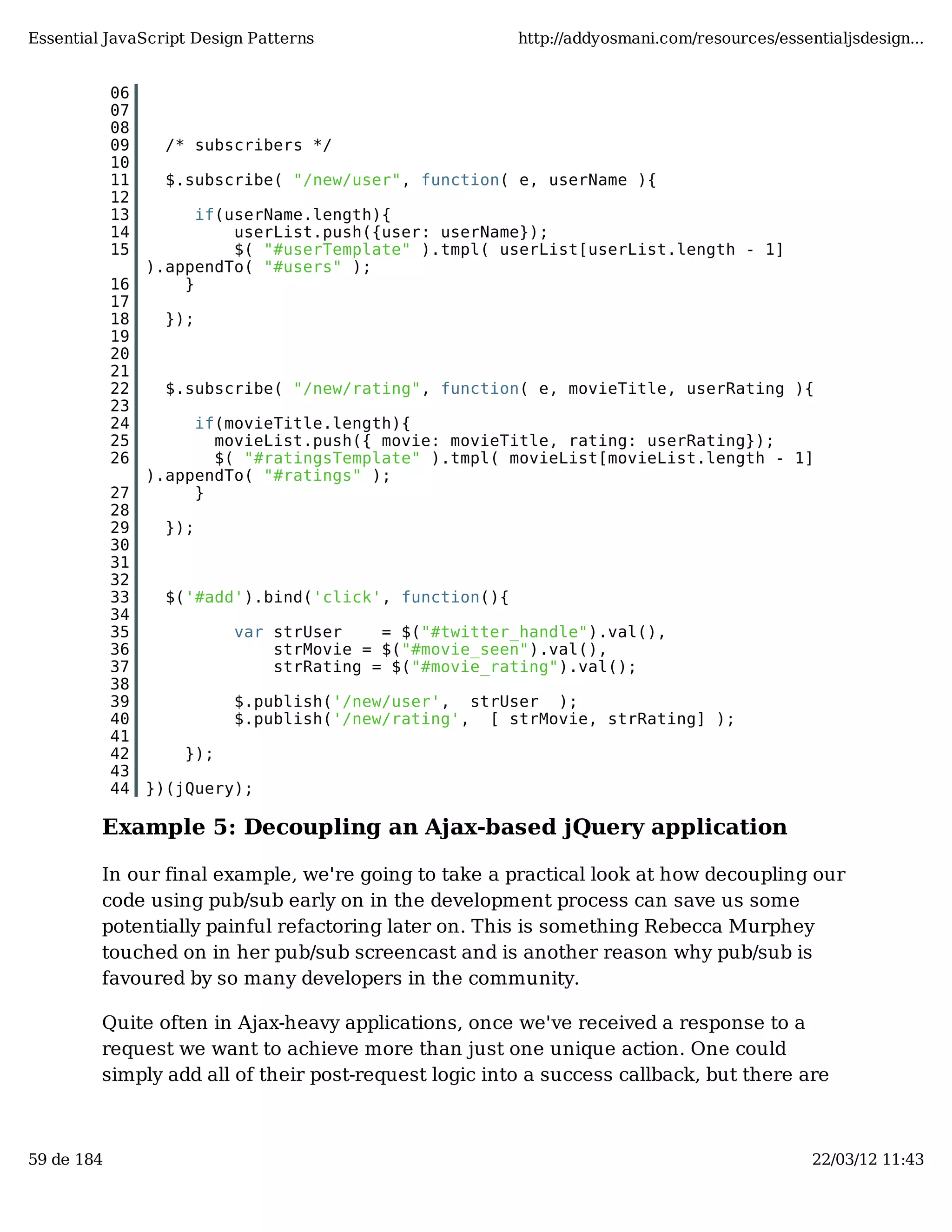 Essential JavaScript Design Patterns http://addyosmani.com/resources/essentialjsdesign... 06 07 08 09 /* subscribers */ 10 11 $.subscribe( "/new/user", function( e, userName ){ 12 13 if(userName.length){ 14 userList.push({user: userName}); 15 $( "#userTemplate" ).tmpl( userList[userList.length - 1] ).appendTo( "#users" ); 16 } 17 18 }); 19 20 21 22 $.subscribe( "/new/rating", function( e, movieTitle, userRating ){ 23 24 if(movieTitle.length){ 25 movieList.push({ movie: movieTitle, rating: userRating}); 26 $( "#ratingsTemplate" ).tmpl( movieList[movieList.length - 1] ).appendTo( "#ratings" ); 27 } 28 29 }); 30 31 32 33 $('#add').bind('click', function(){ 34 35 var strUser = $("#twitter_handle").val(), 36 strMovie = $("#movie_seen").val(), 37 strRating = $("#movie_rating").val(); 38 39 $.publish('/new/user', strUser ); 40 $.publish('/new/rating', [ strMovie, strRating] ); 41 42 }); 43 44 })(jQuery); Example 5: Decoupling an Ajax-based jQuery application In our final example, we're going to take a practical look at how decoupling our code using pub/sub early on in the development process can save us some potentially painful refactoring later on. This is something Rebecca Murphey touched on in her pub/sub screencast and is another reason why pub/sub is favoured by so many developers in the community. Quite often in Ajax-heavy applications, once we've received a response to a request we want to achieve more than just one unique action. One could simply add all of their post-request logic into a success callback, but there are 59 de 184 22/03/12 11:43 