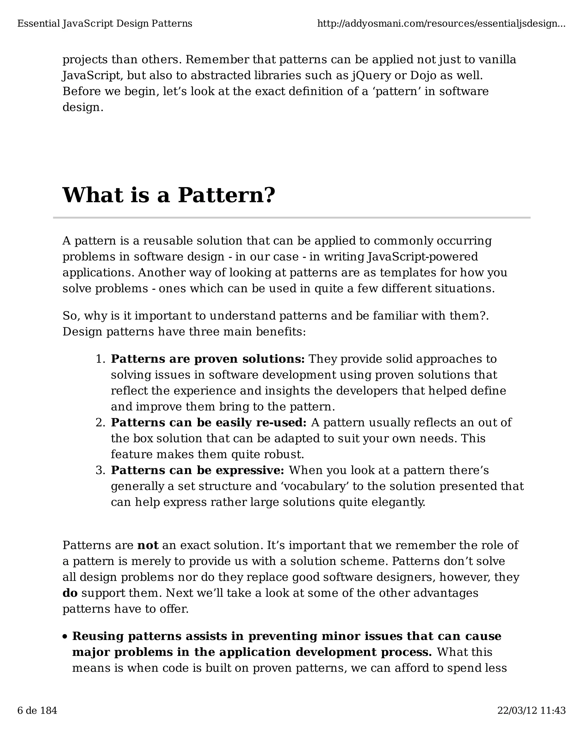 Essential JavaScript Design Patterns http://addyosmani.com/resources/essentialjsdesign... projects than others. Remember that patterns can be applied not just to vanilla JavaScript, but also to abstracted libraries such as jQuery or Dojo as well. Before we begin, let’s look at the exact deﬁnition of a ‘pattern’ in software design. What is a Pattern? A pattern is a reusable solution that can be applied to commonly occurring problems in software design - in our case - in writing JavaScript-powered applications. Another way of looking at patterns are as templates for how you solve problems - ones which can be used in quite a few different situations. So, why is it important to understand patterns and be familiar with them?. Design patterns have three main benefits: 1. Patterns are proven solutions: They provide solid approaches to solving issues in software development using proven solutions that reflect the experience and insights the developers that helped define and improve them bring to the pattern. 2. Patterns can be easily re-used: A pattern usually reflects an out of the box solution that can be adapted to suit your own needs. This feature makes them quite robust. 3. Patterns can be expressive: When you look at a pattern there’s generally a set structure and ‘vocabulary’ to the solution presented that can help express rather large solutions quite elegantly. Patterns are not an exact solution. It’s important that we remember the role of a pattern is merely to provide us with a solution scheme. Patterns don’t solve all design problems nor do they replace good software designers, however, they do support them. Next we’ll take a look at some of the other advantages patterns have to oﬀer. Reusing patterns assists in preventing minor issues that can cause major problems in the application development process. What this means is when code is built on proven patterns, we can afford to spend less 6 de 184 22/03/12 11:43 