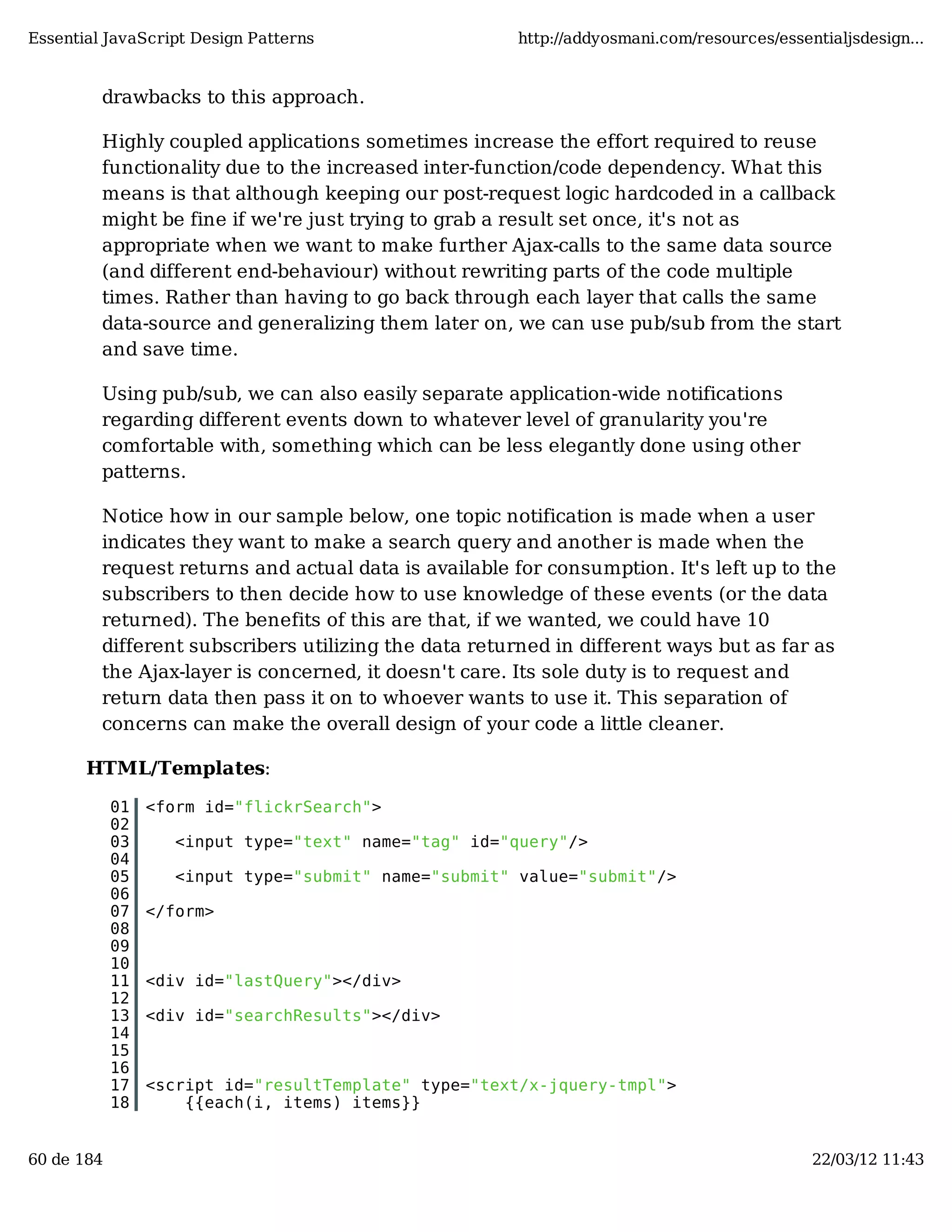 Essential JavaScript Design Patterns http://addyosmani.com/resources/essentialjsdesign... drawbacks to this approach. Highly coupled applications sometimes increase the effort required to reuse functionality due to the increased inter-function/code dependency. What this means is that although keeping our post-request logic hardcoded in a callback might be fine if we're just trying to grab a result set once, it's not as appropriate when we want to make further Ajax-calls to the same data source (and different end-behaviour) without rewriting parts of the code multiple times. Rather than having to go back through each layer that calls the same data-source and generalizing them later on, we can use pub/sub from the start and save time. Using pub/sub, we can also easily separate application-wide notifications regarding different events down to whatever level of granularity you're comfortable with, something which can be less elegantly done using other patterns. Notice how in our sample below, one topic notification is made when a user indicates they want to make a search query and another is made when the request returns and actual data is available for consumption. It's left up to the subscribers to then decide how to use knowledge of these events (or the data returned). The benefits of this are that, if we wanted, we could have 10 different subscribers utilizing the data returned in different ways but as far as the Ajax-layer is concerned, it doesn't care. Its sole duty is to request and return data then pass it on to whoever wants to use it. This separation of concerns can make the overall design of your code a little cleaner. HTML/Templates: 01 <form id="flickrSearch"> 02 03 <input type="text" name="tag" id="query"/> 04 05 <input type="submit" name="submit" value="submit"/> 06 07 </form> 08 09 10 11 <div id="lastQuery"></div> 12 13 <div id="searchResults"></div> 14 15 16 17 <script id="resultTemplate" type="text/x-jquery-tmpl"> 18 {{each(i, items) items}} 60 de 184 22/03/12 11:43 