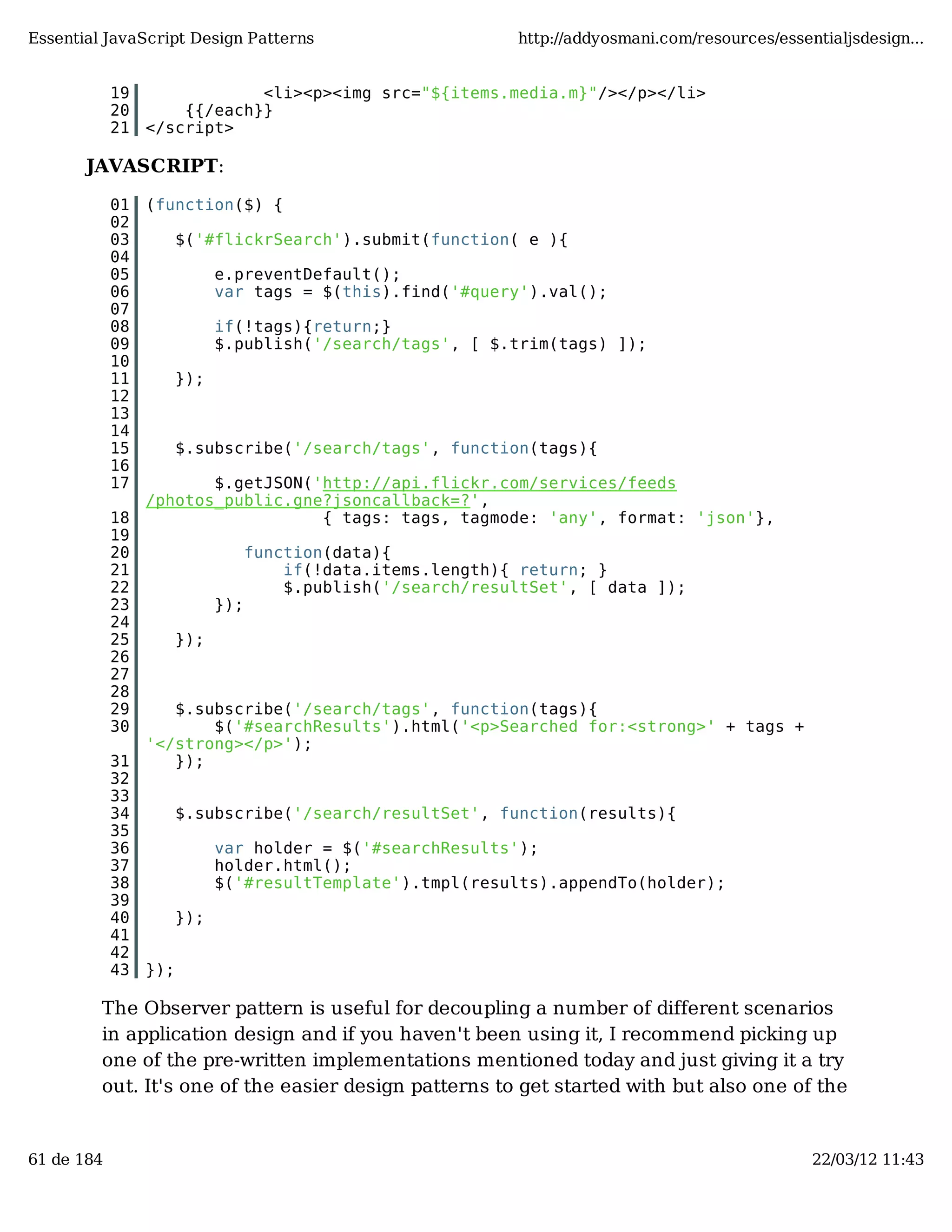 Essential JavaScript Design Patterns http://addyosmani.com/resources/essentialjsdesign... 19 <li><p><img src="${items.media.m}"/></p></li> 20 {{/each}} 21 </script> JAVASCRIPT: 01 (function($) { 02 03 $('#flickrSearch').submit(function( e ){ 04 05 e.preventDefault(); 06 var tags = $(this).find('#query').val(); 07 08 if(!tags){return;} 09 $.publish('/search/tags', [ $.trim(tags) ]); 10 11 }); 12 13 14 15 $.subscribe('/search/tags', function(tags){ 16 17 $.getJSON('http://api.flickr.com/services/feeds /photos_public.gne?jsoncallback=?', 18 { tags: tags, tagmode: 'any', format: 'json'}, 19 20 function(data){ 21 if(!data.items.length){ return; } 22 $.publish('/search/resultSet', [ data ]); 23 }); 24 25 }); 26 27 28 29 $.subscribe('/search/tags', function(tags){ 30 $('#searchResults').html('<p>Searched for:<strong>' + tags + '</strong></p>'); 31 }); 32 33 34 $.subscribe('/search/resultSet', function(results){ 35 36 var holder = $('#searchResults'); 37 holder.html(); 38 $('#resultTemplate').tmpl(results).appendTo(holder); 39 40 }); 41 42 43 }); The Observer pattern is useful for decoupling a number of different scenarios in application design and if you haven't been using it, I recommend picking up one of the pre-written implementations mentioned today and just giving it a try out. It's one of the easier design patterns to get started with but also one of the 61 de 184 22/03/12 11:43 