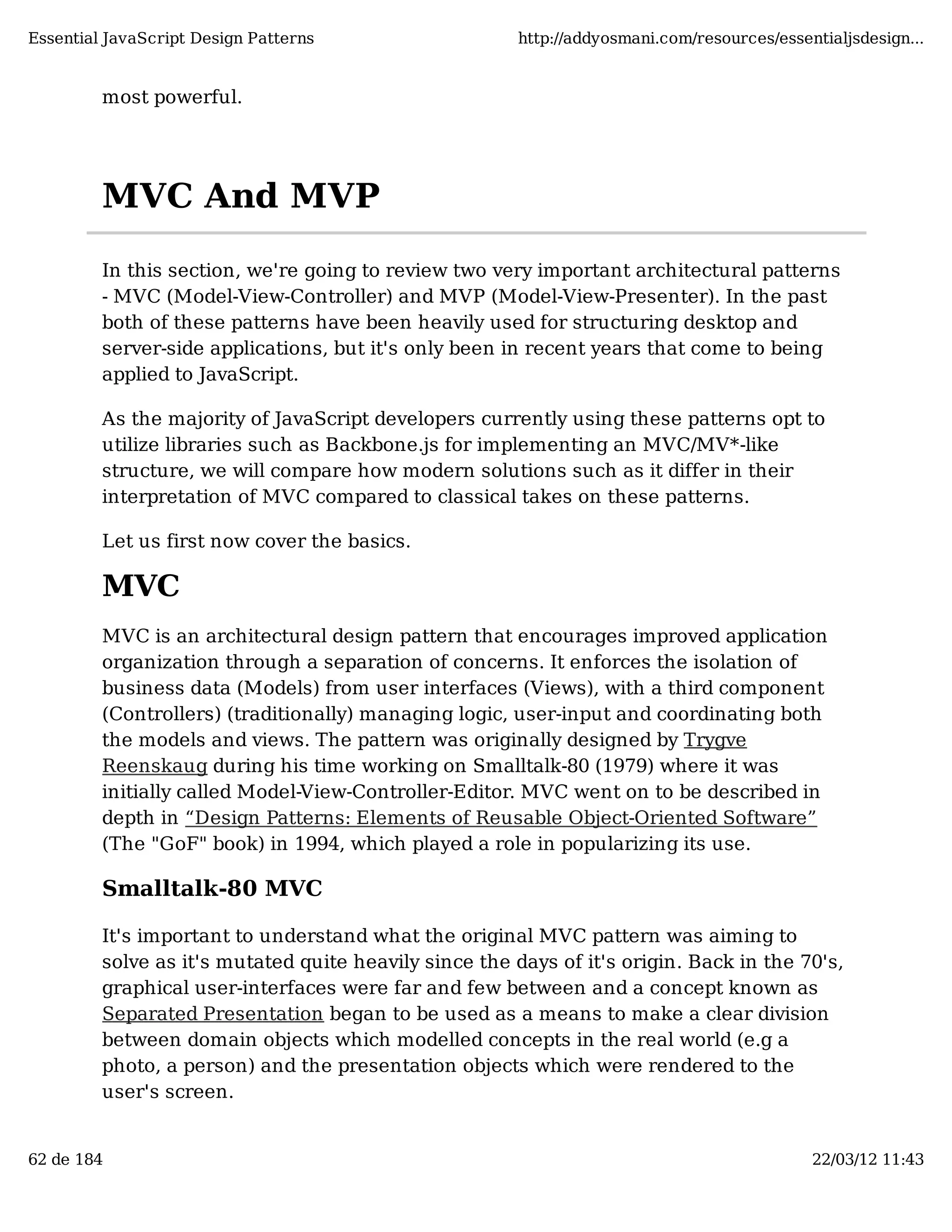 Essential JavaScript Design Patterns http://addyosmani.com/resources/essentialjsdesign... most powerful. MVC And MVP In this section, we're going to review two very important architectural patterns - MVC (Model-View-Controller) and MVP (Model-View-Presenter). In the past both of these patterns have been heavily used for structuring desktop and server-side applications, but it's only been in recent years that come to being applied to JavaScript. As the majority of JavaScript developers currently using these patterns opt to utilize libraries such as Backbone.js for implementing an MVC/MV*-like structure, we will compare how modern solutions such as it differ in their interpretation of MVC compared to classical takes on these patterns. Let us first now cover the basics. MVC MVC is an architectural design pattern that encourages improved application organization through a separation of concerns. It enforces the isolation of business data (Models) from user interfaces (Views), with a third component (Controllers) (traditionally) managing logic, user-input and coordinating both the models and views. The pattern was originally designed by Trygve Reenskaug during his time working on Smalltalk-80 (1979) where it was initially called Model-View-Controller-Editor. MVC went on to be described in depth in “Design Patterns: Elements of Reusable Object-Oriented Software” (The "GoF" book) in 1994, which played a role in popularizing its use. Smalltalk-80 MVC It's important to understand what the original MVC pattern was aiming to solve as it's mutated quite heavily since the days of it's origin. Back in the 70's, graphical user-interfaces were far and few between and a concept known as Separated Presentation began to be used as a means to make a clear division between domain objects which modelled concepts in the real world (e.g a photo, a person) and the presentation objects which were rendered to the user's screen. 62 de 184 22/03/12 11:43 