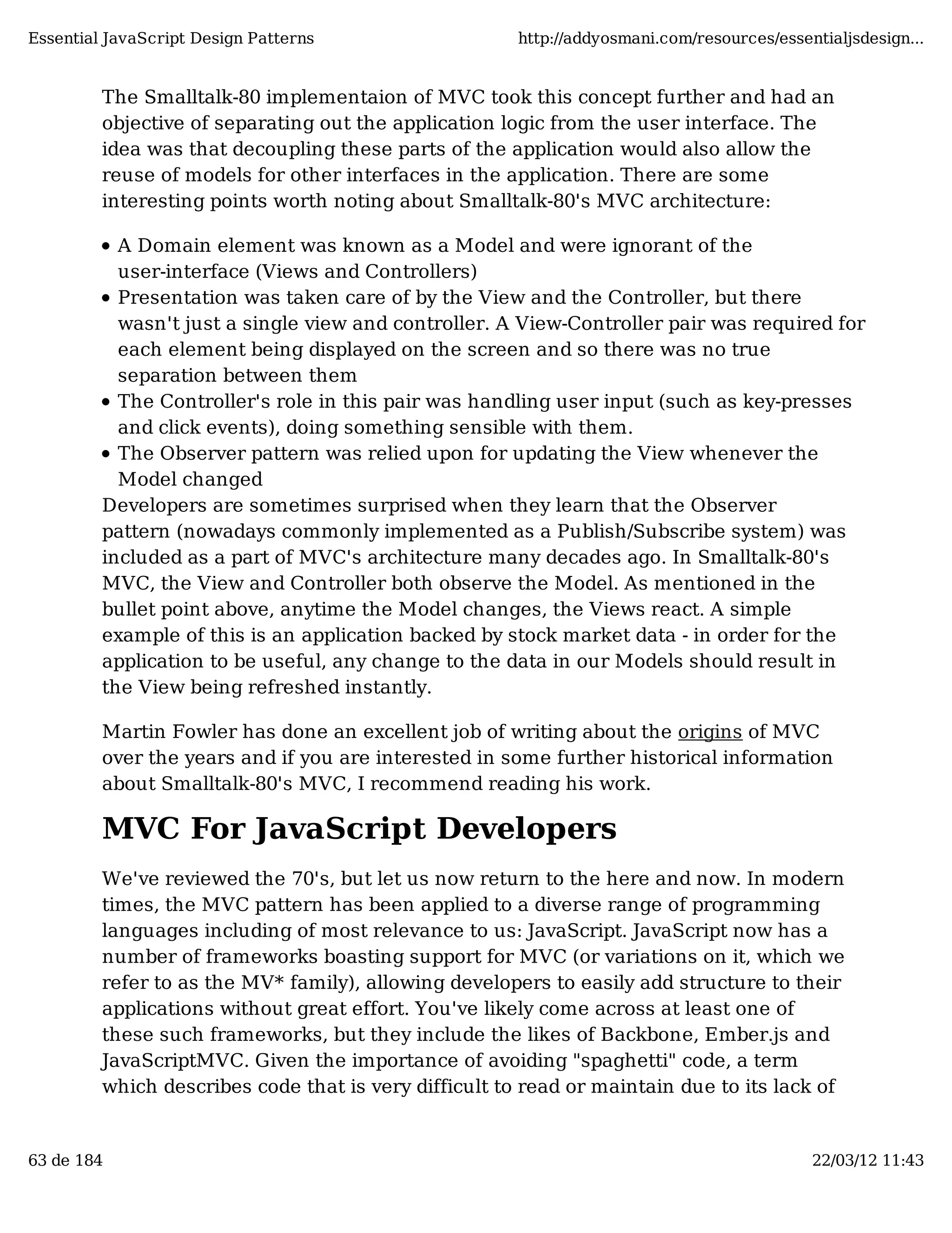 Essential JavaScript Design Patterns http://addyosmani.com/resources/essentialjsdesign... The Smalltalk-80 implementaion of MVC took this concept further and had an objective of separating out the application logic from the user interface. The idea was that decoupling these parts of the application would also allow the reuse of models for other interfaces in the application. There are some interesting points worth noting about Smalltalk-80's MVC architecture: A Domain element was known as a Model and were ignorant of the user-interface (Views and Controllers) Presentation was taken care of by the View and the Controller, but there wasn't just a single view and controller. A View-Controller pair was required for each element being displayed on the screen and so there was no true separation between them The Controller's role in this pair was handling user input (such as key-presses and click events), doing something sensible with them. The Observer pattern was relied upon for updating the View whenever the Model changed Developers are sometimes surprised when they learn that the Observer pattern (nowadays commonly implemented as a Publish/Subscribe system) was included as a part of MVC's architecture many decades ago. In Smalltalk-80's MVC, the View and Controller both observe the Model. As mentioned in the bullet point above, anytime the Model changes, the Views react. A simple example of this is an application backed by stock market data - in order for the application to be useful, any change to the data in our Models should result in the View being refreshed instantly. Martin Fowler has done an excellent job of writing about the origins of MVC over the years and if you are interested in some further historical information about Smalltalk-80's MVC, I recommend reading his work. MVC For JavaScript Developers We've reviewed the 70's, but let us now return to the here and now. In modern times, the MVC pattern has been applied to a diverse range of programming languages including of most relevance to us: JavaScript. JavaScript now has a number of frameworks boasting support for MVC (or variations on it, which we refer to as the MV* family), allowing developers to easily add structure to their applications without great effort. You've likely come across at least one of these such frameworks, but they include the likes of Backbone, Ember.js and JavaScriptMVC. Given the importance of avoiding "spaghetti" code, a term which describes code that is very difficult to read or maintain due to its lack of 63 de 184 22/03/12 11:43 