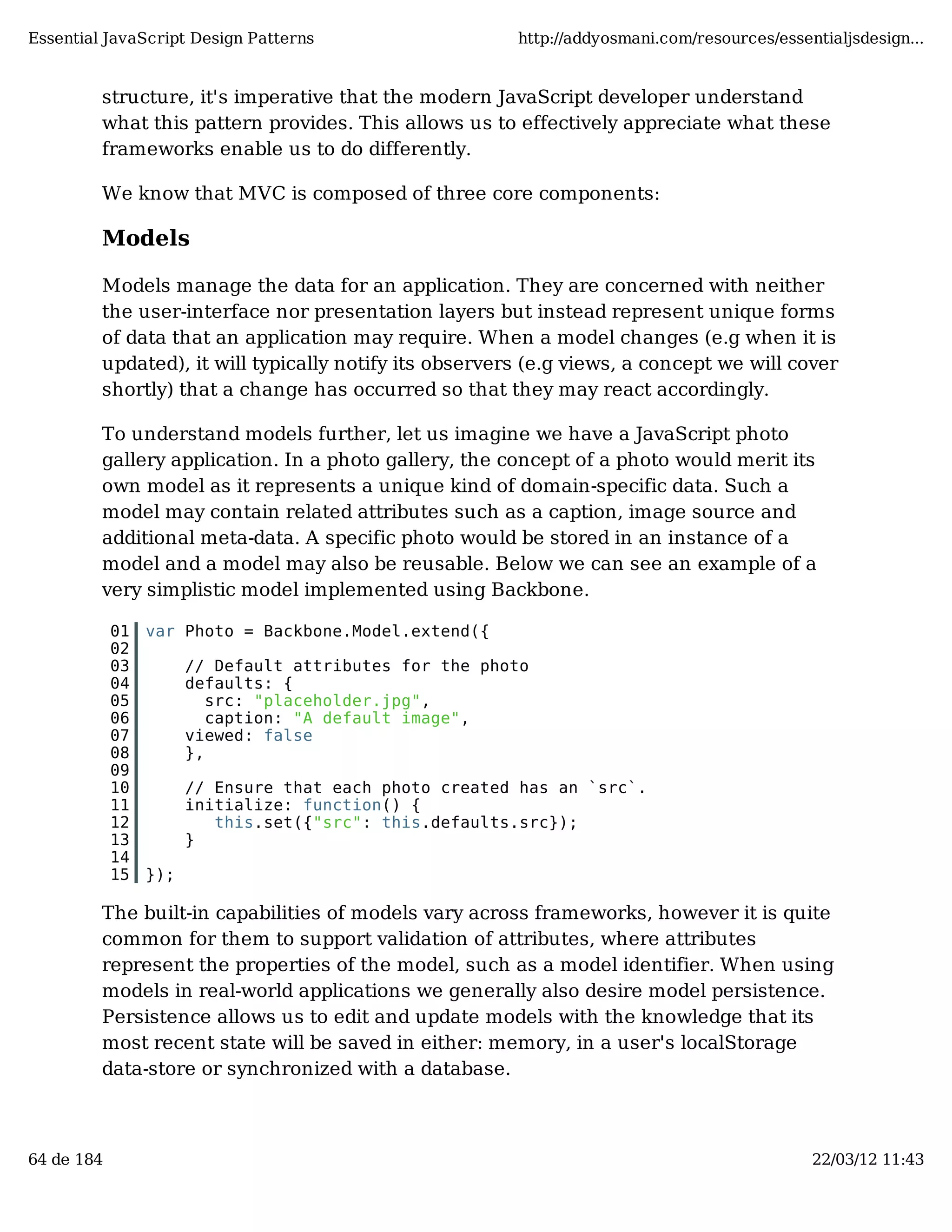 Essential JavaScript Design Patterns http://addyosmani.com/resources/essentialjsdesign... structure, it's imperative that the modern JavaScript developer understand what this pattern provides. This allows us to effectively appreciate what these frameworks enable us to do differently. We know that MVC is composed of three core components: Models Models manage the data for an application. They are concerned with neither the user-interface nor presentation layers but instead represent unique forms of data that an application may require. When a model changes (e.g when it is updated), it will typically notify its observers (e.g views, a concept we will cover shortly) that a change has occurred so that they may react accordingly. To understand models further, let us imagine we have a JavaScript photo gallery application. In a photo gallery, the concept of a photo would merit its own model as it represents a unique kind of domain-specific data. Such a model may contain related attributes such as a caption, image source and additional meta-data. A specific photo would be stored in an instance of a model and a model may also be reusable. Below we can see an example of a very simplistic model implemented using Backbone. 01 var Photo = Backbone.Model.extend({ 02 03 // Default attributes for the photo 04 defaults: { 05 src: "placeholder.jpg", 06 caption: "A default image", 07 viewed: false 08 }, 09 10 // Ensure that each photo created has an `src`. 11 initialize: function() { 12 this.set({"src": this.defaults.src}); 13 } 14 15 }); The built-in capabilities of models vary across frameworks, however it is quite common for them to support validation of attributes, where attributes represent the properties of the model, such as a model identifier. When using models in real-world applications we generally also desire model persistence. Persistence allows us to edit and update models with the knowledge that its most recent state will be saved in either: memory, in a user's localStorage data-store or synchronized with a database. 64 de 184 22/03/12 11:43 