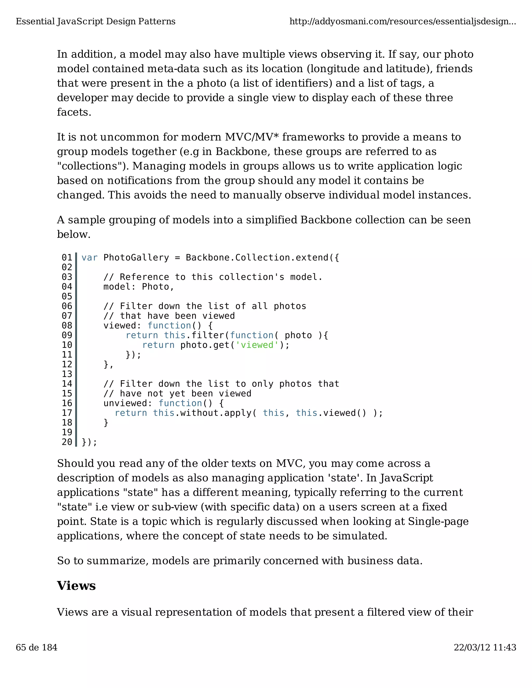 Essential JavaScript Design Patterns http://addyosmani.com/resources/essentialjsdesign... In addition, a model may also have multiple views observing it. If say, our photo model contained meta-data such as its location (longitude and latitude), friends that were present in the a photo (a list of identifiers) and a list of tags, a developer may decide to provide a single view to display each of these three facets. It is not uncommon for modern MVC/MV* frameworks to provide a means to group models together (e.g in Backbone, these groups are referred to as "collections"). Managing models in groups allows us to write application logic based on notifications from the group should any model it contains be changed. This avoids the need to manually observe individual model instances. A sample grouping of models into a simplified Backbone collection can be seen below. 01 var PhotoGallery = Backbone.Collection.extend({ 02 03 // Reference to this collection's model. 04 model: Photo, 05 06 // Filter down the list of all photos 07 // that have been viewed 08 viewed: function() { 09 return this.filter(function( photo ){ 10 return photo.get('viewed'); 11 }); 12 }, 13 14 // Filter down the list to only photos that 15 // have not yet been viewed 16 unviewed: function() { 17 return this.without.apply( this, this.viewed() ); 18 } 19 20 }); Should you read any of the older texts on MVC, you may come across a description of models as also managing application 'state'. In JavaScript applications "state" has a different meaning, typically referring to the current "state" i.e view or sub-view (with specific data) on a users screen at a fixed point. State is a topic which is regularly discussed when looking at Single-page applications, where the concept of state needs to be simulated. So to summarize, models are primarily concerned with business data. Views Views are a visual representation of models that present a filtered view of their 65 de 184 22/03/12 11:43 
