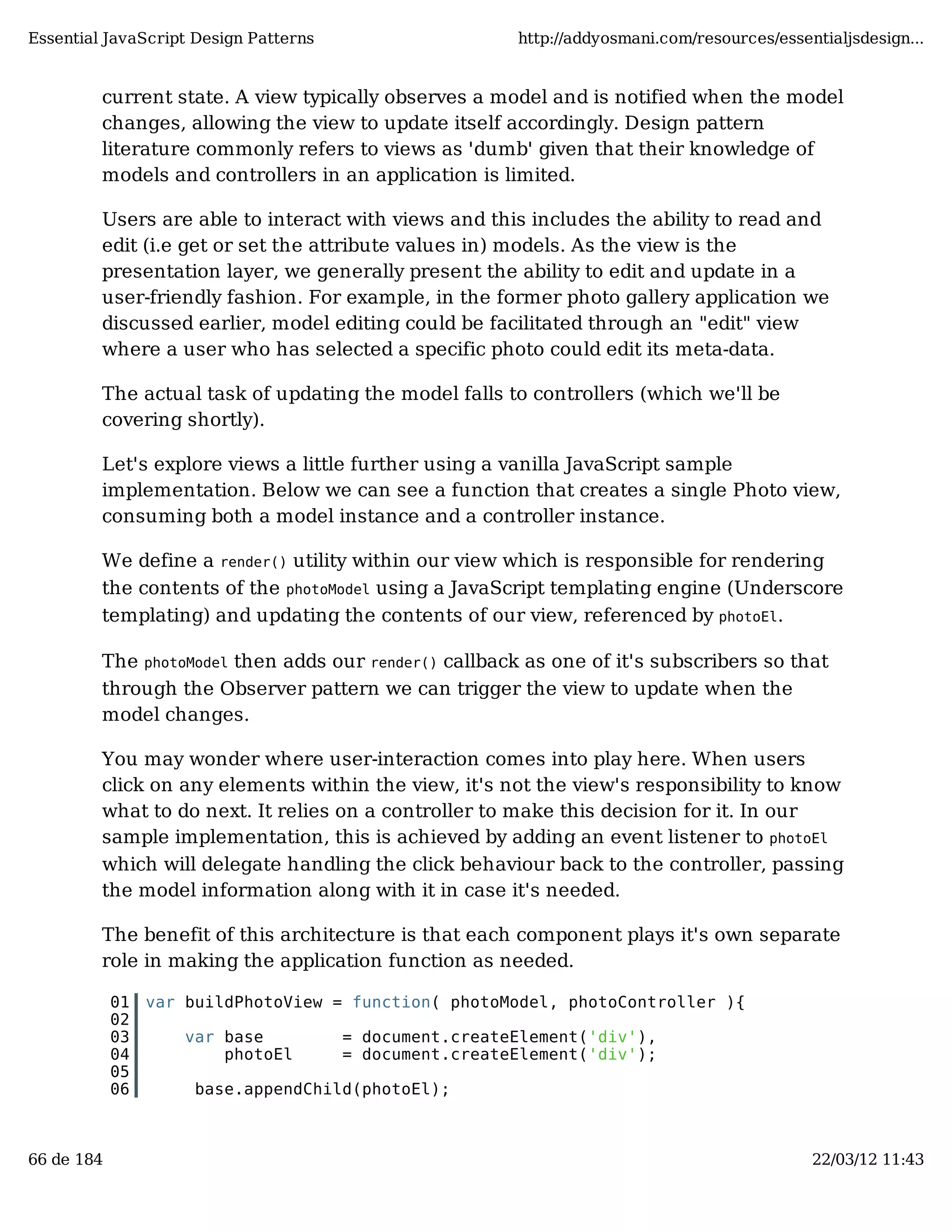 Essential JavaScript Design Patterns http://addyosmani.com/resources/essentialjsdesign... current state. A view typically observes a model and is notified when the model changes, allowing the view to update itself accordingly. Design pattern literature commonly refers to views as 'dumb' given that their knowledge of models and controllers in an application is limited. Users are able to interact with views and this includes the ability to read and edit (i.e get or set the attribute values in) models. As the view is the presentation layer, we generally present the ability to edit and update in a user-friendly fashion. For example, in the former photo gallery application we discussed earlier, model editing could be facilitated through an "edit" view where a user who has selected a specific photo could edit its meta-data. The actual task of updating the model falls to controllers (which we'll be covering shortly). Let's explore views a little further using a vanilla JavaScript sample implementation. Below we can see a function that creates a single Photo view, consuming both a model instance and a controller instance. We define a render() utility within our view which is responsible for rendering the contents of the photoModel using a JavaScript templating engine (Underscore templating) and updating the contents of our view, referenced by photoEl. The photoModel then adds our render() callback as one of it's subscribers so that through the Observer pattern we can trigger the view to update when the model changes. You may wonder where user-interaction comes into play here. When users click on any elements within the view, it's not the view's responsibility to know what to do next. It relies on a controller to make this decision for it. In our sample implementation, this is achieved by adding an event listener to photoEl which will delegate handling the click behaviour back to the controller, passing the model information along with it in case it's needed. The benefit of this architecture is that each component plays it's own separate role in making the application function as needed. 01 var buildPhotoView = function( photoModel, photoController ){ 02 03 var base = document.createElement('div'), 04 photoEl = document.createElement('div'); 05 06 base.appendChild(photoEl); 66 de 184 22/03/12 11:43 