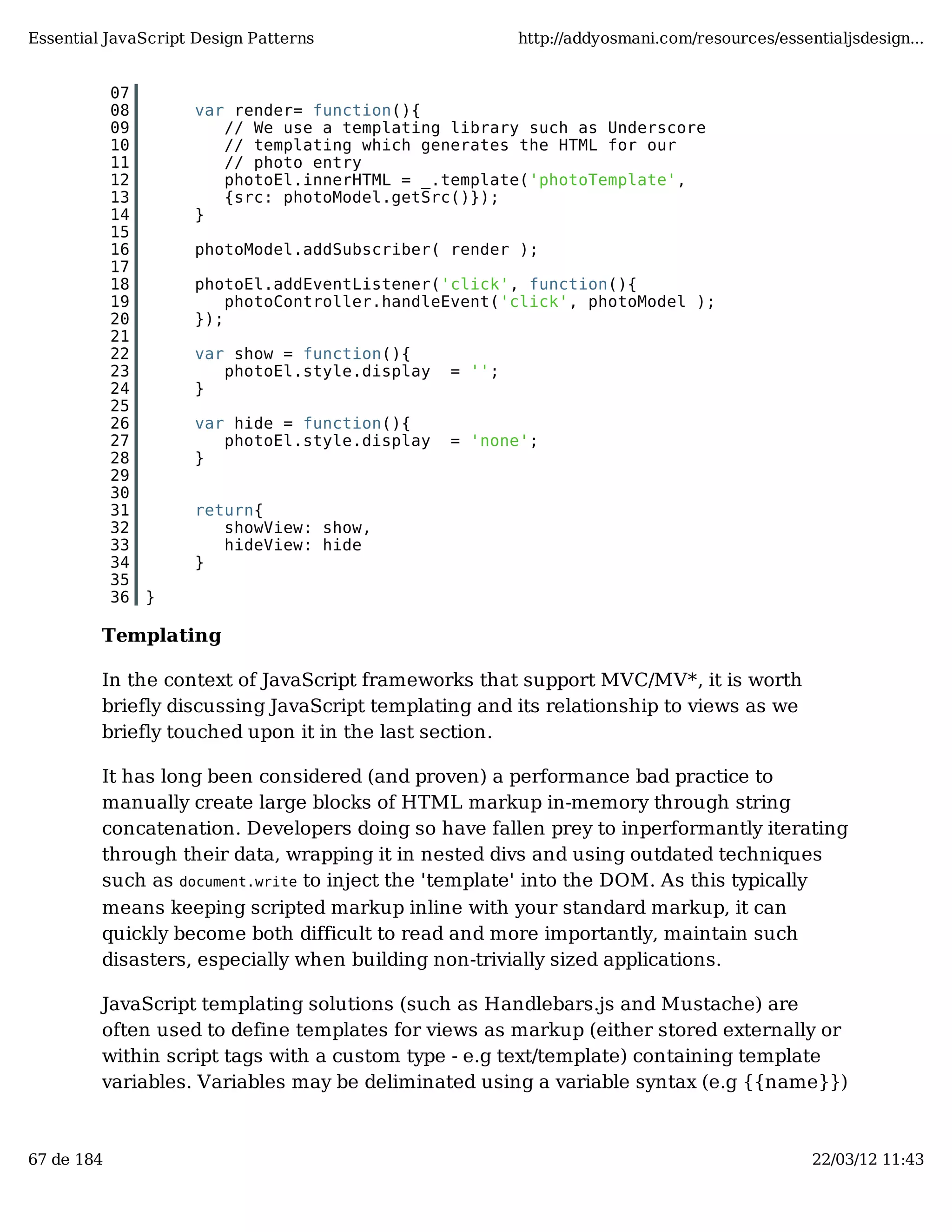 Essential JavaScript Design Patterns http://addyosmani.com/resources/essentialjsdesign... 07 08 var render= function(){ 09 // We use a templating library such as Underscore 10 // templating which generates the HTML for our 11 // photo entry 12 photoEl.innerHTML = _.template('photoTemplate', 13 {src: photoModel.getSrc()}); 14 } 15 16 photoModel.addSubscriber( render ); 17 18 photoEl.addEventListener('click', function(){ 19 photoController.handleEvent('click', photoModel ); 20 }); 21 22 var show = function(){ 23 photoEl.style.display = ''; 24 } 25 26 var hide = function(){ 27 photoEl.style.display = 'none'; 28 } 29 30 31 return{ 32 showView: show, 33 hideView: hide 34 } 35 36 } Templating In the context of JavaScript frameworks that support MVC/MV*, it is worth briefly discussing JavaScript templating and its relationship to views as we briefly touched upon it in the last section. It has long been considered (and proven) a performance bad practice to manually create large blocks of HTML markup in-memory through string concatenation. Developers doing so have fallen prey to inperformantly iterating through their data, wrapping it in nested divs and using outdated techniques such as document.write to inject the 'template' into the DOM. As this typically means keeping scripted markup inline with your standard markup, it can quickly become both difficult to read and more importantly, maintain such disasters, especially when building non-trivially sized applications. JavaScript templating solutions (such as Handlebars.js and Mustache) are often used to define templates for views as markup (either stored externally or within script tags with a custom type - e.g text/template) containing template variables. Variables may be deliminated using a variable syntax (e.g {{name}}) 67 de 184 22/03/12 11:43 