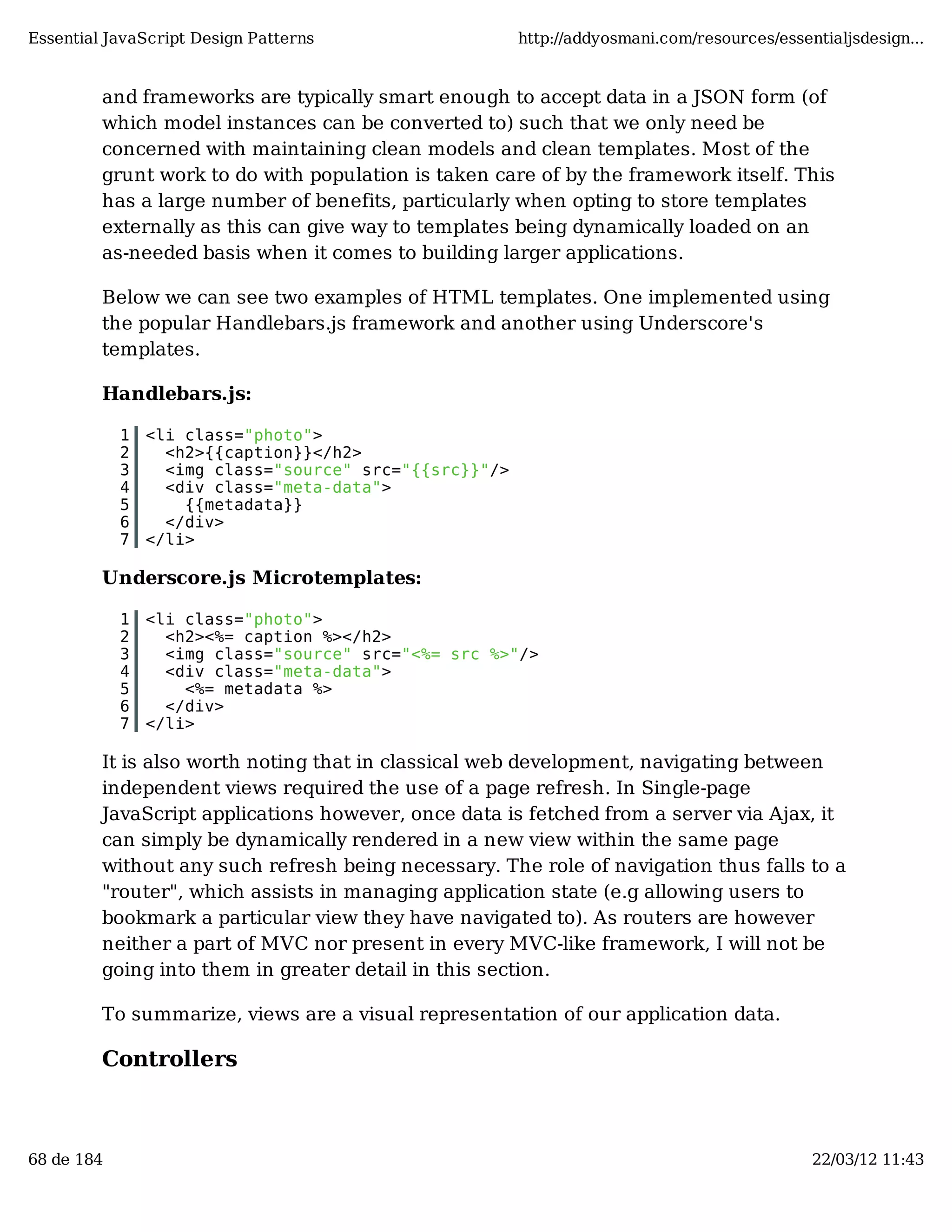 Essential JavaScript Design Patterns http://addyosmani.com/resources/essentialjsdesign... and frameworks are typically smart enough to accept data in a JSON form (of which model instances can be converted to) such that we only need be concerned with maintaining clean models and clean templates. Most of the grunt work to do with population is taken care of by the framework itself. This has a large number of benefits, particularly when opting to store templates externally as this can give way to templates being dynamically loaded on an as-needed basis when it comes to building larger applications. Below we can see two examples of HTML templates. One implemented using the popular Handlebars.js framework and another using Underscore's templates. Handlebars.js: 1 <li class="photo"> 2 <h2>{{caption}}</h2> 3 <img class="source" src="{{src}}"/> 4 <div class="meta-data"> 5 {{metadata}} 6 </div> 7 </li> Underscore.js Microtemplates: 1 <li class="photo"> 2 <h2><%= caption %></h2> 3 <img class="source" src="<%= src %>"/> 4 <div class="meta-data"> 5 <%= metadata %> 6 </div> 7 </li> It is also worth noting that in classical web development, navigating between independent views required the use of a page refresh. In Single-page JavaScript applications however, once data is fetched from a server via Ajax, it can simply be dynamically rendered in a new view within the same page without any such refresh being necessary. The role of navigation thus falls to a "router", which assists in managing application state (e.g allowing users to bookmark a particular view they have navigated to). As routers are however neither a part of MVC nor present in every MVC-like framework, I will not be going into them in greater detail in this section. To summarize, views are a visual representation of our application data. Controllers 68 de 184 22/03/12 11:43 