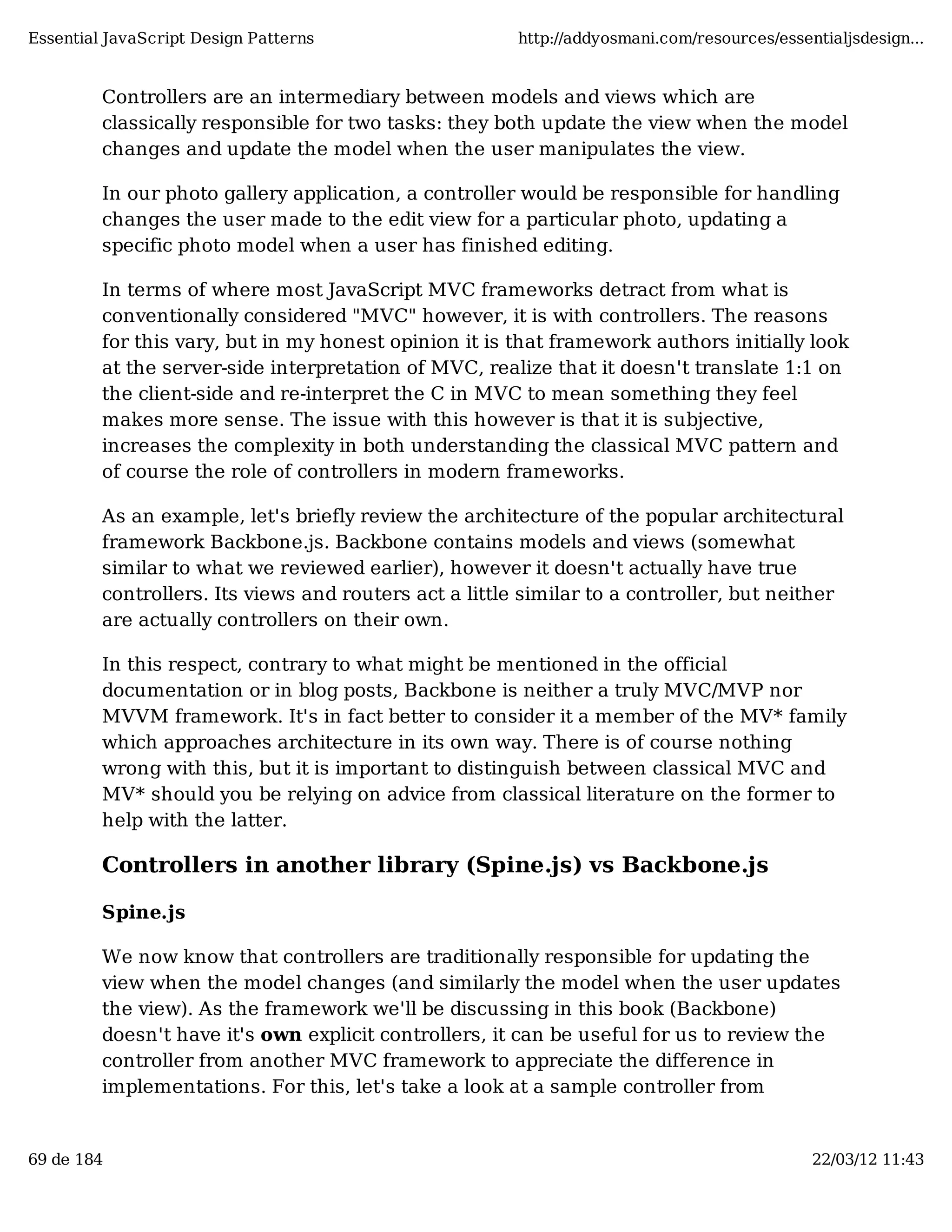 Essential JavaScript Design Patterns http://addyosmani.com/resources/essentialjsdesign... Controllers are an intermediary between models and views which are classically responsible for two tasks: they both update the view when the model changes and update the model when the user manipulates the view. In our photo gallery application, a controller would be responsible for handling changes the user made to the edit view for a particular photo, updating a specific photo model when a user has finished editing. In terms of where most JavaScript MVC frameworks detract from what is conventionally considered "MVC" however, it is with controllers. The reasons for this vary, but in my honest opinion it is that framework authors initially look at the server-side interpretation of MVC, realize that it doesn't translate 1:1 on the client-side and re-interpret the C in MVC to mean something they feel makes more sense. The issue with this however is that it is subjective, increases the complexity in both understanding the classical MVC pattern and of course the role of controllers in modern frameworks. As an example, let's briefly review the architecture of the popular architectural framework Backbone.js. Backbone contains models and views (somewhat similar to what we reviewed earlier), however it doesn't actually have true controllers. Its views and routers act a little similar to a controller, but neither are actually controllers on their own. In this respect, contrary to what might be mentioned in the official documentation or in blog posts, Backbone is neither a truly MVC/MVP nor MVVM framework. It's in fact better to consider it a member of the MV* family which approaches architecture in its own way. There is of course nothing wrong with this, but it is important to distinguish between classical MVC and MV* should you be relying on advice from classical literature on the former to help with the latter. Controllers in another library (Spine.js) vs Backbone.js Spine.js We now know that controllers are traditionally responsible for updating the view when the model changes (and similarly the model when the user updates the view). As the framework we'll be discussing in this book (Backbone) doesn't have it's own explicit controllers, it can be useful for us to review the controller from another MVC framework to appreciate the difference in implementations. For this, let's take a look at a sample controller from 69 de 184 22/03/12 11:43 