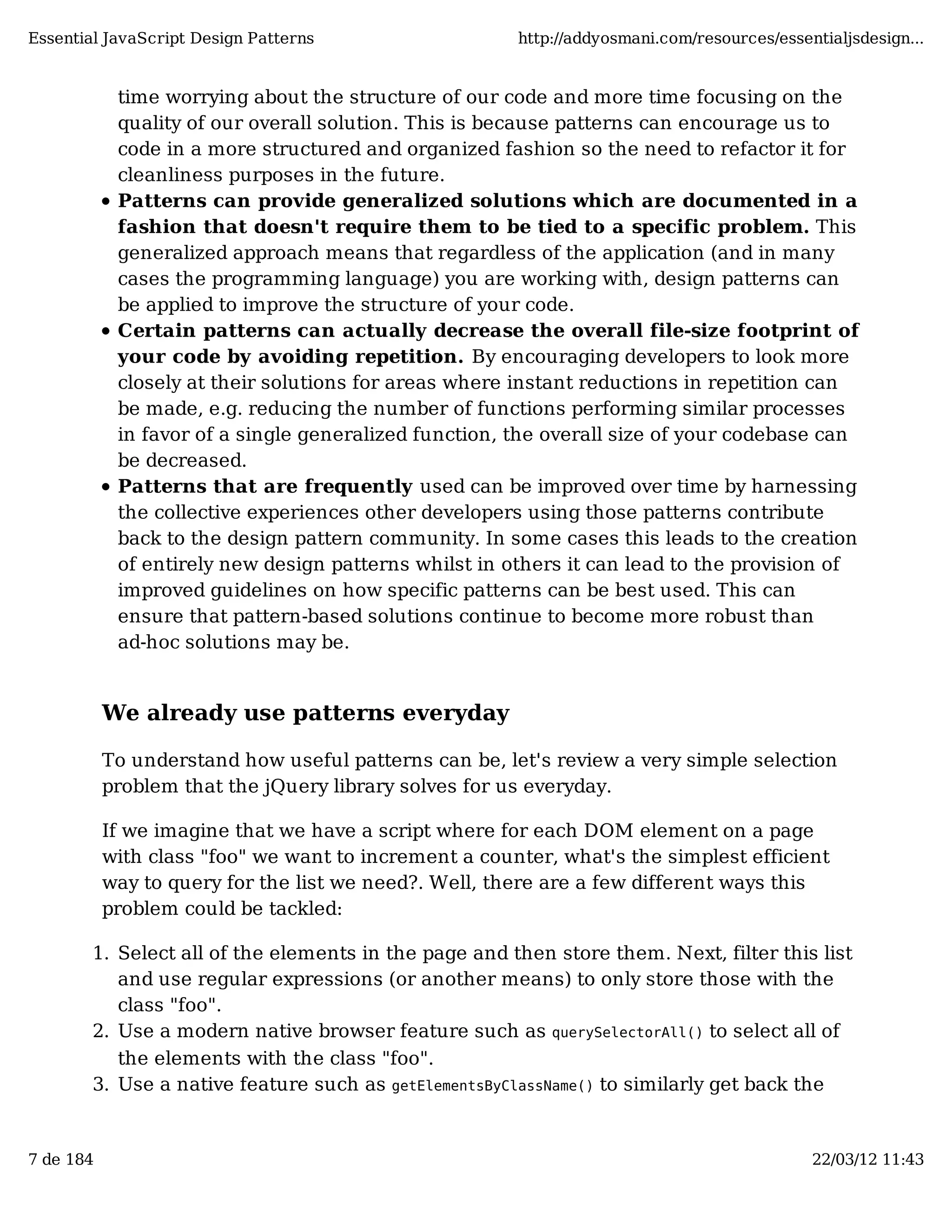 Essential JavaScript Design Patterns http://addyosmani.com/resources/essentialjsdesign... time worrying about the structure of our code and more time focusing on the quality of our overall solution. This is because patterns can encourage us to code in a more structured and organized fashion so the need to refactor it for cleanliness purposes in the future. Patterns can provide generalized solutions which are documented in a fashion that doesn't require them to be tied to a specific problem. This generalized approach means that regardless of the application (and in many cases the programming language) you are working with, design patterns can be applied to improve the structure of your code. Certain patterns can actually decrease the overall file-size footprint of your code by avoiding repetition. By encouraging developers to look more closely at their solutions for areas where instant reductions in repetition can be made, e.g. reducing the number of functions performing similar processes in favor of a single generalized function, the overall size of your codebase can be decreased. Patterns that are frequently used can be improved over time by harnessing the collective experiences other developers using those patterns contribute back to the design pattern community. In some cases this leads to the creation of entirely new design patterns whilst in others it can lead to the provision of improved guidelines on how specific patterns can be best used. This can ensure that pattern-based solutions continue to become more robust than ad-hoc solutions may be. We already use patterns everyday To understand how useful patterns can be, let's review a very simple selection problem that the jQuery library solves for us everyday. If we imagine that we have a script where for each DOM element on a page with class "foo" we want to increment a counter, what's the simplest efficient way to query for the list we need?. Well, there are a few different ways this problem could be tackled: 1. Select all of the elements in the page and then store them. Next, filter this list and use regular expressions (or another means) to only store those with the class "foo". 2. Use a modern native browser feature such as querySelectorAll() to select all of the elements with the class "foo". 3. Use a native feature such as getElementsByClassName() to similarly get back the 7 de 184 22/03/12 11:43 