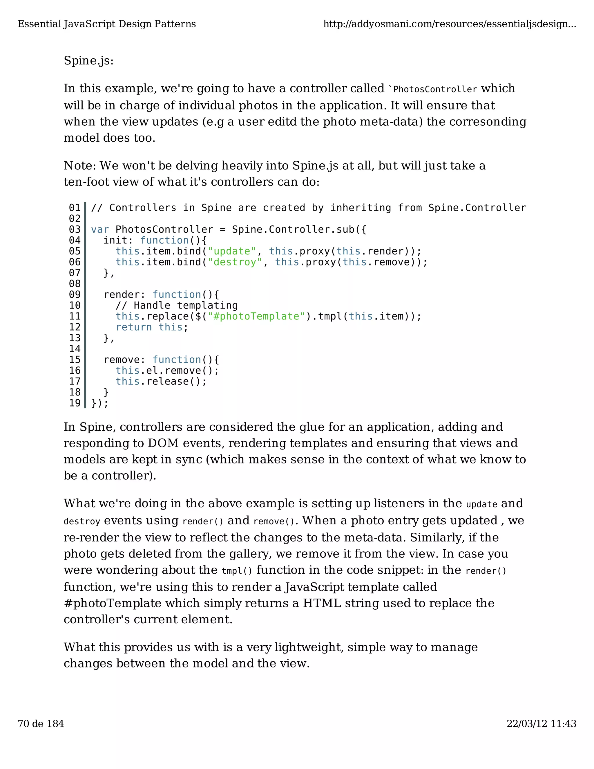 Essential JavaScript Design Patterns http://addyosmani.com/resources/essentialjsdesign... Spine.js: In this example, we're going to have a controller called `PhotosController which will be in charge of individual photos in the application. It will ensure that when the view updates (e.g a user editd the photo meta-data) the corresonding model does too. Note: We won't be delving heavily into Spine.js at all, but will just take a ten-foot view of what it's controllers can do: 01 // Controllers in Spine are created by inheriting from Spine.Controller 02 03 var PhotosController = Spine.Controller.sub({ 04 init: function(){ 05 this.item.bind("update", this.proxy(this.render)); 06 this.item.bind("destroy", this.proxy(this.remove)); 07 }, 08 09 render: function(){ 10 // Handle templating 11 this.replace($("#photoTemplate").tmpl(this.item)); 12 return this; 13 }, 14 15 remove: function(){ 16 this.el.remove(); 17 this.release(); 18 } 19 }); In Spine, controllers are considered the glue for an application, adding and responding to DOM events, rendering templates and ensuring that views and models are kept in sync (which makes sense in the context of what we know to be a controller). What we're doing in the above example is setting up listeners in the update and destroy events using render() and remove(). When a photo entry gets updated , we re-render the view to reflect the changes to the meta-data. Similarly, if the photo gets deleted from the gallery, we remove it from the view. In case you were wondering about the tmpl() function in the code snippet: in the render() function, we're using this to render a JavaScript template called #photoTemplate which simply returns a HTML string used to replace the controller's current element. What this provides us with is a very lightweight, simple way to manage changes between the model and the view. 70 de 184 22/03/12 11:43 