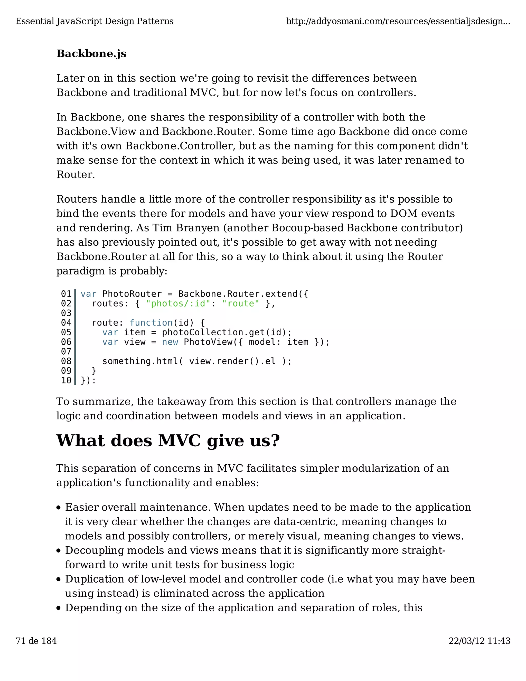 Essential JavaScript Design Patterns http://addyosmani.com/resources/essentialjsdesign... Backbone.js Later on in this section we're going to revisit the differences between Backbone and traditional MVC, but for now let's focus on controllers. In Backbone, one shares the responsibility of a controller with both the Backbone.View and Backbone.Router. Some time ago Backbone did once come with it's own Backbone.Controller, but as the naming for this component didn't make sense for the context in which it was being used, it was later renamed to Router. Routers handle a little more of the controller responsibility as it's possible to bind the events there for models and have your view respond to DOM events and rendering. As Tim Branyen (another Bocoup-based Backbone contributor) has also previously pointed out, it's possible to get away with not needing Backbone.Router at all for this, so a way to think about it using the Router paradigm is probably: 01 var PhotoRouter = Backbone.Router.extend({ 02 routes: { "photos/:id": "route" }, 03 04 route: function(id) { 05 var item = photoCollection.get(id); 06 var view = new PhotoView({ model: item }); 07 08 something.html( view.render().el ); 09 } 10 }): To summarize, the takeaway from this section is that controllers manage the logic and coordination between models and views in an application. What does MVC give us? This separation of concerns in MVC facilitates simpler modularization of an application's functionality and enables: Easier overall maintenance. When updates need to be made to the application it is very clear whether the changes are data-centric, meaning changes to models and possibly controllers, or merely visual, meaning changes to views. Decoupling models and views means that it is significantly more straight- forward to write unit tests for business logic Duplication of low-level model and controller code (i.e what you may have been using instead) is eliminated across the application Depending on the size of the application and separation of roles, this 71 de 184 22/03/12 11:43 