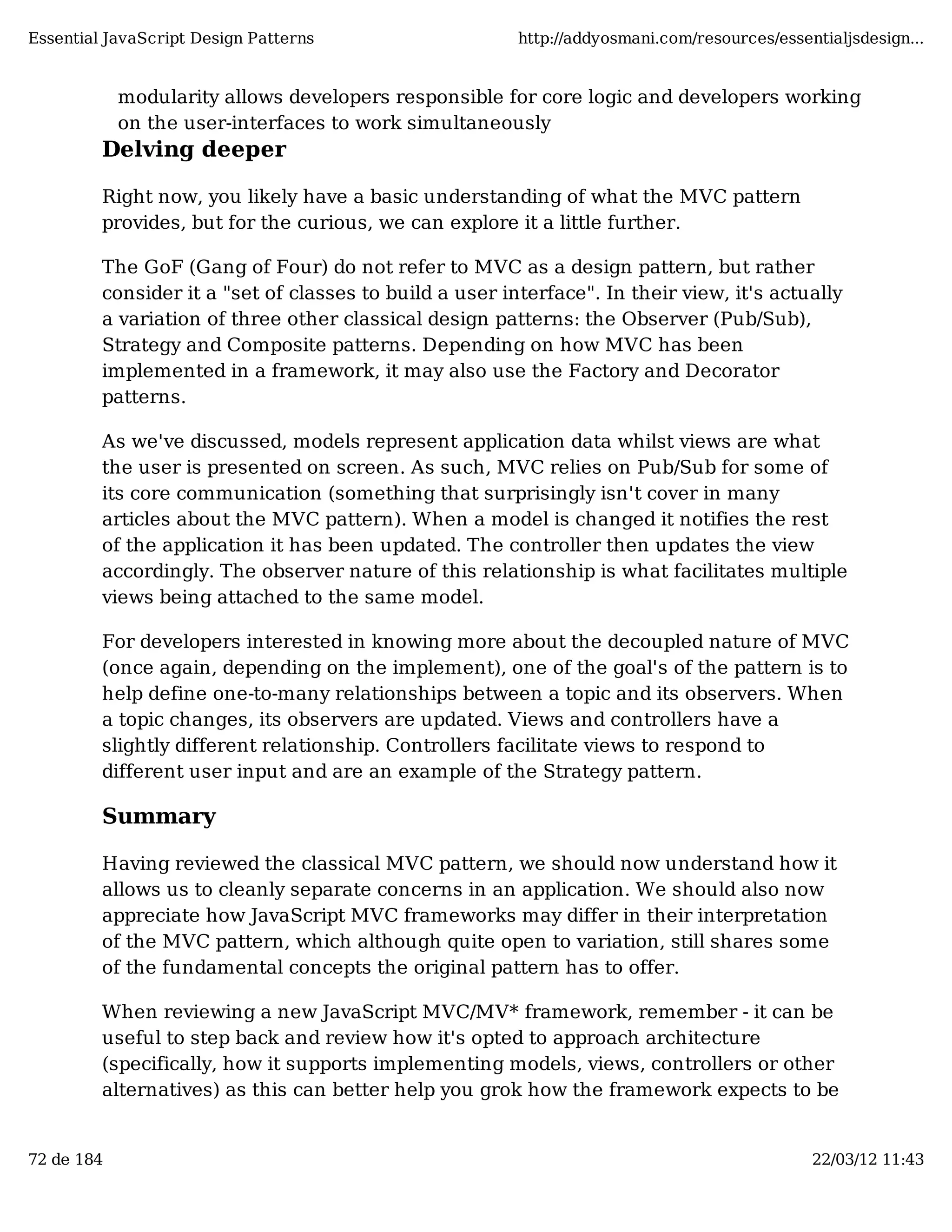 Essential JavaScript Design Patterns http://addyosmani.com/resources/essentialjsdesign... modularity allows developers responsible for core logic and developers working on the user-interfaces to work simultaneously Delving deeper Right now, you likely have a basic understanding of what the MVC pattern provides, but for the curious, we can explore it a little further. The GoF (Gang of Four) do not refer to MVC as a design pattern, but rather consider it a "set of classes to build a user interface". In their view, it's actually a variation of three other classical design patterns: the Observer (Pub/Sub), Strategy and Composite patterns. Depending on how MVC has been implemented in a framework, it may also use the Factory and Decorator patterns. As we've discussed, models represent application data whilst views are what the user is presented on screen. As such, MVC relies on Pub/Sub for some of its core communication (something that surprisingly isn't cover in many articles about the MVC pattern). When a model is changed it notifies the rest of the application it has been updated. The controller then updates the view accordingly. The observer nature of this relationship is what facilitates multiple views being attached to the same model. For developers interested in knowing more about the decoupled nature of MVC (once again, depending on the implement), one of the goal's of the pattern is to help define one-to-many relationships between a topic and its observers. When a topic changes, its observers are updated. Views and controllers have a slightly different relationship. Controllers facilitate views to respond to different user input and are an example of the Strategy pattern. Summary Having reviewed the classical MVC pattern, we should now understand how it allows us to cleanly separate concerns in an application. We should also now appreciate how JavaScript MVC frameworks may differ in their interpretation of the MVC pattern, which although quite open to variation, still shares some of the fundamental concepts the original pattern has to offer. When reviewing a new JavaScript MVC/MV* framework, remember - it can be useful to step back and review how it's opted to approach architecture (specifically, how it supports implementing models, views, controllers or other alternatives) as this can better help you grok how the framework expects to be 72 de 184 22/03/12 11:43 