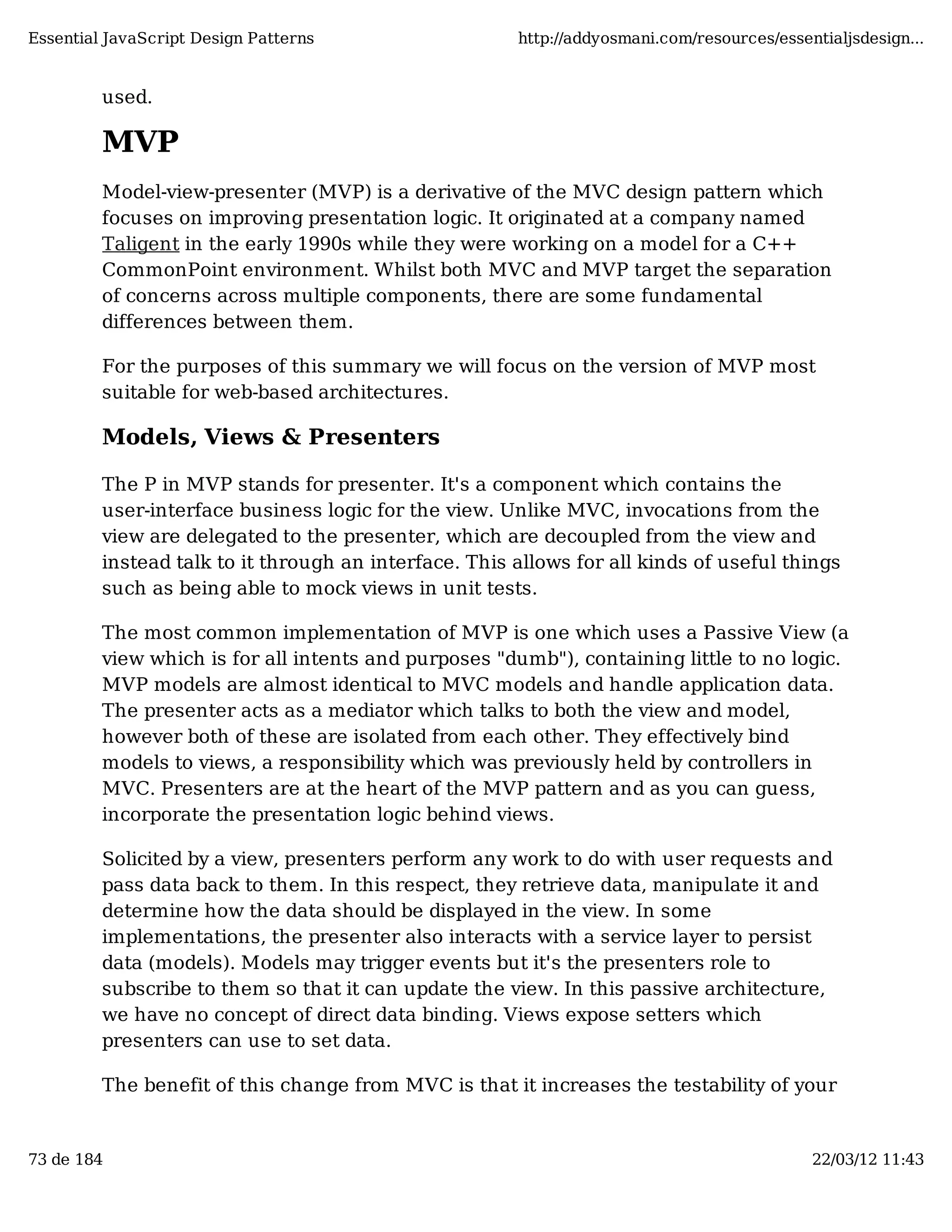 Essential JavaScript Design Patterns http://addyosmani.com/resources/essentialjsdesign... used. MVP Model-view-presenter (MVP) is a derivative of the MVC design pattern which focuses on improving presentation logic. It originated at a company named Taligent in the early 1990s while they were working on a model for a C++ CommonPoint environment. Whilst both MVC and MVP target the separation of concerns across multiple components, there are some fundamental differences between them. For the purposes of this summary we will focus on the version of MVP most suitable for web-based architectures. Models, Views & Presenters The P in MVP stands for presenter. It's a component which contains the user-interface business logic for the view. Unlike MVC, invocations from the view are delegated to the presenter, which are decoupled from the view and instead talk to it through an interface. This allows for all kinds of useful things such as being able to mock views in unit tests. The most common implementation of MVP is one which uses a Passive View (a view which is for all intents and purposes "dumb"), containing little to no logic. MVP models are almost identical to MVC models and handle application data. The presenter acts as a mediator which talks to both the view and model, however both of these are isolated from each other. They effectively bind models to views, a responsibility which was previously held by controllers in MVC. Presenters are at the heart of the MVP pattern and as you can guess, incorporate the presentation logic behind views. Solicited by a view, presenters perform any work to do with user requests and pass data back to them. In this respect, they retrieve data, manipulate it and determine how the data should be displayed in the view. In some implementations, the presenter also interacts with a service layer to persist data (models). Models may trigger events but it's the presenters role to subscribe to them so that it can update the view. In this passive architecture, we have no concept of direct data binding. Views expose setters which presenters can use to set data. The benefit of this change from MVC is that it increases the testability of your 73 de 184 22/03/12 11:43 