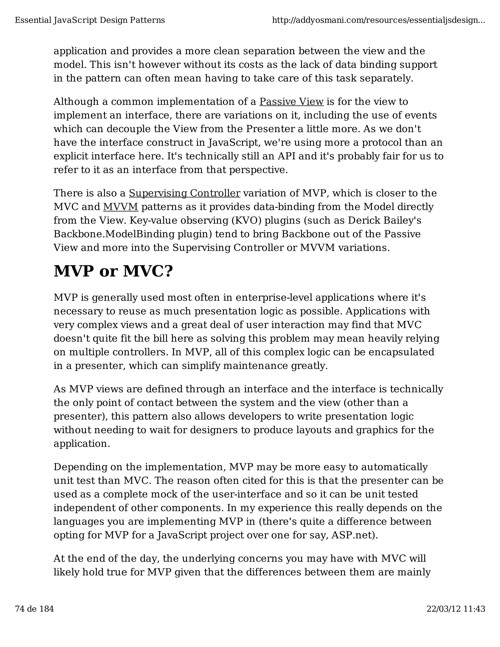 Essential JavaScript Design Patterns http://addyosmani.com/resources/essentialjsdesign... application and provides a more clean separation between the view and the model. This isn't however without its costs as the lack of data binding support in the pattern can often mean having to take care of this task separately. Although a common implementation of a Passive View is for the view to implement an interface, there are variations on it, including the use of events which can decouple the View from the Presenter a little more. As we don't have the interface construct in JavaScript, we're using more a protocol than an explicit interface here. It's technically still an API and it's probably fair for us to refer to it as an interface from that perspective. There is also a Supervising Controller variation of MVP, which is closer to the MVC and MVVM patterns as it provides data-binding from the Model directly from the View. Key-value observing (KVO) plugins (such as Derick Bailey's Backbone.ModelBinding plugin) tend to bring Backbone out of the Passive View and more into the Supervising Controller or MVVM variations. MVP or MVC? MVP is generally used most often in enterprise-level applications where it's necessary to reuse as much presentation logic as possible. Applications with very complex views and a great deal of user interaction may find that MVC doesn't quite fit the bill here as solving this problem may mean heavily relying on multiple controllers. In MVP, all of this complex logic can be encapsulated in a presenter, which can simplify maintenance greatly. As MVP views are defined through an interface and the interface is technically the only point of contact between the system and the view (other than a presenter), this pattern also allows developers to write presentation logic without needing to wait for designers to produce layouts and graphics for the application. Depending on the implementation, MVP may be more easy to automatically unit test than MVC. The reason often cited for this is that the presenter can be used as a complete mock of the user-interface and so it can be unit tested independent of other components. In my experience this really depends on the languages you are implementing MVP in (there's quite a difference between opting for MVP for a JavaScript project over one for say, ASP.net). At the end of the day, the underlying concerns you may have with MVC will likely hold true for MVP given that the differences between them are mainly 74 de 184 22/03/12 11:43 