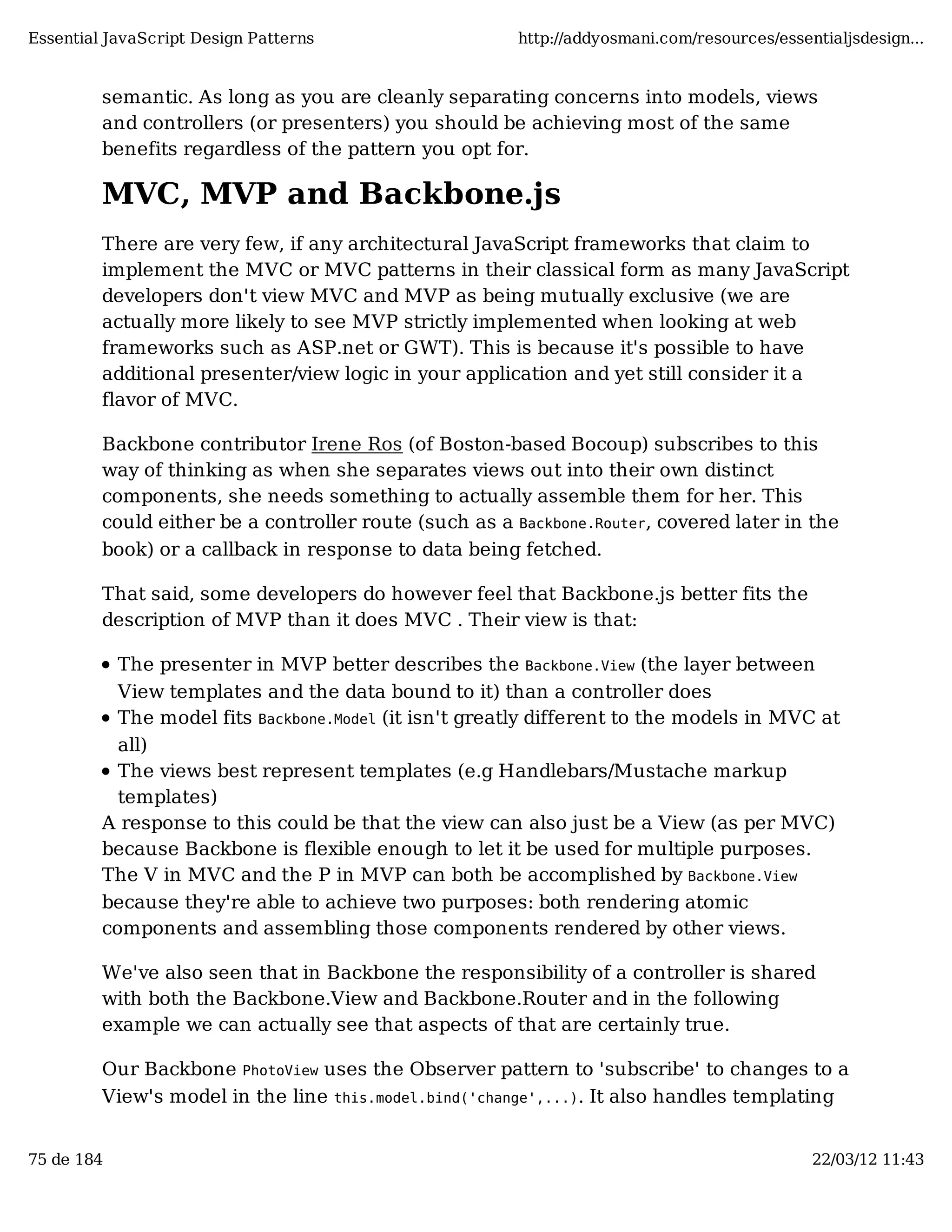 Essential JavaScript Design Patterns http://addyosmani.com/resources/essentialjsdesign... semantic. As long as you are cleanly separating concerns into models, views and controllers (or presenters) you should be achieving most of the same benefits regardless of the pattern you opt for. MVC, MVP and Backbone.js There are very few, if any architectural JavaScript frameworks that claim to implement the MVC or MVC patterns in their classical form as many JavaScript developers don't view MVC and MVP as being mutually exclusive (we are actually more likely to see MVP strictly implemented when looking at web frameworks such as ASP.net or GWT). This is because it's possible to have additional presenter/view logic in your application and yet still consider it a flavor of MVC. Backbone contributor Irene Ros (of Boston-based Bocoup) subscribes to this way of thinking as when she separates views out into their own distinct components, she needs something to actually assemble them for her. This could either be a controller route (such as a Backbone.Router, covered later in the book) or a callback in response to data being fetched. That said, some developers do however feel that Backbone.js better fits the description of MVP than it does MVC . Their view is that: The presenter in MVP better describes the Backbone.View (the layer between View templates and the data bound to it) than a controller does The model fits Backbone.Model (it isn't greatly different to the models in MVC at all) The views best represent templates (e.g Handlebars/Mustache markup templates) A response to this could be that the view can also just be a View (as per MVC) because Backbone is flexible enough to let it be used for multiple purposes. The V in MVC and the P in MVP can both be accomplished by Backbone.View because they're able to achieve two purposes: both rendering atomic components and assembling those components rendered by other views. We've also seen that in Backbone the responsibility of a controller is shared with both the Backbone.View and Backbone.Router and in the following example we can actually see that aspects of that are certainly true. Our Backbone PhotoView uses the Observer pattern to 'subscribe' to changes to a View's model in the line this.model.bind('change',...). It also handles templating 75 de 184 22/03/12 11:43 