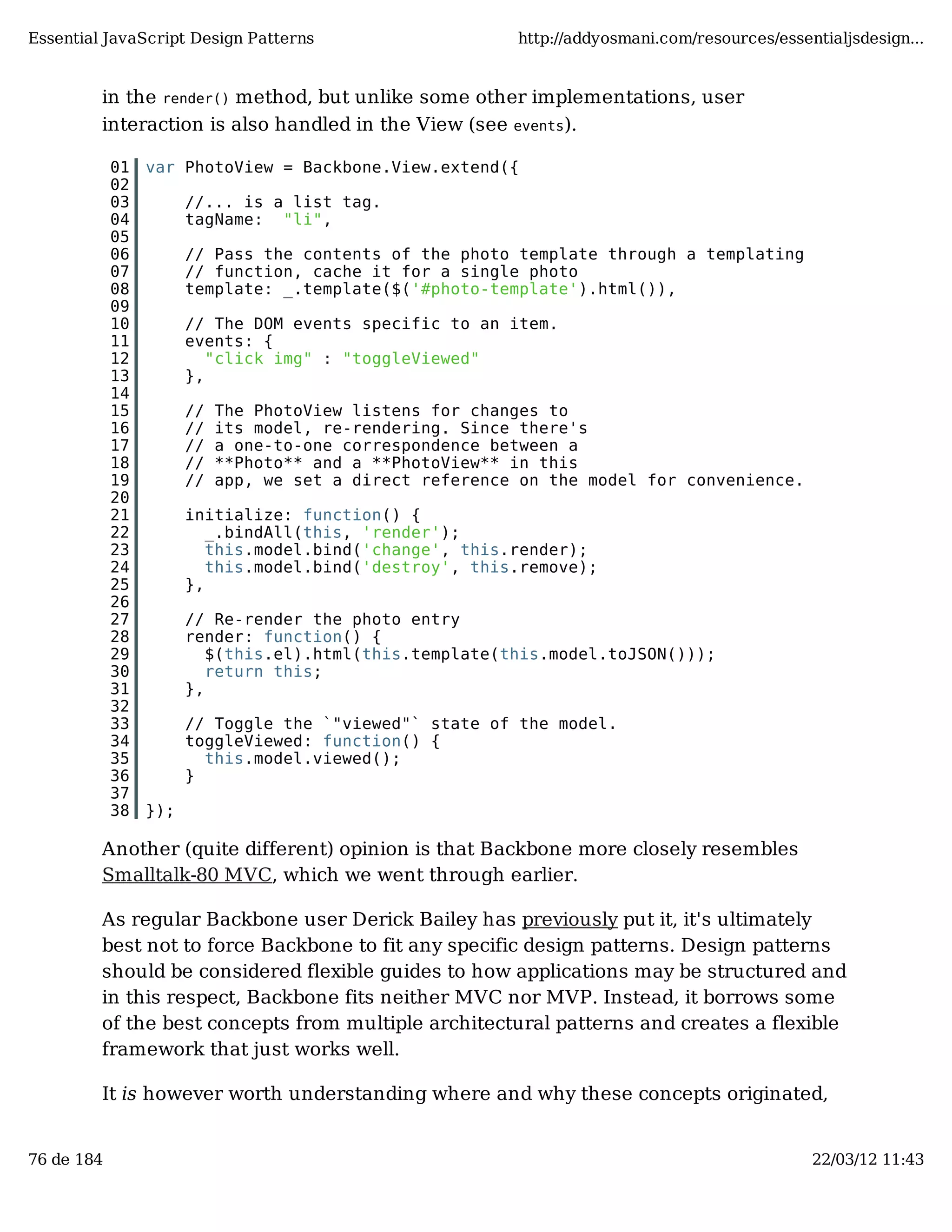 Essential JavaScript Design Patterns http://addyosmani.com/resources/essentialjsdesign... in the render() method, but unlike some other implementations, user interaction is also handled in the View (see events). 01 var PhotoView = Backbone.View.extend({ 02 03 //... is a list tag. 04 tagName: "li", 05 06 // Pass the contents of the photo template through a templating 07 // function, cache it for a single photo 08 template: _.template($('#photo-template').html()), 09 10 // The DOM events specific to an item. 11 events: { 12 "click img" : "toggleViewed" 13 }, 14 15 // The PhotoView listens for changes to 16 // its model, re-rendering. Since there's 17 // a one-to-one correspondence between a 18 // **Photo** and a **PhotoView** in this 19 // app, we set a direct reference on the model for convenience. 20 21 initialize: function() { 22 _.bindAll(this, 'render'); 23 this.model.bind('change', this.render); 24 this.model.bind('destroy', this.remove); 25 }, 26 27 // Re-render the photo entry 28 render: function() { 29 $(this.el).html(this.template(this.model.toJSON())); 30 return this; 31 }, 32 33 // Toggle the `"viewed"` state of the model. 34 toggleViewed: function() { 35 this.model.viewed(); 36 } 37 38 }); Another (quite different) opinion is that Backbone more closely resembles Smalltalk-80 MVC, which we went through earlier. As regular Backbone user Derick Bailey has previously put it, it's ultimately best not to force Backbone to fit any specific design patterns. Design patterns should be considered flexible guides to how applications may be structured and in this respect, Backbone fits neither MVC nor MVP. Instead, it borrows some of the best concepts from multiple architectural patterns and creates a flexible framework that just works well. It is however worth understanding where and why these concepts originated, 76 de 184 22/03/12 11:43 