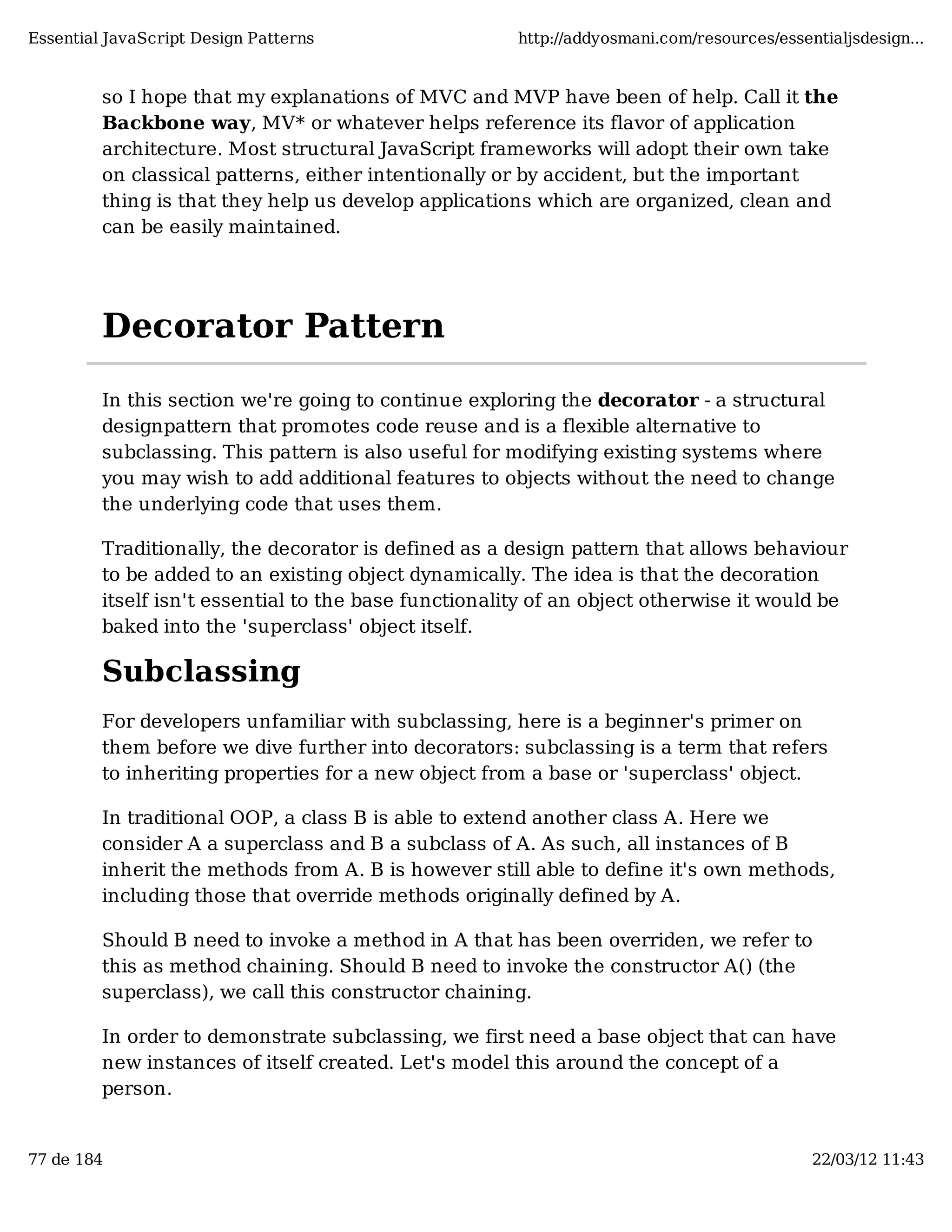 Essential JavaScript Design Patterns http://addyosmani.com/resources/essentialjsdesign... so I hope that my explanations of MVC and MVP have been of help. Call it the Backbone way, MV* or whatever helps reference its flavor of application architecture. Most structural JavaScript frameworks will adopt their own take on classical patterns, either intentionally or by accident, but the important thing is that they help us develop applications which are organized, clean and can be easily maintained. Decorator Pattern In this section we're going to continue exploring the decorator - a structural designpattern that promotes code reuse and is a flexible alternative to subclassing. This pattern is also useful for modifying existing systems where you may wish to add additional features to objects without the need to change the underlying code that uses them. Traditionally, the decorator is defined as a design pattern that allows behaviour to be added to an existing object dynamically. The idea is that the decoration itself isn't essential to the base functionality of an object otherwise it would be baked into the 'superclass' object itself. Subclassing For developers unfamiliar with subclassing, here is a beginner's primer on them before we dive further into decorators: subclassing is a term that refers to inheriting properties for a new object from a base or 'superclass' object. In traditional OOP, a class B is able to extend another class A. Here we consider A a superclass and B a subclass of A. As such, all instances of B inherit the methods from A. B is however still able to define it's own methods, including those that override methods originally defined by A. Should B need to invoke a method in A that has been overriden, we refer to this as method chaining. Should B need to invoke the constructor A() (the superclass), we call this constructor chaining. In order to demonstrate subclassing, we first need a base object that can have new instances of itself created. Let's model this around the concept of a person. 77 de 184 22/03/12 11:43 