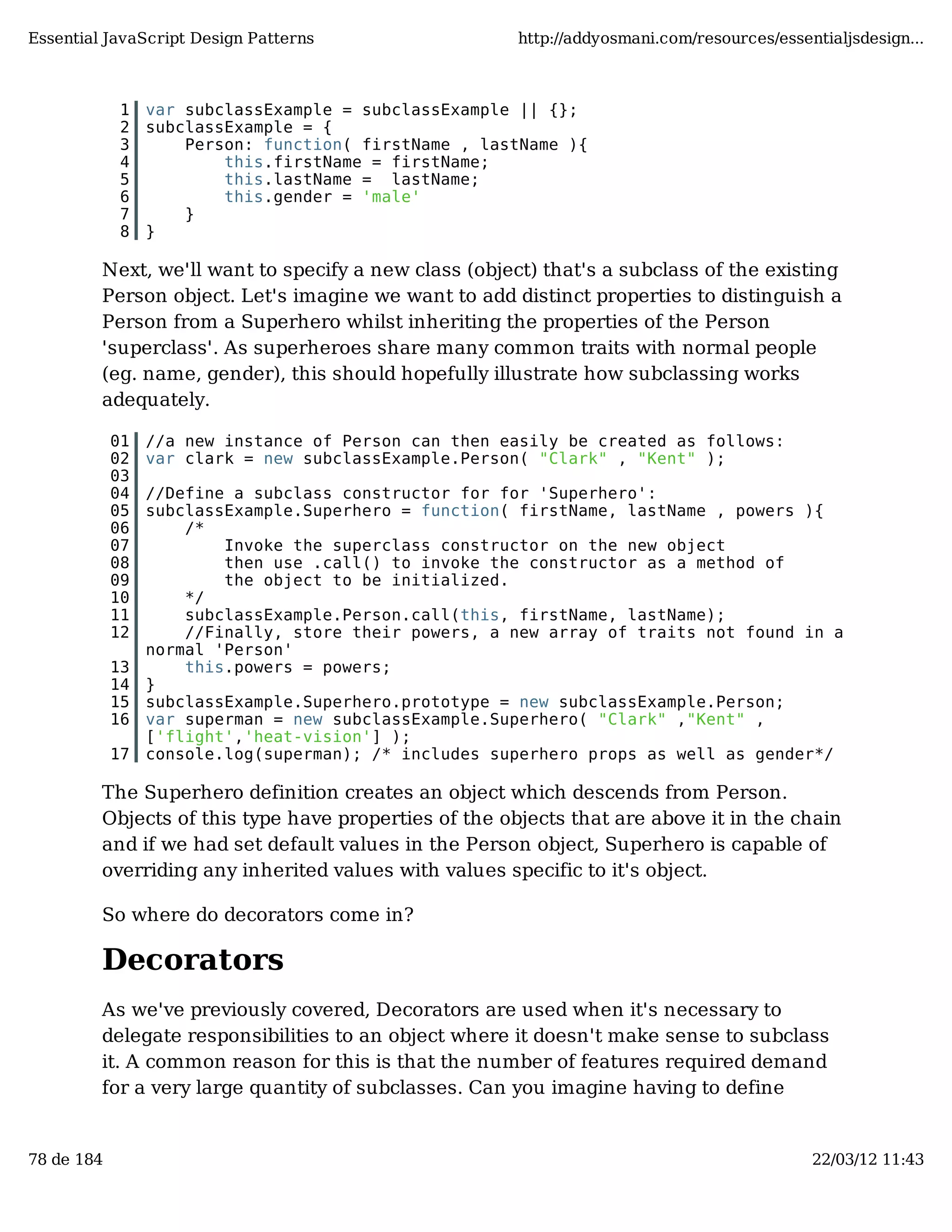 Essential JavaScript Design Patterns http://addyosmani.com/resources/essentialjsdesign... 1 var subclassExample = subclassExample || {}; 2 subclassExample = { 3 Person: function( firstName , lastName ){ 4 this.firstName = firstName; 5 this.lastName = lastName; 6 this.gender = 'male' 7 } 8 } Next, we'll want to specify a new class (object) that's a subclass of the existing Person object. Let's imagine we want to add distinct properties to distinguish a Person from a Superhero whilst inheriting the properties of the Person 'superclass'. As superheroes share many common traits with normal people (eg. name, gender), this should hopefully illustrate how subclassing works adequately. 01 //a new instance of Person can then easily be created as follows: 02 var clark = new subclassExample.Person( "Clark" , "Kent" ); 03 04 //Define a subclass constructor for for 'Superhero': 05 subclassExample.Superhero = function( firstName, lastName , powers ){ 06 /* 07 Invoke the superclass constructor on the new object 08 then use .call() to invoke the constructor as a method of 09 the object to be initialized. 10 */ 11 subclassExample.Person.call(this, firstName, lastName); 12 //Finally, store their powers, a new array of traits not found in a normal 'Person' 13 this.powers = powers; 14 } 15 subclassExample.Superhero.prototype = new subclassExample.Person; 16 var superman = new subclassExample.Superhero( "Clark" ,"Kent" , ['flight','heat-vision'] ); 17 console.log(superman); /* includes superhero props as well as gender*/ The Superhero definition creates an object which descends from Person. Objects of this type have properties of the objects that are above it in the chain and if we had set default values in the Person object, Superhero is capable of overriding any inherited values with values specific to it's object. So where do decorators come in? Decorators As we've previously covered, Decorators are used when it's necessary to delegate responsibilities to an object where it doesn't make sense to subclass it. A common reason for this is that the number of features required demand for a very large quantity of subclasses. Can you imagine having to define 78 de 184 22/03/12 11:43 