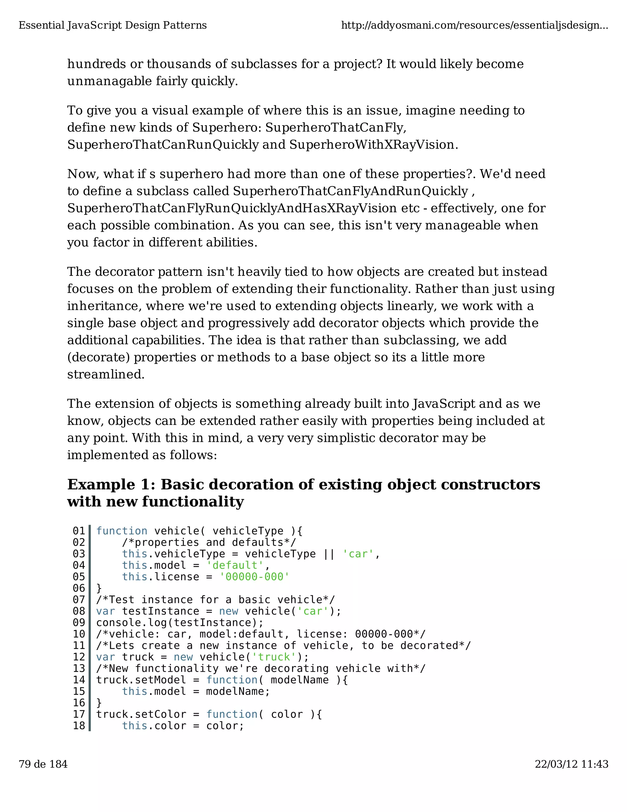 Essential JavaScript Design Patterns http://addyosmani.com/resources/essentialjsdesign... hundreds or thousands of subclasses for a project? It would likely become unmanagable fairly quickly. To give you a visual example of where this is an issue, imagine needing to define new kinds of Superhero: SuperheroThatCanFly, SuperheroThatCanRunQuickly and SuperheroWithXRayVision. Now, what if s superhero had more than one of these properties?. We'd need to define a subclass called SuperheroThatCanFlyAndRunQuickly , SuperheroThatCanFlyRunQuicklyAndHasXRayVision etc - effectively, one for each possible combination. As you can see, this isn't very manageable when you factor in different abilities. The decorator pattern isn't heavily tied to how objects are created but instead focuses on the problem of extending their functionality. Rather than just using inheritance, where we're used to extending objects linearly, we work with a single base object and progressively add decorator objects which provide the additional capabilities. The idea is that rather than subclassing, we add (decorate) properties or methods to a base object so its a little more streamlined. The extension of objects is something already built into JavaScript and as we know, objects can be extended rather easily with properties being included at any point. With this in mind, a very very simplistic decorator may be implemented as follows: Example 1: Basic decoration of existing object constructors with new functionality 01 function vehicle( vehicleType ){ 02 /*properties and defaults*/ 03 this.vehicleType = vehicleType || 'car', 04 this.model = 'default', 05 this.license = '00000-000' 06 } 07 /*Test instance for a basic vehicle*/ 08 var testInstance = new vehicle('car'); 09 console.log(testInstance); 10 /*vehicle: car, model:default, license: 00000-000*/ 11 /*Lets create a new instance of vehicle, to be decorated*/ 12 var truck = new vehicle('truck'); 13 /*New functionality we're decorating vehicle with*/ 14 truck.setModel = function( modelName ){ 15 this.model = modelName; 16 } 17 truck.setColor = function( color ){ 18 this.color = color; 79 de 184 22/03/12 11:43 