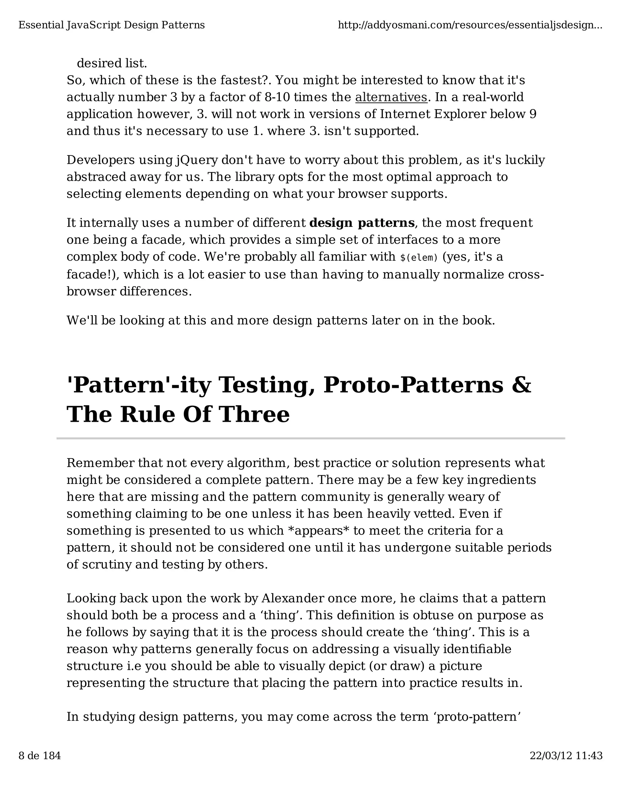 Essential JavaScript Design Patterns http://addyosmani.com/resources/essentialjsdesign... desired list. So, which of these is the fastest?. You might be interested to know that it's actually number 3 by a factor of 8-10 times the alternatives. In a real-world application however, 3. will not work in versions of Internet Explorer below 9 and thus it's necessary to use 1. where 3. isn't supported. Developers using jQuery don't have to worry about this problem, as it's luckily abstraced away for us. The library opts for the most optimal approach to selecting elements depending on what your browser supports. It internally uses a number of different design patterns, the most frequent one being a facade, which provides a simple set of interfaces to a more complex body of code. We're probably all familiar with $(elem) (yes, it's a facade!), which is a lot easier to use than having to manually normalize cross- browser differences. We'll be looking at this and more design patterns later on in the book. 'Pattern'-ity Testing, Proto-Patterns & The Rule Of Three Remember that not every algorithm, best practice or solution represents what might be considered a complete pattern. There may be a few key ingredients here that are missing and the pattern community is generally weary of something claiming to be one unless it has been heavily vetted. Even if something is presented to us which *appears* to meet the criteria for a pattern, it should not be considered one until it has undergone suitable periods of scrutiny and testing by others. Looking back upon the work by Alexander once more, he claims that a pattern should both be a process and a ‘thing’. This deﬁnition is obtuse on purpose as he follows by saying that it is the process should create the ‘thing’. This is a reason why patterns generally focus on addressing a visually identiﬁable structure i.e you should be able to visually depict (or draw) a picture representing the structure that placing the pattern into practice results in. In studying design patterns, you may come across the term ‘proto-pattern’ 8 de 184 22/03/12 11:43 