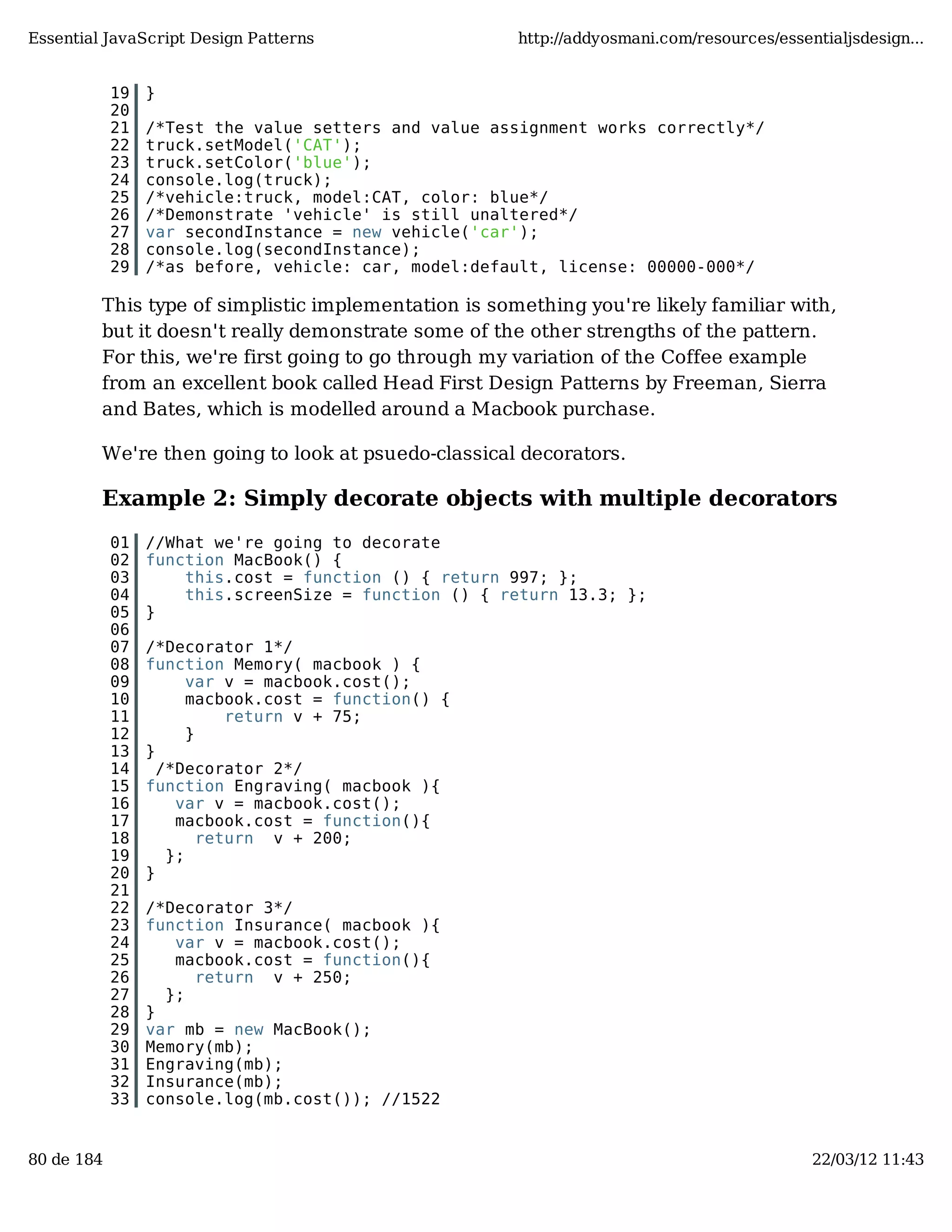 Essential JavaScript Design Patterns http://addyosmani.com/resources/essentialjsdesign... 19 } 20 21 /*Test the value setters and value assignment works correctly*/ 22 truck.setModel('CAT'); 23 truck.setColor('blue'); 24 console.log(truck); 25 /*vehicle:truck, model:CAT, color: blue*/ 26 /*Demonstrate 'vehicle' is still unaltered*/ 27 var secondInstance = new vehicle('car'); 28 console.log(secondInstance); 29 /*as before, vehicle: car, model:default, license: 00000-000*/ This type of simplistic implementation is something you're likely familiar with, but it doesn't really demonstrate some of the other strengths of the pattern. For this, we're first going to go through my variation of the Coffee example from an excellent book called Head First Design Patterns by Freeman, Sierra and Bates, which is modelled around a Macbook purchase. We're then going to look at psuedo-classical decorators. Example 2: Simply decorate objects with multiple decorators 01 //What we're going to decorate 02 function MacBook() { 03 this.cost = function () { return 997; }; 04 this.screenSize = function () { return 13.3; }; 05 } 06 07 /*Decorator 1*/ 08 function Memory( macbook ) { 09 var v = macbook.cost(); 10 macbook.cost = function() { 11 return v + 75; 12 } 13 } 14 /*Decorator 2*/ 15 function Engraving( macbook ){ 16 var v = macbook.cost(); 17 macbook.cost = function(){ 18 return v + 200; 19 }; 20 } 21 22 /*Decorator 3*/ 23 function Insurance( macbook ){ 24 var v = macbook.cost(); 25 macbook.cost = function(){ 26 return v + 250; 27 }; 28 } 29 var mb = new MacBook(); 30 Memory(mb); 31 Engraving(mb); 32 Insurance(mb); 33 console.log(mb.cost()); //1522 80 de 184 22/03/12 11:43 
