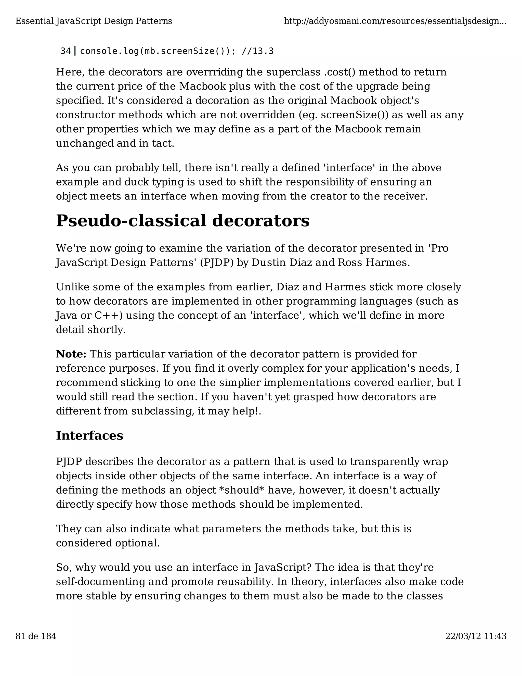 Essential JavaScript Design Patterns http://addyosmani.com/resources/essentialjsdesign... 34 console.log(mb.screenSize()); //13.3 Here, the decorators are overrriding the superclass .cost() method to return the current price of the Macbook plus with the cost of the upgrade being specified. It's considered a decoration as the original Macbook object's constructor methods which are not overridden (eg. screenSize()) as well as any other properties which we may define as a part of the Macbook remain unchanged and in tact. As you can probably tell, there isn't really a defined 'interface' in the above example and duck typing is used to shift the responsibility of ensuring an object meets an interface when moving from the creator to the receiver. Pseudo-classical decorators We're now going to examine the variation of the decorator presented in 'Pro JavaScript Design Patterns' (PJDP) by Dustin Diaz and Ross Harmes. Unlike some of the examples from earlier, Diaz and Harmes stick more closely to how decorators are implemented in other programming languages (such as Java or C++) using the concept of an 'interface', which we'll define in more detail shortly. Note: This particular variation of the decorator pattern is provided for reference purposes. If you find it overly complex for your application's needs, I recommend sticking to one the simplier implementations covered earlier, but I would still read the section. If you haven't yet grasped how decorators are different from subclassing, it may help!. Interfaces PJDP describes the decorator as a pattern that is used to transparently wrap objects inside other objects of the same interface. An interface is a way of defining the methods an object *should* have, however, it doesn't actually directly specify how those methods should be implemented. They can also indicate what parameters the methods take, but this is considered optional. So, why would you use an interface in JavaScript? The idea is that they're self-documenting and promote reusability. In theory, interfaces also make code more stable by ensuring changes to them must also be made to the classes 81 de 184 22/03/12 11:43 