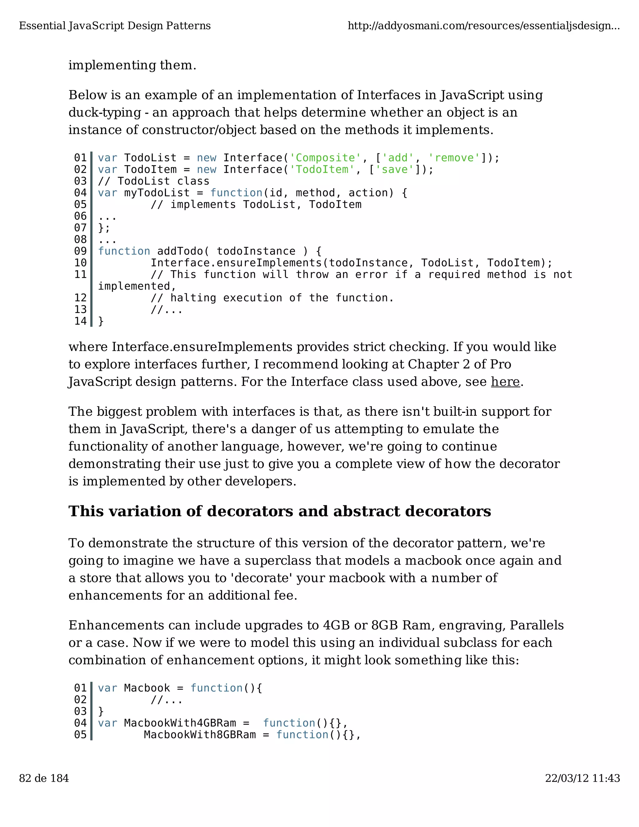 Essential JavaScript Design Patterns http://addyosmani.com/resources/essentialjsdesign... implementing them. Below is an example of an implementation of Interfaces in JavaScript using duck-typing - an approach that helps determine whether an object is an instance of constructor/object based on the methods it implements. 01 var TodoList = new Interface('Composite', ['add', 'remove']); 02 var TodoItem = new Interface('TodoItem', ['save']); 03 // TodoList class 04 var myTodoList = function(id, method, action) { 05 // implements TodoList, TodoItem 06 ... 07 }; 08 ... 09 function addTodo( todoInstance ) { 10 Interface.ensureImplements(todoInstance, TodoList, TodoItem); 11 // This function will throw an error if a required method is not implemented, 12 // halting execution of the function. 13 //... 14 } where Interface.ensureImplements provides strict checking. If you would like to explore interfaces further, I recommend looking at Chapter 2 of Pro JavaScript design patterns. For the Interface class used above, see here. The biggest problem with interfaces is that, as there isn't built-in support for them in JavaScript, there's a danger of us attempting to emulate the functionality of another language, however, we're going to continue demonstrating their use just to give you a complete view of how the decorator is implemented by other developers. This variation of decorators and abstract decorators To demonstrate the structure of this version of the decorator pattern, we're going to imagine we have a superclass that models a macbook once again and a store that allows you to 'decorate' your macbook with a number of enhancements for an additional fee. Enhancements can include upgrades to 4GB or 8GB Ram, engraving, Parallels or a case. Now if we were to model this using an individual subclass for each combination of enhancement options, it might look something like this: 01 var Macbook = function(){ 02 //... 03 } 04 var MacbookWith4GBRam = function(){}, 05 MacbookWith8GBRam = function(){}, 82 de 184 22/03/12 11:43 