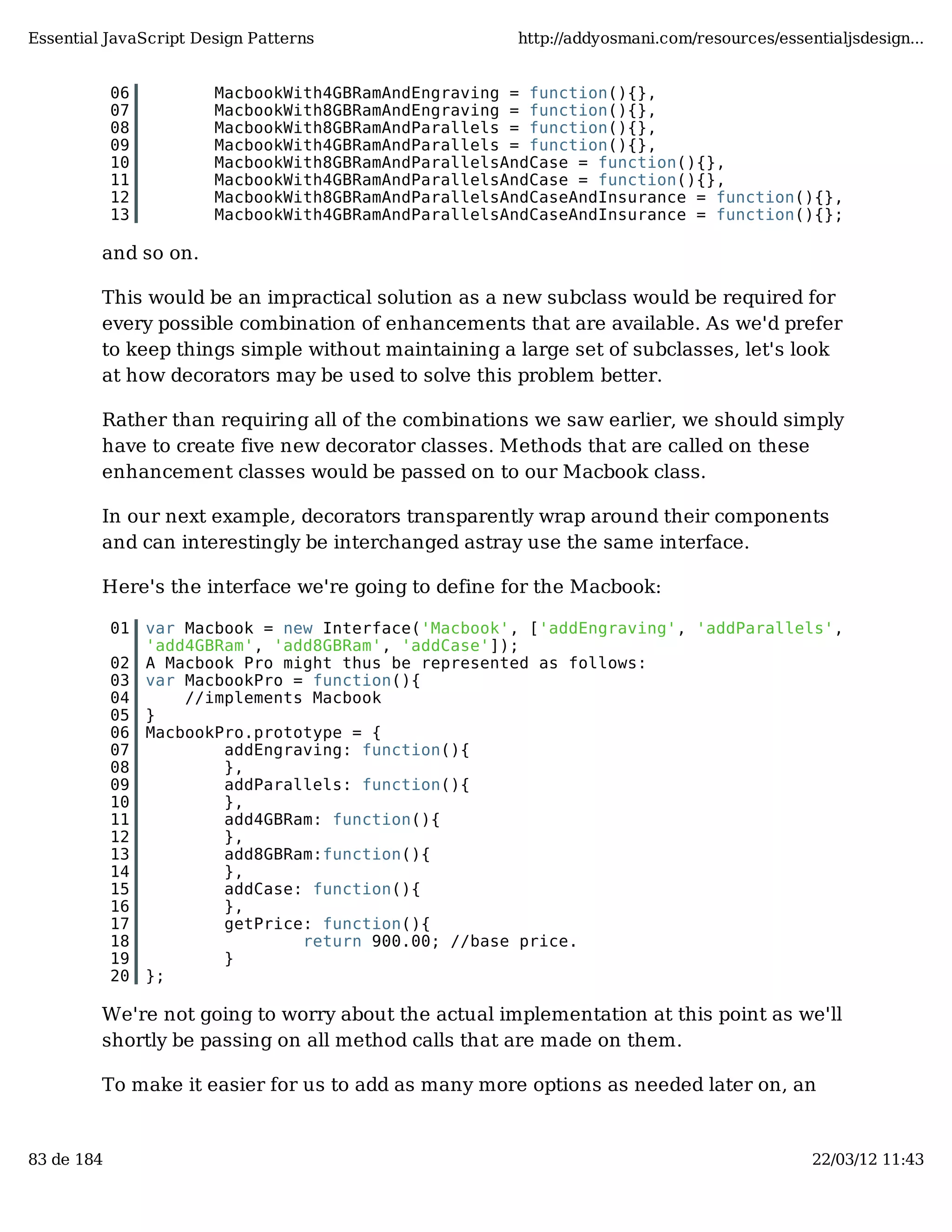 Essential JavaScript Design Patterns http://addyosmani.com/resources/essentialjsdesign... 06 MacbookWith4GBRamAndEngraving = function(){}, 07 MacbookWith8GBRamAndEngraving = function(){}, 08 MacbookWith8GBRamAndParallels = function(){}, 09 MacbookWith4GBRamAndParallels = function(){}, 10 MacbookWith8GBRamAndParallelsAndCase = function(){}, 11 MacbookWith4GBRamAndParallelsAndCase = function(){}, 12 MacbookWith8GBRamAndParallelsAndCaseAndInsurance = function(){}, 13 MacbookWith4GBRamAndParallelsAndCaseAndInsurance = function(){}; and so on. This would be an impractical solution as a new subclass would be required for every possible combination of enhancements that are available. As we'd prefer to keep things simple without maintaining a large set of subclasses, let's look at how decorators may be used to solve this problem better. Rather than requiring all of the combinations we saw earlier, we should simply have to create five new decorator classes. Methods that are called on these enhancement classes would be passed on to our Macbook class. In our next example, decorators transparently wrap around their components and can interestingly be interchanged astray use the same interface. Here's the interface we're going to define for the Macbook: 01 var Macbook = new Interface('Macbook', ['addEngraving', 'addParallels', 'add4GBRam', 'add8GBRam', 'addCase']); 02 A Macbook Pro might thus be represented as follows: 03 var MacbookPro = function(){ 04 //implements Macbook 05 } 06 MacbookPro.prototype = { 07 addEngraving: function(){ 08 }, 09 addParallels: function(){ 10 }, 11 add4GBRam: function(){ 12 }, 13 add8GBRam:function(){ 14 }, 15 addCase: function(){ 16 }, 17 getPrice: function(){ 18 return 900.00; //base price. 19 } 20 }; We're not going to worry about the actual implementation at this point as we'll shortly be passing on all method calls that are made on them. To make it easier for us to add as many more options as needed later on, an 83 de 184 22/03/12 11:43 