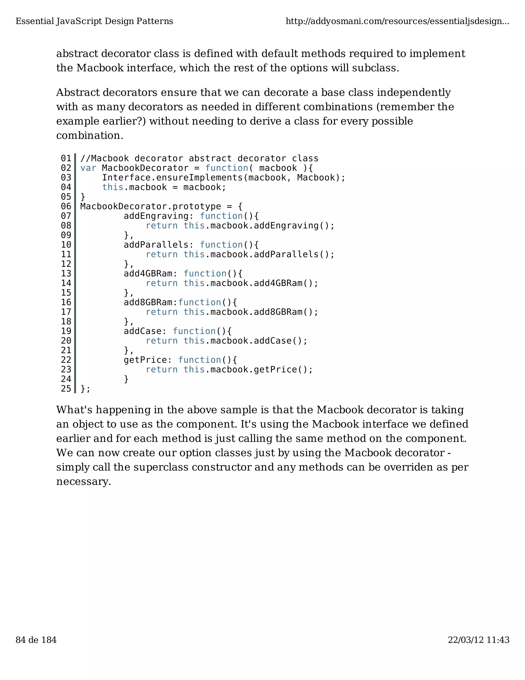 Essential JavaScript Design Patterns http://addyosmani.com/resources/essentialjsdesign... abstract decorator class is defined with default methods required to implement the Macbook interface, which the rest of the options will subclass. Abstract decorators ensure that we can decorate a base class independently with as many decorators as needed in different combinations (remember the example earlier?) without needing to derive a class for every possible combination. 01 //Macbook decorator abstract decorator class 02 var MacbookDecorator = function( macbook ){ 03 Interface.ensureImplements(macbook, Macbook); 04 this.macbook = macbook; 05 } 06 MacbookDecorator.prototype = { 07 addEngraving: function(){ 08 return this.macbook.addEngraving(); 09 }, 10 addParallels: function(){ 11 return this.macbook.addParallels(); 12 }, 13 add4GBRam: function(){ 14 return this.macbook.add4GBRam(); 15 }, 16 add8GBRam:function(){ 17 return this.macbook.add8GBRam(); 18 }, 19 addCase: function(){ 20 return this.macbook.addCase(); 21 }, 22 getPrice: function(){ 23 return this.macbook.getPrice(); 24 } 25 }; What's happening in the above sample is that the Macbook decorator is taking an object to use as the component. It's using the Macbook interface we defined earlier and for each method is just calling the same method on the component. We can now create our option classes just by using the Macbook decorator - simply call the superclass constructor and any methods can be overriden as per necessary. 84 de 184 22/03/12 11:43 