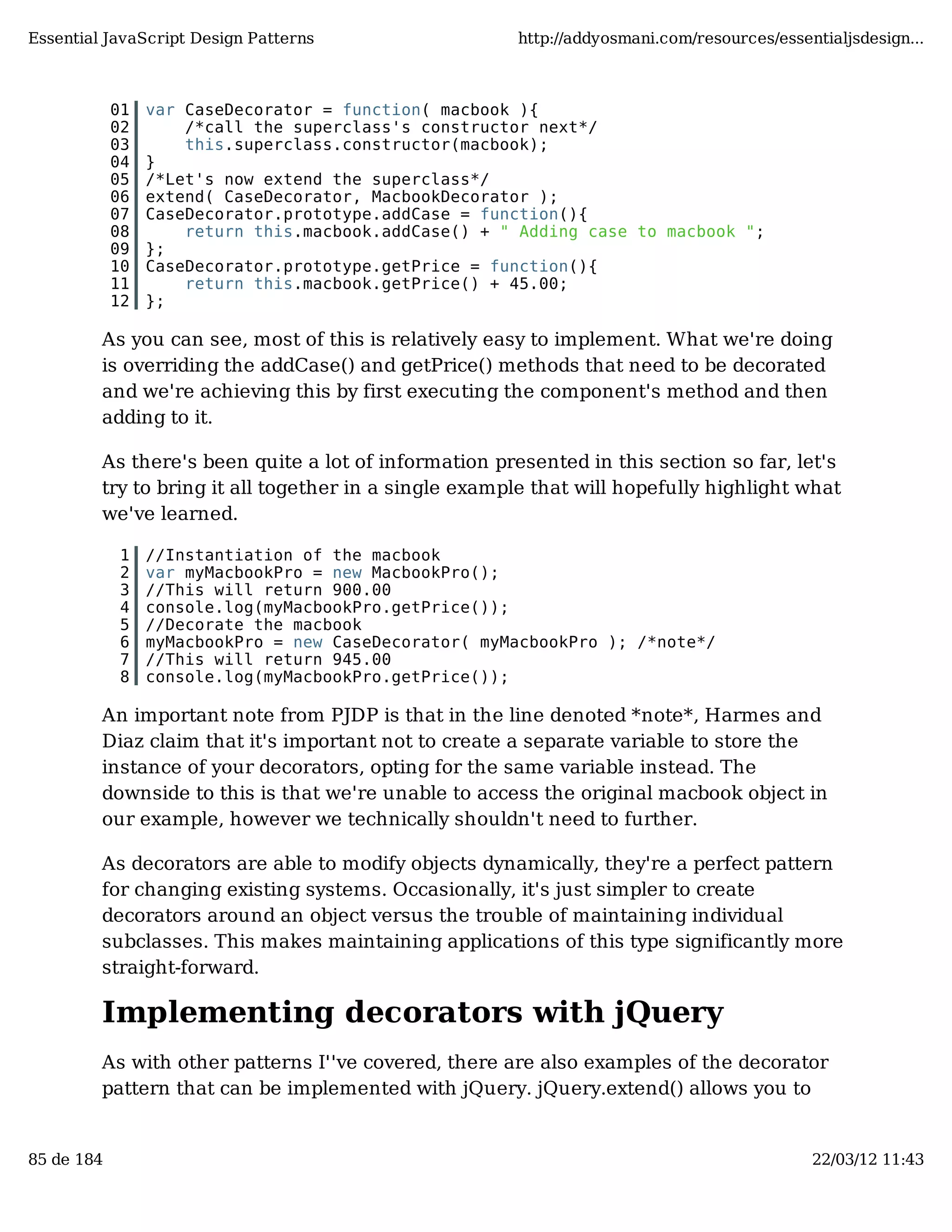 Essential JavaScript Design Patterns http://addyosmani.com/resources/essentialjsdesign... 01 var CaseDecorator = function( macbook ){ 02 /*call the superclass's constructor next*/ 03 this.superclass.constructor(macbook); 04 } 05 /*Let's now extend the superclass*/ 06 extend( CaseDecorator, MacbookDecorator ); 07 CaseDecorator.prototype.addCase = function(){ 08 return this.macbook.addCase() + " Adding case to macbook "; 09 }; 10 CaseDecorator.prototype.getPrice = function(){ 11 return this.macbook.getPrice() + 45.00; 12 }; As you can see, most of this is relatively easy to implement. What we're doing is overriding the addCase() and getPrice() methods that need to be decorated and we're achieving this by first executing the component's method and then adding to it. As there's been quite a lot of information presented in this section so far, let's try to bring it all together in a single example that will hopefully highlight what we've learned. 1 //Instantiation of the macbook 2 var myMacbookPro = new MacbookPro(); 3 //This will return 900.00 4 console.log(myMacbookPro.getPrice()); 5 //Decorate the macbook 6 myMacbookPro = new CaseDecorator( myMacbookPro ); /*note*/ 7 //This will return 945.00 8 console.log(myMacbookPro.getPrice()); An important note from PJDP is that in the line denoted *note*, Harmes and Diaz claim that it's important not to create a separate variable to store the instance of your decorators, opting for the same variable instead. The downside to this is that we're unable to access the original macbook object in our example, however we technically shouldn't need to further. As decorators are able to modify objects dynamically, they're a perfect pattern for changing existing systems. Occasionally, it's just simpler to create decorators around an object versus the trouble of maintaining individual subclasses. This makes maintaining applications of this type significantly more straight-forward. Implementing decorators with jQuery As with other patterns I''ve covered, there are also examples of the decorator pattern that can be implemented with jQuery. jQuery.extend() allows you to 85 de 184 22/03/12 11:43 