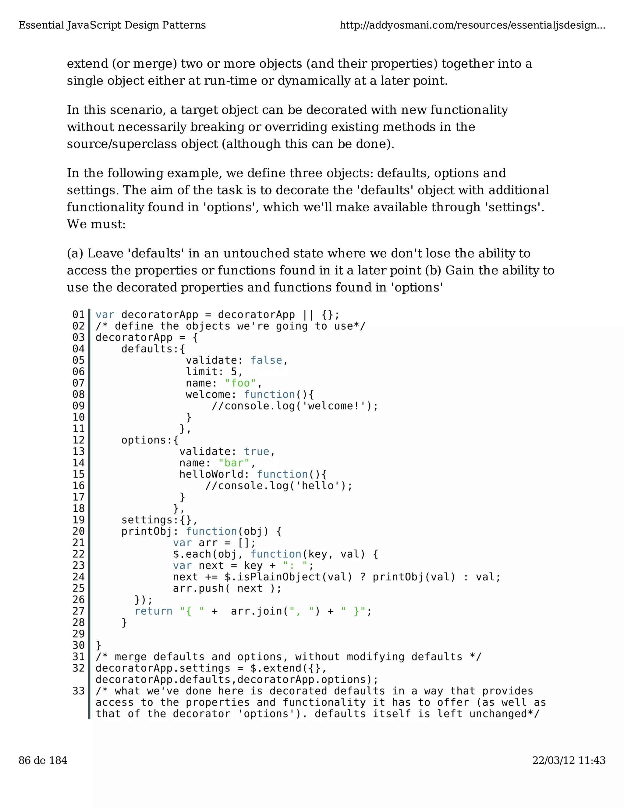 Essential JavaScript Design Patterns http://addyosmani.com/resources/essentialjsdesign... extend (or merge) two or more objects (and their properties) together into a single object either at run-time or dynamically at a later point. In this scenario, a target object can be decorated with new functionality without necessarily breaking or overriding existing methods in the source/superclass object (although this can be done). In the following example, we define three objects: defaults, options and settings. The aim of the task is to decorate the 'defaults' object with additional functionality found in 'options', which we'll make available through 'settings'. We must: (a) Leave 'defaults' in an untouched state where we don't lose the ability to access the properties or functions found in it a later point (b) Gain the ability to use the decorated properties and functions found in 'options' 01 var decoratorApp = decoratorApp || {}; 02 /* define the objects we're going to use*/ 03 decoratorApp = { 04 defaults:{ 05 validate: false, 06 limit: 5, 07 name: "foo", 08 welcome: function(){ 09 //console.log('welcome!'); 10 } 11 }, 12 options:{ 13 validate: true, 14 name: "bar", 15 helloWorld: function(){ 16 //console.log('hello'); 17 } 18 }, 19 settings:{}, 20 printObj: function(obj) { 21 var arr = []; 22 $.each(obj, function(key, val) { 23 var next = key + ": "; 24 next += $.isPlainObject(val) ? printObj(val) : val; 25 arr.push( next ); 26 }); 27 return "{ " + arr.join(", ") + " }"; 28 } 29 30 } 31 /* merge defaults and options, without modifying defaults */ 32 decoratorApp.settings = $.extend({}, decoratorApp.defaults,decoratorApp.options); 33 /* what we've done here is decorated defaults in a way that provides access to the properties and functionality it has to offer (as well as that of the decorator 'options'). defaults itself is left unchanged*/ 86 de 184 22/03/12 11:43 