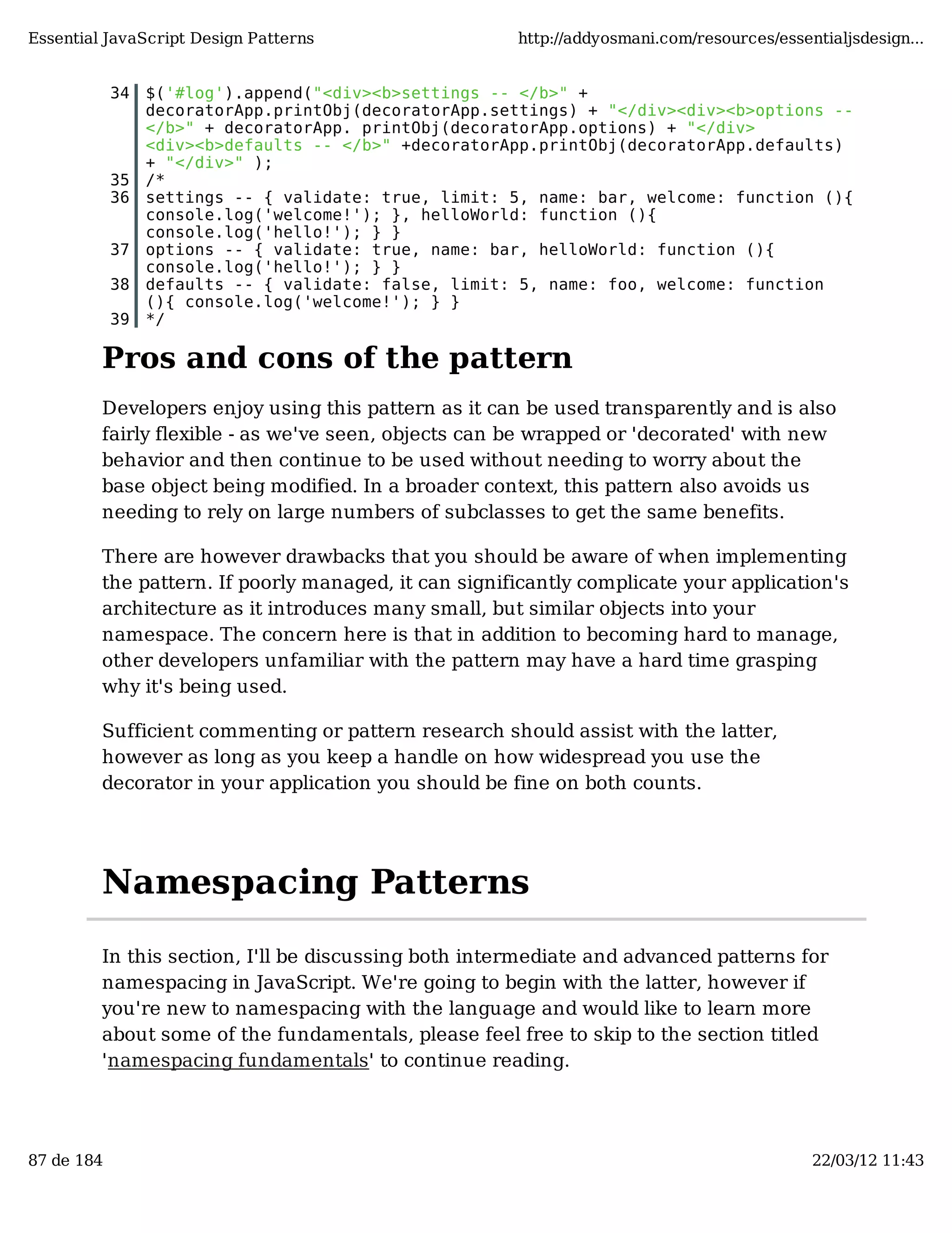 Essential JavaScript Design Patterns http://addyosmani.com/resources/essentialjsdesign... 34 $('#log').append("<div><b>settings -- </b>" + decoratorApp.printObj(decoratorApp.settings) + "</div><div><b>options -- </b>" + decoratorApp. printObj(decoratorApp.options) + "</div> <div><b>defaults -- </b>" +decoratorApp.printObj(decoratorApp.defaults) + "</div>" ); 35 /* 36 settings -- { validate: true, limit: 5, name: bar, welcome: function (){ console.log('welcome!'); }, helloWorld: function (){ console.log('hello!'); } } 37 options -- { validate: true, name: bar, helloWorld: function (){ console.log('hello!'); } } 38 defaults -- { validate: false, limit: 5, name: foo, welcome: function (){ console.log('welcome!'); } } 39 */ Pros and cons of the pattern Developers enjoy using this pattern as it can be used transparently and is also fairly flexible - as we've seen, objects can be wrapped or 'decorated' with new behavior and then continue to be used without needing to worry about the base object being modified. In a broader context, this pattern also avoids us needing to rely on large numbers of subclasses to get the same benefits. There are however drawbacks that you should be aware of when implementing the pattern. If poorly managed, it can significantly complicate your application's architecture as it introduces many small, but similar objects into your namespace. The concern here is that in addition to becoming hard to manage, other developers unfamiliar with the pattern may have a hard time grasping why it's being used. Sufficient commenting or pattern research should assist with the latter, however as long as you keep a handle on how widespread you use the decorator in your application you should be fine on both counts. Namespacing Patterns In this section, I'll be discussing both intermediate and advanced patterns for namespacing in JavaScript. We're going to begin with the latter, however if you're new to namespacing with the language and would like to learn more about some of the fundamentals, please feel free to skip to the section titled 'namespacing fundamentals' to continue reading. 87 de 184 22/03/12 11:43 