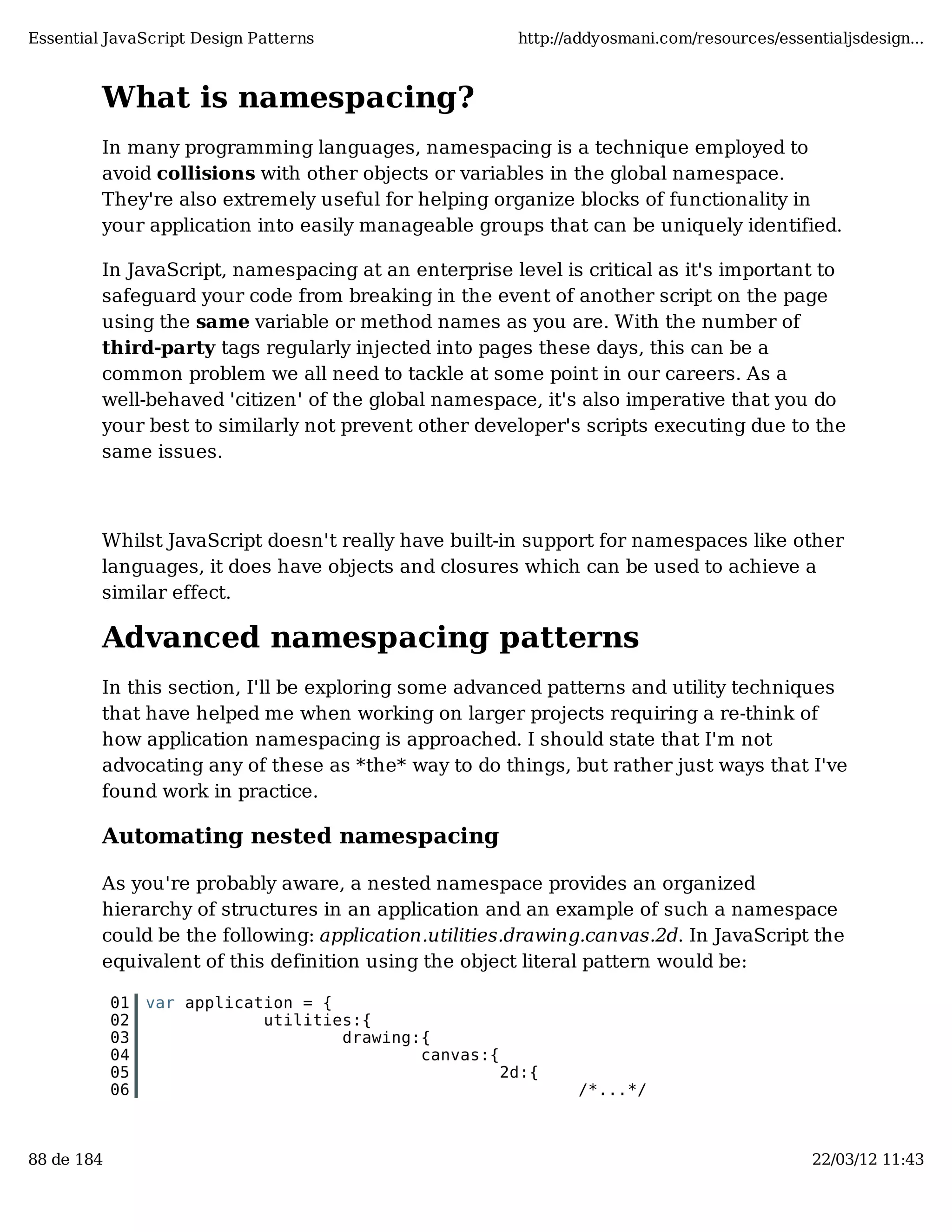 Essential JavaScript Design Patterns http://addyosmani.com/resources/essentialjsdesign... What is namespacing? In many programming languages, namespacing is a technique employed to avoid collisions with other objects or variables in the global namespace. They're also extremely useful for helping organize blocks of functionality in your application into easily manageable groups that can be uniquely identified. In JavaScript, namespacing at an enterprise level is critical as it's important to safeguard your code from breaking in the event of another script on the page using the same variable or method names as you are. With the number of third-party tags regularly injected into pages these days, this can be a common problem we all need to tackle at some point in our careers. As a well-behaved 'citizen' of the global namespace, it's also imperative that you do your best to similarly not prevent other developer's scripts executing due to the same issues. Whilst JavaScript doesn't really have built-in support for namespaces like other languages, it does have objects and closures which can be used to achieve a similar effect. Advanced namespacing patterns In this section, I'll be exploring some advanced patterns and utility techniques that have helped me when working on larger projects requiring a re-think of how application namespacing is approached. I should state that I'm not advocating any of these as *the* way to do things, but rather just ways that I've found work in practice. Automating nested namespacing As you're probably aware, a nested namespace provides an organized hierarchy of structures in an application and an example of such a namespace could be the following: application.utilities.drawing.canvas.2d. In JavaScript the equivalent of this definition using the object literal pattern would be: 01 var application = { 02 utilities:{ 03 drawing:{ 04 canvas:{ 05 2d:{ 06 /*...*/ 88 de 184 22/03/12 11:43 
