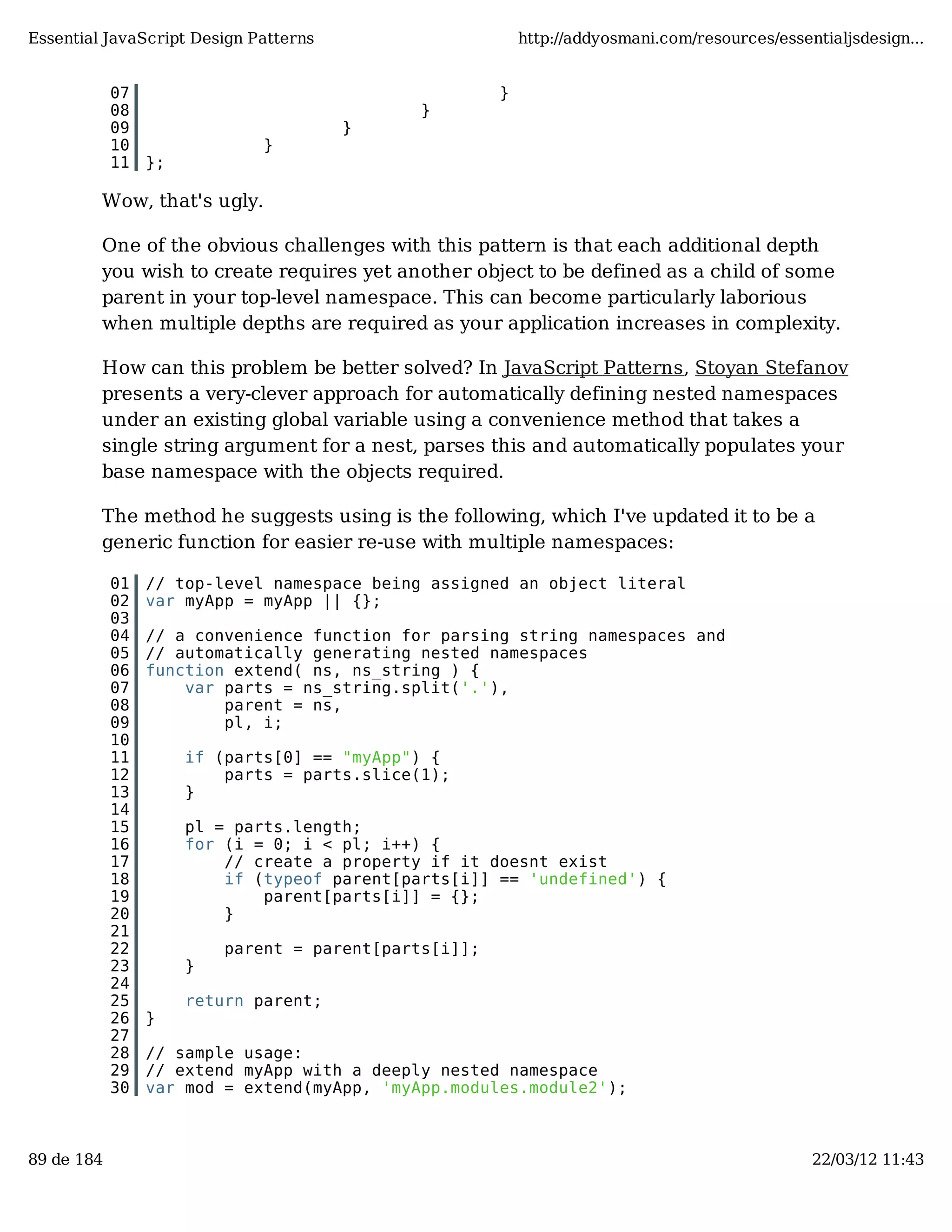 Essential JavaScript Design Patterns http://addyosmani.com/resources/essentialjsdesign... 07 } 08 } 09 } 10 } 11 }; Wow, that's ugly. One of the obvious challenges with this pattern is that each additional depth you wish to create requires yet another object to be defined as a child of some parent in your top-level namespace. This can become particularly laborious when multiple depths are required as your application increases in complexity. How can this problem be better solved? In JavaScript Patterns, Stoyan Stefanov presents a very-clever approach for automatically defining nested namespaces under an existing global variable using a convenience method that takes a single string argument for a nest, parses this and automatically populates your base namespace with the objects required. The method he suggests using is the following, which I've updated it to be a generic function for easier re-use with multiple namespaces: 01 // top-level namespace being assigned an object literal 02 var myApp = myApp || {}; 03 04 // a convenience function for parsing string namespaces and 05 // automatically generating nested namespaces 06 function extend( ns, ns_string ) { 07 var parts = ns_string.split('.'), 08 parent = ns, 09 pl, i; 10 11 if (parts[0] == "myApp") { 12 parts = parts.slice(1); 13 } 14 15 pl = parts.length; 16 for (i = 0; i < pl; i++) { 17 // create a property if it doesnt exist 18 if (typeof parent[parts[i]] == 'undefined') { 19 parent[parts[i]] = {}; 20 } 21 22 parent = parent[parts[i]]; 23 } 24 25 return parent; 26 } 27 28 // sample usage: 29 // extend myApp with a deeply nested namespace 30 var mod = extend(myApp, 'myApp.modules.module2'); 89 de 184 22/03/12 11:43 