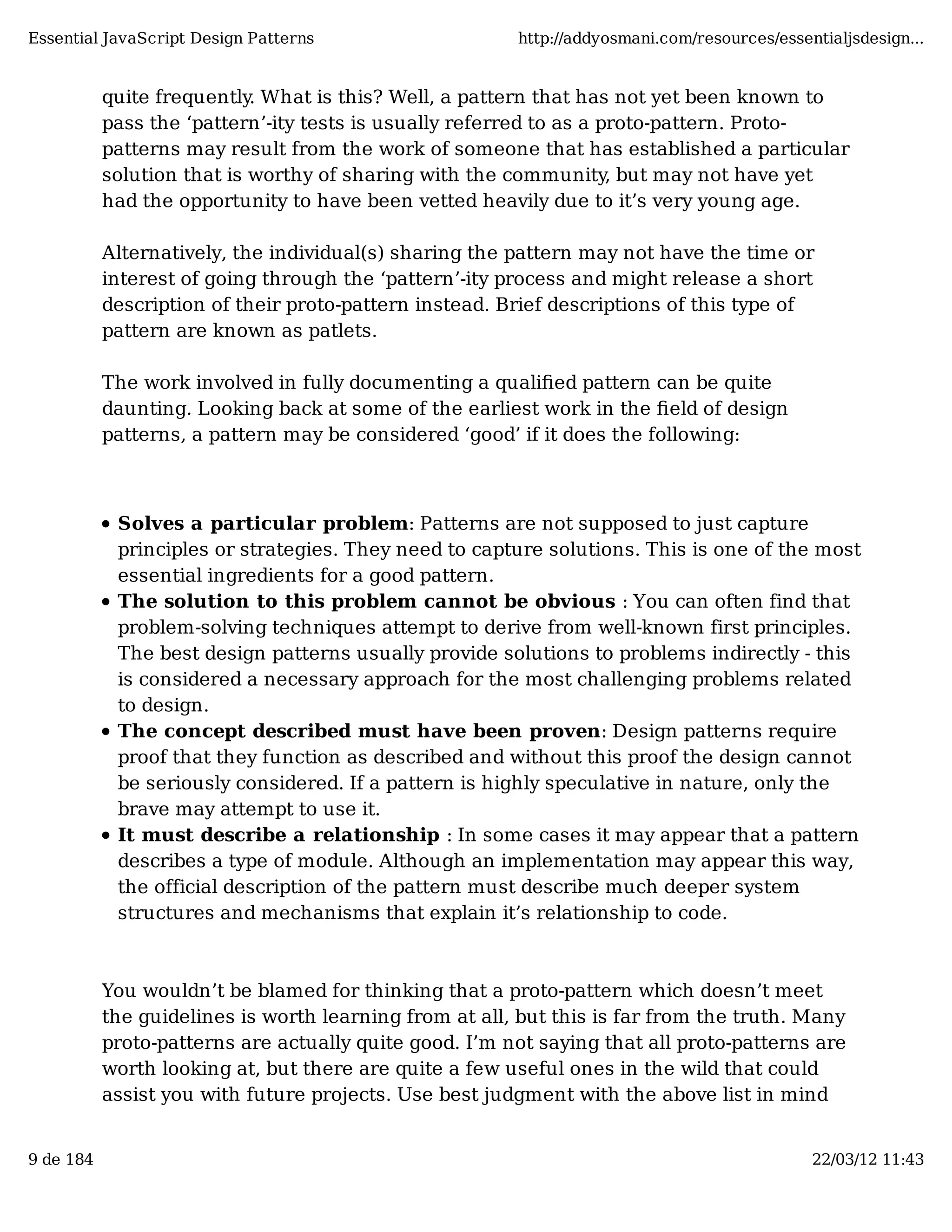 Essential JavaScript Design Patterns http://addyosmani.com/resources/essentialjsdesign... quite frequently. What is this? Well, a pattern that has not yet been known to pass the ‘pattern’-ity tests is usually referred to as a proto-pattern. Proto- patterns may result from the work of someone that has established a particular solution that is worthy of sharing with the community, but may not have yet had the opportunity to have been vetted heavily due to it’s very young age. Alternatively, the individual(s) sharing the pattern may not have the time or interest of going through the ‘pattern’-ity process and might release a short description of their proto-pattern instead. Brief descriptions of this type of pattern are known as patlets. The work involved in fully documenting a qualiﬁed pattern can be quite daunting. Looking back at some of the earliest work in the ﬁeld of design patterns, a pattern may be considered ‘good’ if it does the following: Solves a particular problem: Patterns are not supposed to just capture principles or strategies. They need to capture solutions. This is one of the most essential ingredients for a good pattern. The solution to this problem cannot be obvious : You can often find that problem-solving techniques attempt to derive from well-known first principles. The best design patterns usually provide solutions to problems indirectly - this is considered a necessary approach for the most challenging problems related to design. The concept described must have been proven: Design patterns require proof that they function as described and without this proof the design cannot be seriously considered. If a pattern is highly speculative in nature, only the brave may attempt to use it. It must describe a relationship : In some cases it may appear that a pattern describes a type of module. Although an implementation may appear this way, the official description of the pattern must describe much deeper system structures and mechanisms that explain it’s relationship to code. You wouldn’t be blamed for thinking that a proto-pattern which doesn’t meet the guidelines is worth learning from at all, but this is far from the truth. Many proto-patterns are actually quite good. I’m not saying that all proto-patterns are worth looking at, but there are quite a few useful ones in the wild that could assist you with future projects. Use best judgment with the above list in mind 9 de 184 22/03/12 11:43 