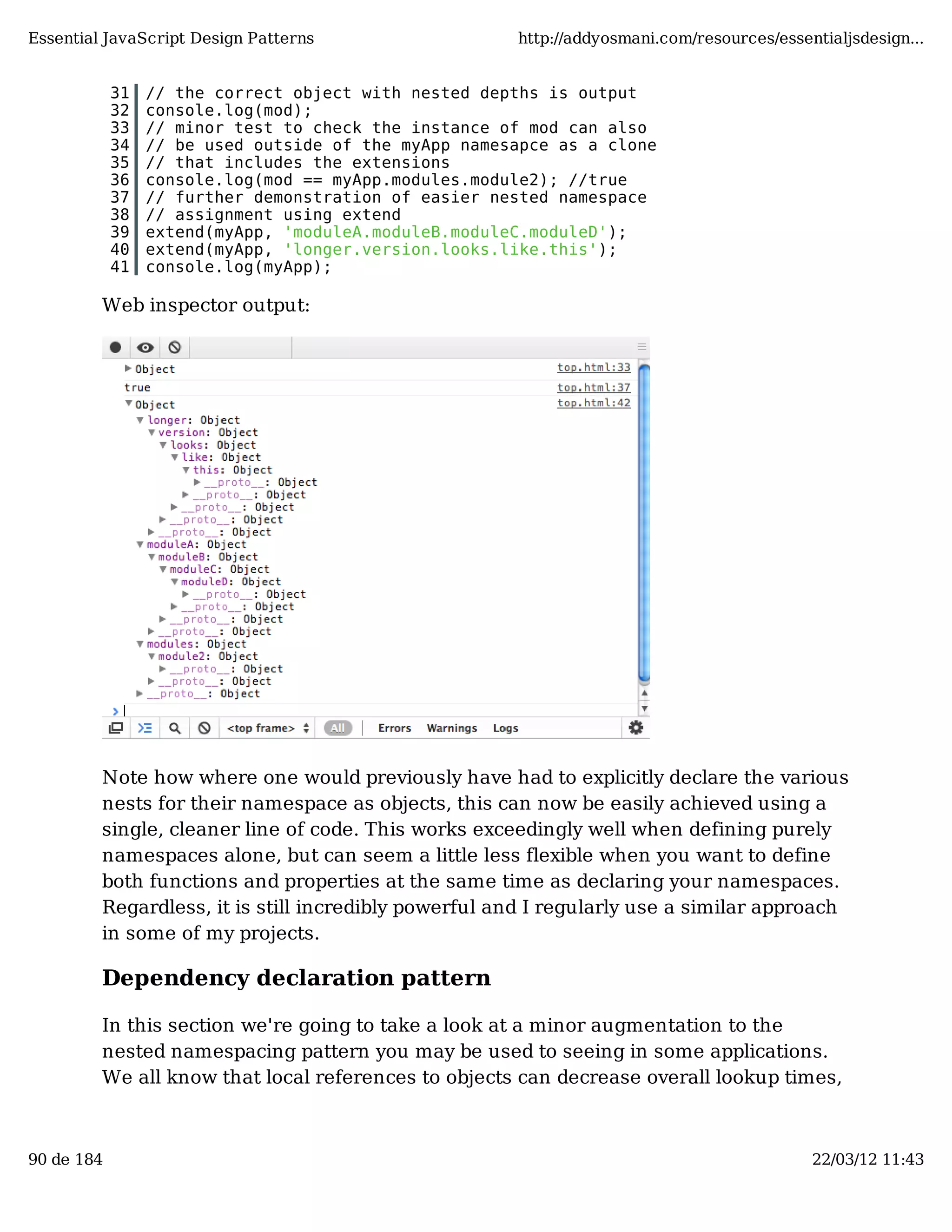 Essential JavaScript Design Patterns http://addyosmani.com/resources/essentialjsdesign... 31 // the correct object with nested depths is output 32 console.log(mod); 33 // minor test to check the instance of mod can also 34 // be used outside of the myApp namesapce as a clone 35 // that includes the extensions 36 console.log(mod == myApp.modules.module2); //true 37 // further demonstration of easier nested namespace 38 // assignment using extend 39 extend(myApp, 'moduleA.moduleB.moduleC.moduleD'); 40 extend(myApp, 'longer.version.looks.like.this'); 41 console.log(myApp); Web inspector output: Note how where one would previously have had to explicitly declare the various nests for their namespace as objects, this can now be easily achieved using a single, cleaner line of code. This works exceedingly well when defining purely namespaces alone, but can seem a little less flexible when you want to define both functions and properties at the same time as declaring your namespaces. Regardless, it is still incredibly powerful and I regularly use a similar approach in some of my projects. Dependency declaration pattern In this section we're going to take a look at a minor augmentation to the nested namespacing pattern you may be used to seeing in some applications. We all know that local references to objects can decrease overall lookup times, 90 de 184 22/03/12 11:43 
