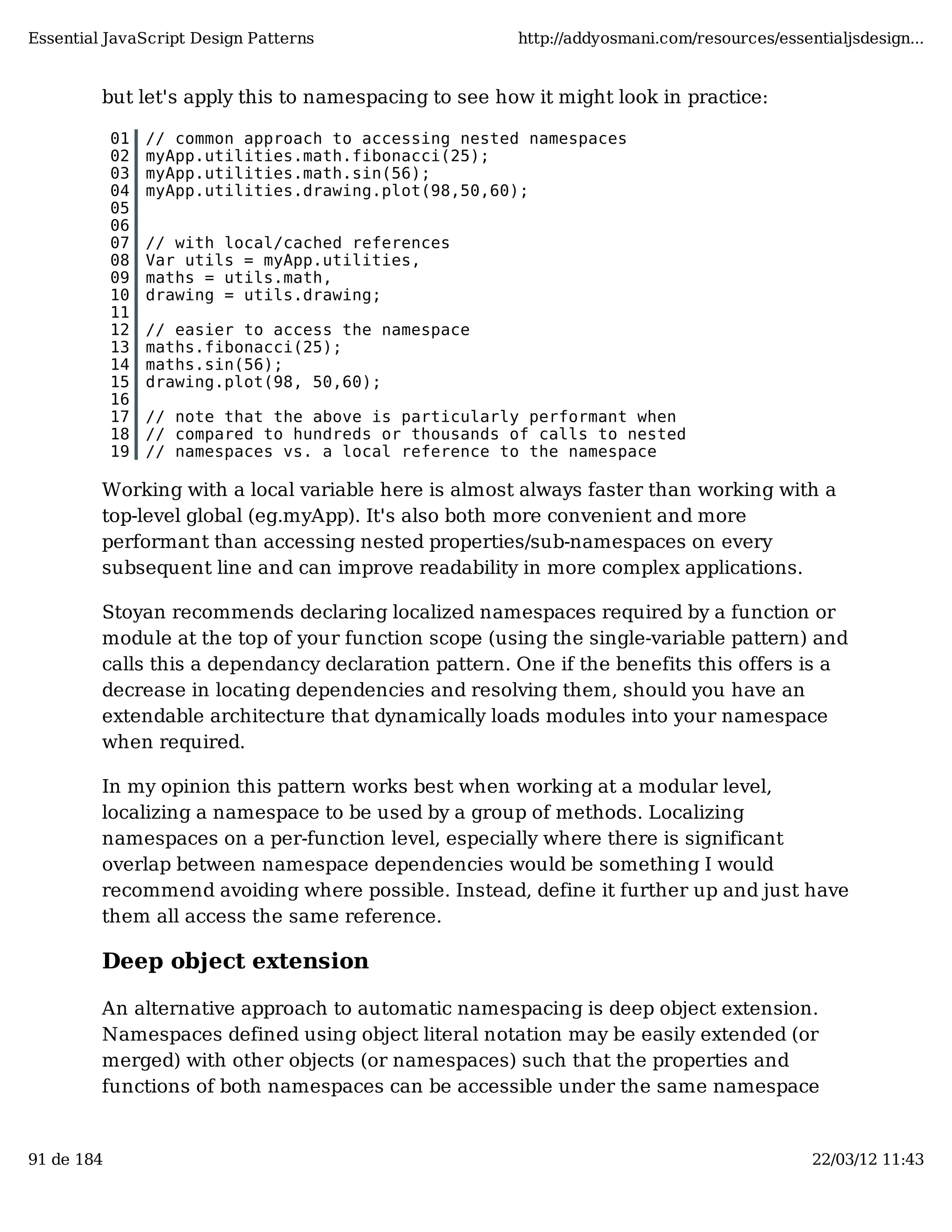 Essential JavaScript Design Patterns http://addyosmani.com/resources/essentialjsdesign... but let's apply this to namespacing to see how it might look in practice: 01 // common approach to accessing nested namespaces 02 myApp.utilities.math.fibonacci(25); 03 myApp.utilities.math.sin(56); 04 myApp.utilities.drawing.plot(98,50,60); 05 06 07 // with local/cached references 08 Var utils = myApp.utilities, 09 maths = utils.math, 10 drawing = utils.drawing; 11 12 // easier to access the namespace 13 maths.fibonacci(25); 14 maths.sin(56); 15 drawing.plot(98, 50,60); 16 17 // note that the above is particularly performant when 18 // compared to hundreds or thousands of calls to nested 19 // namespaces vs. a local reference to the namespace Working with a local variable here is almost always faster than working with a top-level global (eg.myApp). It's also both more convenient and more performant than accessing nested properties/sub-namespaces on every subsequent line and can improve readability in more complex applications. Stoyan recommends declaring localized namespaces required by a function or module at the top of your function scope (using the single-variable pattern) and calls this a dependancy declaration pattern. One if the benefits this offers is a decrease in locating dependencies and resolving them, should you have an extendable architecture that dynamically loads modules into your namespace when required. In my opinion this pattern works best when working at a modular level, localizing a namespace to be used by a group of methods. Localizing namespaces on a per-function level, especially where there is significant overlap between namespace dependencies would be something I would recommend avoiding where possible. Instead, define it further up and just have them all access the same reference. Deep object extension An alternative approach to automatic namespacing is deep object extension. Namespaces defined using object literal notation may be easily extended (or merged) with other objects (or namespaces) such that the properties and functions of both namespaces can be accessible under the same namespace 91 de 184 22/03/12 11:43 