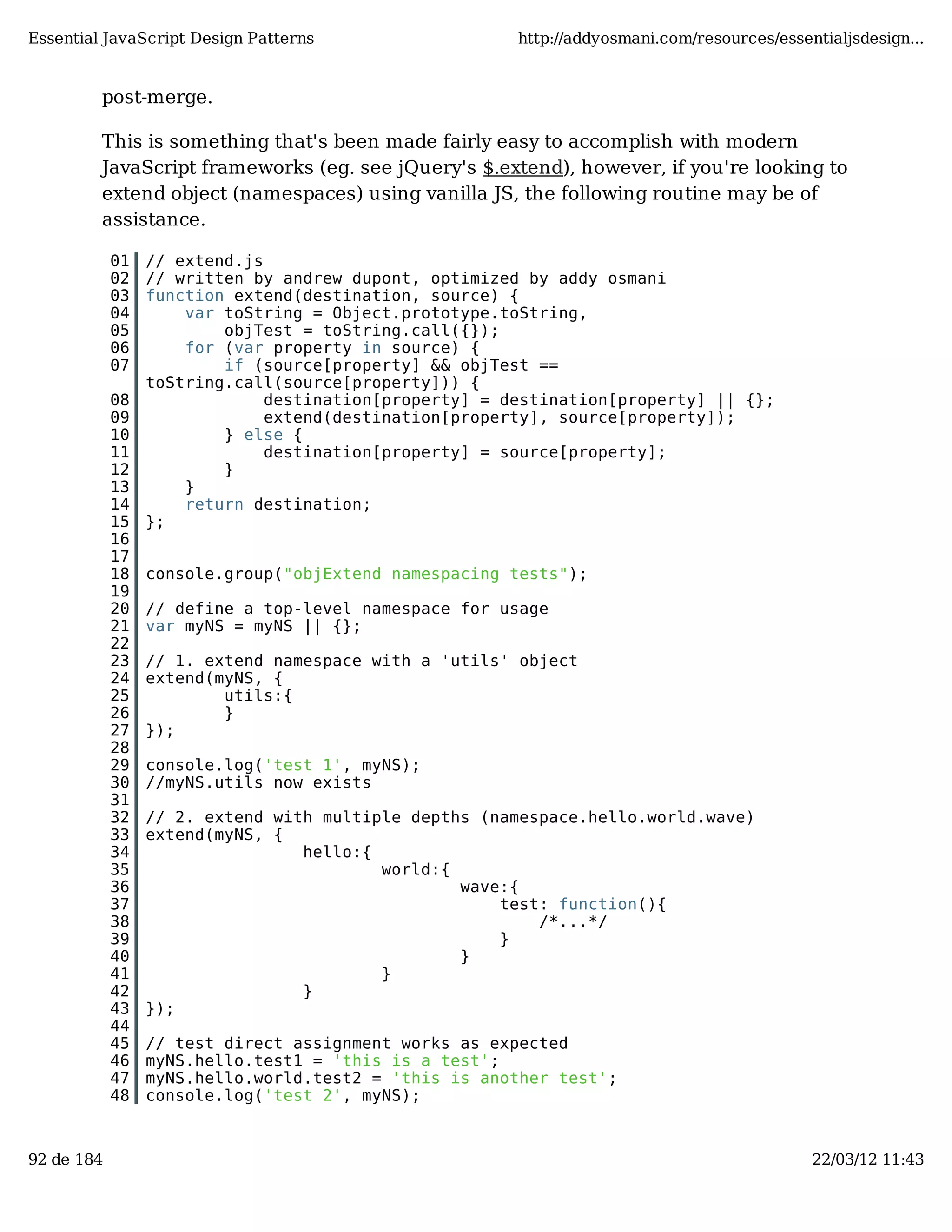 Essential JavaScript Design Patterns http://addyosmani.com/resources/essentialjsdesign... post-merge. This is something that's been made fairly easy to accomplish with modern JavaScript frameworks (eg. see jQuery's $.extend), however, if you're looking to extend object (namespaces) using vanilla JS, the following routine may be of assistance. 01 // extend.js 02 // written by andrew dupont, optimized by addy osmani 03 function extend(destination, source) { 04 var toString = Object.prototype.toString, 05 objTest = toString.call({}); 06 for (var property in source) { 07 if (source[property] && objTest == toString.call(source[property])) { 08 destination[property] = destination[property] || {}; 09 extend(destination[property], source[property]); 10 } else { 11 destination[property] = source[property]; 12 } 13 } 14 return destination; 15 }; 16 17 18 console.group("objExtend namespacing tests"); 19 20 // define a top-level namespace for usage 21 var myNS = myNS || {}; 22 23 // 1. extend namespace with a 'utils' object 24 extend(myNS, { 25 utils:{ 26 } 27 }); 28 29 console.log('test 1', myNS); 30 //myNS.utils now exists 31 32 // 2. extend with multiple depths (namespace.hello.world.wave) 33 extend(myNS, { 34 hello:{ 35 world:{ 36 wave:{ 37 test: function(){ 38 /*...*/ 39 } 40 } 41 } 42 } 43 }); 44 45 // test direct assignment works as expected 46 myNS.hello.test1 = 'this is a test'; 47 myNS.hello.world.test2 = 'this is another test'; 48 console.log('test 2', myNS); 92 de 184 22/03/12 11:43 