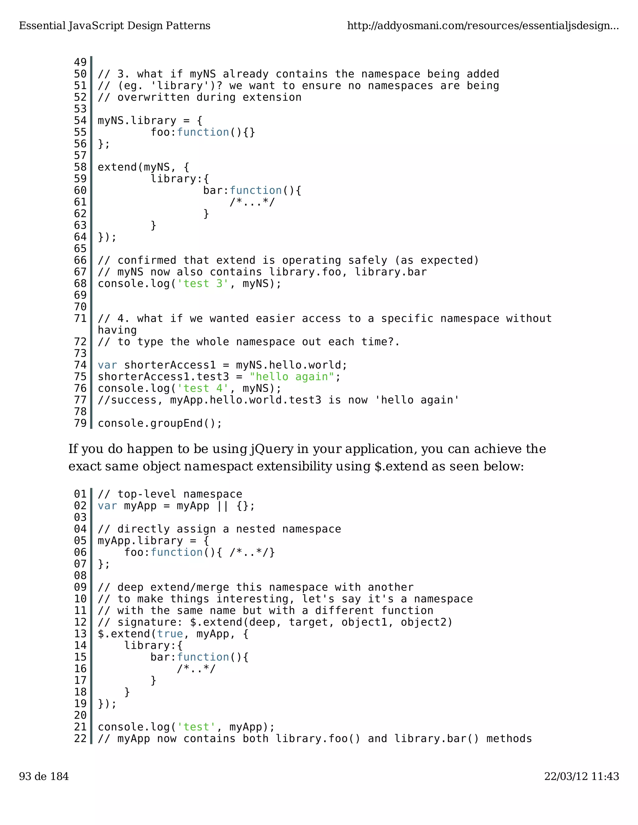 Essential JavaScript Design Patterns http://addyosmani.com/resources/essentialjsdesign... 49 50 // 3. what if myNS already contains the namespace being added 51 // (eg. 'library')? we want to ensure no namespaces are being 52 // overwritten during extension 53 54 myNS.library = { 55 foo:function(){} 56 }; 57 58 extend(myNS, { 59 library:{ 60 bar:function(){ 61 /*...*/ 62 } 63 } 64 }); 65 66 // confirmed that extend is operating safely (as expected) 67 // myNS now also contains library.foo, library.bar 68 console.log('test 3', myNS); 69 70 71 // 4. what if we wanted easier access to a specific namespace without having 72 // to type the whole namespace out each time?. 73 74 var shorterAccess1 = myNS.hello.world; 75 shorterAccess1.test3 = "hello again"; 76 console.log('test 4', myNS); 77 //success, myApp.hello.world.test3 is now 'hello again' 78 79 console.groupEnd(); If you do happen to be using jQuery in your application, you can achieve the exact same object namespact extensibility using $.extend as seen below: 01 // top-level namespace 02 var myApp = myApp || {}; 03 04 // directly assign a nested namespace 05 myApp.library = { 06 foo:function(){ /*..*/} 07 }; 08 09 // deep extend/merge this namespace with another 10 // to make things interesting, let's say it's a namespace 11 // with the same name but with a different function 12 // signature: $.extend(deep, target, object1, object2) 13 $.extend(true, myApp, { 14 library:{ 15 bar:function(){ 16 /*..*/ 17 } 18 } 19 }); 20 21 console.log('test', myApp); 22 // myApp now contains both library.foo() and library.bar() methods 93 de 184 22/03/12 11:43 