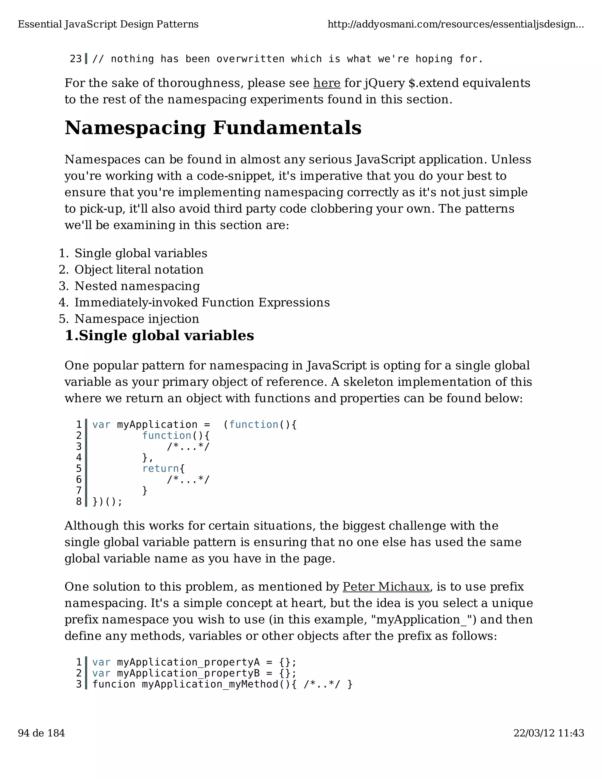 Essential JavaScript Design Patterns http://addyosmani.com/resources/essentialjsdesign... 23 // nothing has been overwritten which is what we're hoping for. For the sake of thoroughness, please see here for jQuery $.extend equivalents to the rest of the namespacing experiments found in this section. Namespacing Fundamentals Namespaces can be found in almost any serious JavaScript application. Unless you're working with a code-snippet, it's imperative that you do your best to ensure that you're implementing namespacing correctly as it's not just simple to pick-up, it'll also avoid third party code clobbering your own. The patterns we'll be examining in this section are: 1. Single global variables 2. Object literal notation 3. Nested namespacing 4. Immediately-invoked Function Expressions 5. Namespace injection 1.Single global variables One popular pattern for namespacing in JavaScript is opting for a single global variable as your primary object of reference. A skeleton implementation of this where we return an object with functions and properties can be found below: 1 var myApplication = (function(){ 2 function(){ 3 /*...*/ 4 }, 5 return{ 6 /*...*/ 7 } 8 })(); Although this works for certain situations, the biggest challenge with the single global variable pattern is ensuring that no one else has used the same global variable name as you have in the page. One solution to this problem, as mentioned by Peter Michaux, is to use prefix namespacing. It's a simple concept at heart, but the idea is you select a unique prefix namespace you wish to use (in this example, "myApplication_") and then define any methods, variables or other objects after the prefix as follows: 1 var myApplication_propertyA = {}; 2 var myApplication_propertyB = {}; 3 funcion myApplication_myMethod(){ /*..*/ } 94 de 184 22/03/12 11:43 