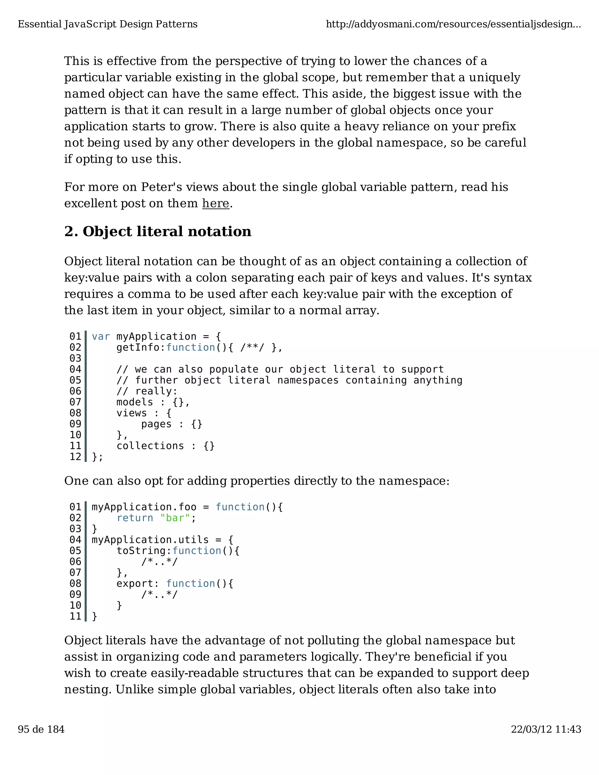 Essential JavaScript Design Patterns http://addyosmani.com/resources/essentialjsdesign... This is effective from the perspective of trying to lower the chances of a particular variable existing in the global scope, but remember that a uniquely named object can have the same effect. This aside, the biggest issue with the pattern is that it can result in a large number of global objects once your application starts to grow. There is also quite a heavy reliance on your prefix not being used by any other developers in the global namespace, so be careful if opting to use this. For more on Peter's views about the single global variable pattern, read his excellent post on them here. 2. Object literal notation Object literal notation can be thought of as an object containing a collection of key:value pairs with a colon separating each pair of keys and values. It's syntax requires a comma to be used after each key:value pair with the exception of the last item in your object, similar to a normal array. 01 var myApplication = { 02 getInfo:function(){ /**/ }, 03 04 // we can also populate our object literal to support 05 // further object literal namespaces containing anything 06 // really: 07 models : {}, 08 views : { 09 pages : {} 10 }, 11 collections : {} 12 }; One can also opt for adding properties directly to the namespace: 01 myApplication.foo = function(){ 02 return "bar"; 03 } 04 myApplication.utils = { 05 toString:function(){ 06 /*..*/ 07 }, 08 export: function(){ 09 /*..*/ 10 } 11 } Object literals have the advantage of not polluting the global namespace but assist in organizing code and parameters logically. They're beneficial if you wish to create easily-readable structures that can be expanded to support deep nesting. Unlike simple global variables, object literals often also take into 95 de 184 22/03/12 11:43 