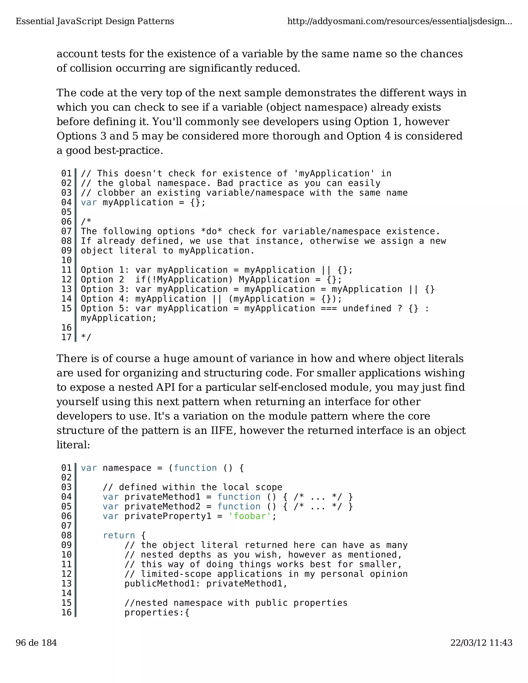 Essential JavaScript Design Patterns http://addyosmani.com/resources/essentialjsdesign... account tests for the existence of a variable by the same name so the chances of collision occurring are significantly reduced. The code at the very top of the next sample demonstrates the different ways in which you can check to see if a variable (object namespace) already exists before defining it. You'll commonly see developers using Option 1, however Options 3 and 5 may be considered more thorough and Option 4 is considered a good best-practice. 01 // This doesn't check for existence of 'myApplication' in 02 // the global namespace. Bad practice as you can easily 03 // clobber an existing variable/namespace with the same name 04 var myApplication = {}; 05 06 /* 07 The following options *do* check for variable/namespace existence. 08 If already defined, we use that instance, otherwise we assign a new 09 object literal to myApplication. 10 11 Option 1: var myApplication = myApplication || {}; 12 Option 2 if(!MyApplication) MyApplication = {}; 13 Option 3: var myApplication = myApplication = myApplication || {} 14 Option 4: myApplication || (myApplication = {}); 15 Option 5: var myApplication = myApplication === undefined ? {} : myApplication; 16 17 */ There is of course a huge amount of variance in how and where object literals are used for organizing and structuring code. For smaller applications wishing to expose a nested API for a particular self-enclosed module, you may just find yourself using this next pattern when returning an interface for other developers to use. It's a variation on the module pattern where the core structure of the pattern is an IIFE, however the returned interface is an object literal: 01 var namespace = (function () { 02 03 // defined within the local scope 04 var privateMethod1 = function () { /* ... */ } 05 var privateMethod2 = function () { /* ... */ } 06 var privateProperty1 = 'foobar'; 07 08 return { 09 // the object literal returned here can have as many 10 // nested depths as you wish, however as mentioned, 11 // this way of doing things works best for smaller, 12 // limited-scope applications in my personal opinion 13 publicMethod1: privateMethod1, 14 15 //nested namespace with public properties 16 properties:{ 96 de 184 22/03/12 11:43 