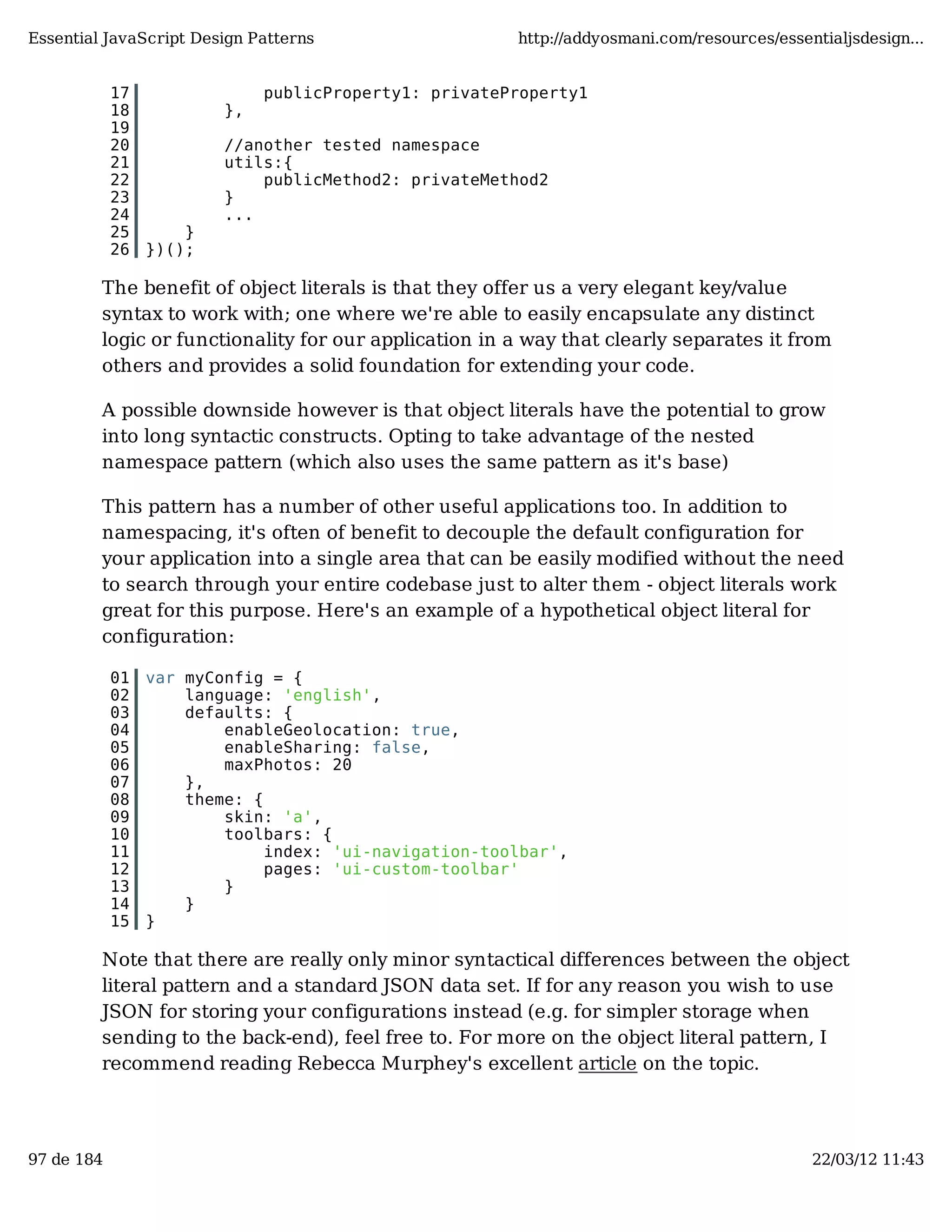 Essential JavaScript Design Patterns http://addyosmani.com/resources/essentialjsdesign... 17 publicProperty1: privateProperty1 18 }, 19 20 //another tested namespace 21 utils:{ 22 publicMethod2: privateMethod2 23 } 24 ... 25 } 26 })(); The benefit of object literals is that they offer us a very elegant key/value syntax to work with; one where we're able to easily encapsulate any distinct logic or functionality for our application in a way that clearly separates it from others and provides a solid foundation for extending your code. A possible downside however is that object literals have the potential to grow into long syntactic constructs. Opting to take advantage of the nested namespace pattern (which also uses the same pattern as it's base) This pattern has a number of other useful applications too. In addition to namespacing, it's often of benefit to decouple the default configuration for your application into a single area that can be easily modified without the need to search through your entire codebase just to alter them - object literals work great for this purpose. Here's an example of a hypothetical object literal for configuration: 01 var myConfig = { 02 language: 'english', 03 defaults: { 04 enableGeolocation: true, 05 enableSharing: false, 06 maxPhotos: 20 07 }, 08 theme: { 09 skin: 'a', 10 toolbars: { 11 index: 'ui-navigation-toolbar', 12 pages: 'ui-custom-toolbar' 13 } 14 } 15 } Note that there are really only minor syntactical differences between the object literal pattern and a standard JSON data set. If for any reason you wish to use JSON for storing your configurations instead (e.g. for simpler storage when sending to the back-end), feel free to. For more on the object literal pattern, I recommend reading Rebecca Murphey's excellent article on the topic. 97 de 184 22/03/12 11:43 