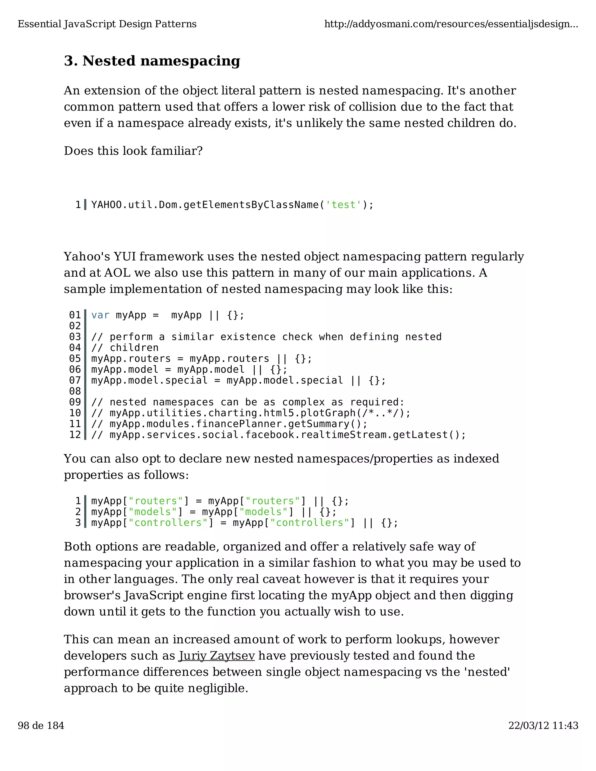 Essential JavaScript Design Patterns http://addyosmani.com/resources/essentialjsdesign... 3. Nested namespacing An extension of the object literal pattern is nested namespacing. It's another common pattern used that offers a lower risk of collision due to the fact that even if a namespace already exists, it's unlikely the same nested children do. Does this look familiar? 1 YAHOO.util.Dom.getElementsByClassName('test'); Yahoo's YUI framework uses the nested object namespacing pattern regularly and at AOL we also use this pattern in many of our main applications. A sample implementation of nested namespacing may look like this: 01 var myApp = myApp || {}; 02 03 // perform a similar existence check when defining nested 04 // children 05 myApp.routers = myApp.routers || {}; 06 myApp.model = myApp.model || {}; 07 myApp.model.special = myApp.model.special || {}; 08 09 // nested namespaces can be as complex as required: 10 // myApp.utilities.charting.html5.plotGraph(/*..*/); 11 // myApp.modules.financePlanner.getSummary(); 12 // myApp.services.social.facebook.realtimeStream.getLatest(); You can also opt to declare new nested namespaces/properties as indexed properties as follows: 1 myApp["routers"] = myApp["routers"] || {}; 2 myApp["models"] = myApp["models"] || {}; 3 myApp["controllers"] = myApp["controllers"] || {}; Both options are readable, organized and offer a relatively safe way of namespacing your application in a similar fashion to what you may be used to in other languages. The only real caveat however is that it requires your browser's JavaScript engine first locating the myApp object and then digging down until it gets to the function you actually wish to use. This can mean an increased amount of work to perform lookups, however developers such as Juriy Zaytsev have previously tested and found the performance differences between single object namespacing vs the 'nested' approach to be quite negligible. 98 de 184 22/03/12 11:43 