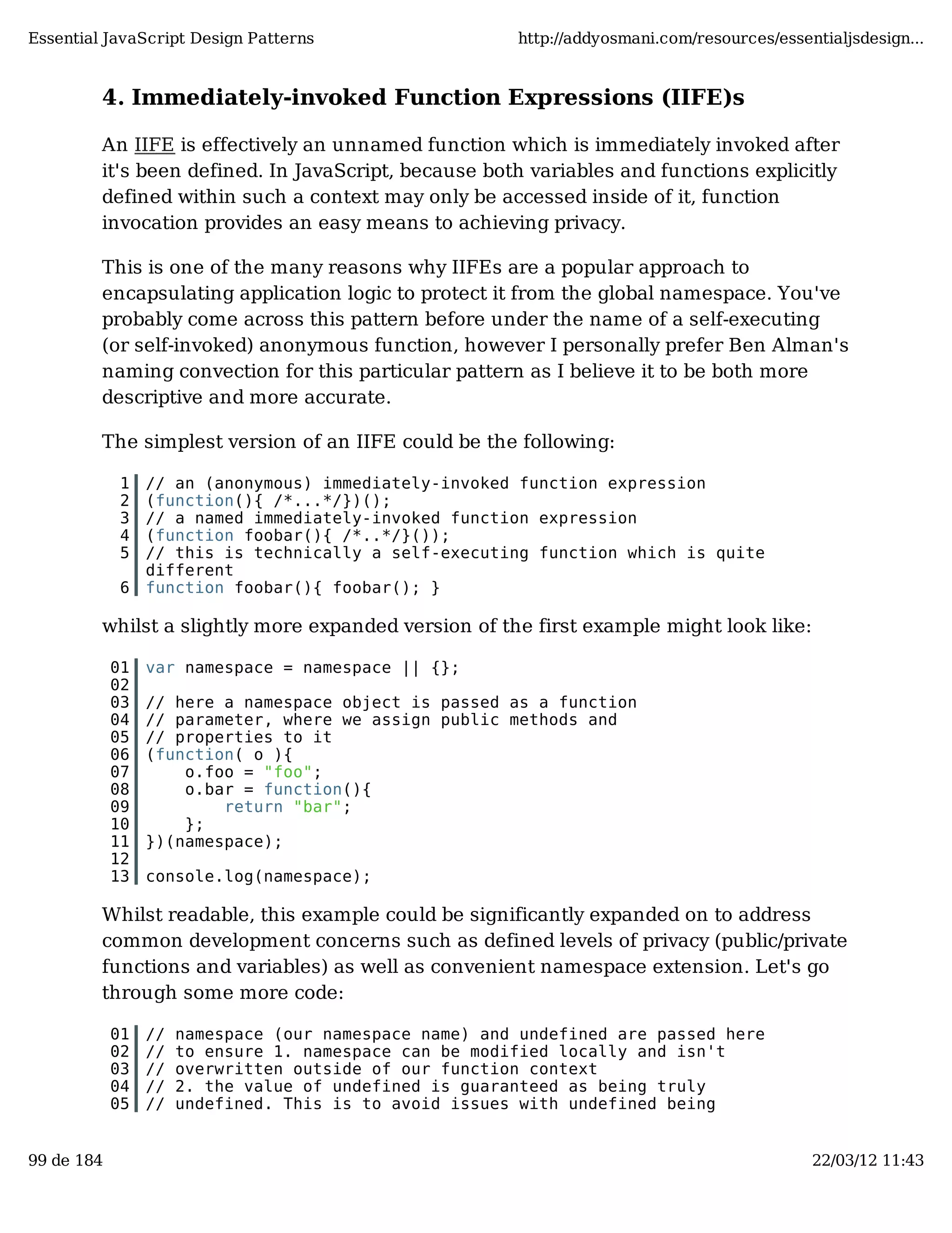 Essential JavaScript Design Patterns http://addyosmani.com/resources/essentialjsdesign... 4. Immediately-invoked Function Expressions (IIFE)s An IIFE is effectively an unnamed function which is immediately invoked after it's been defined. In JavaScript, because both variables and functions explicitly defined within such a context may only be accessed inside of it, function invocation provides an easy means to achieving privacy. This is one of the many reasons why IIFEs are a popular approach to encapsulating application logic to protect it from the global namespace. You've probably come across this pattern before under the name of a self-executing (or self-invoked) anonymous function, however I personally prefer Ben Alman's naming convection for this particular pattern as I believe it to be both more descriptive and more accurate. The simplest version of an IIFE could be the following: 1 // an (anonymous) immediately-invoked function expression 2 (function(){ /*...*/})(); 3 // a named immediately-invoked function expression 4 (function foobar(){ /*..*/}()); 5 // this is technically a self-executing function which is quite different 6 function foobar(){ foobar(); } whilst a slightly more expanded version of the first example might look like: 01 var namespace = namespace || {}; 02 03 // here a namespace object is passed as a function 04 // parameter, where we assign public methods and 05 // properties to it 06 (function( o ){ 07 o.foo = "foo"; 08 o.bar = function(){ 09 return "bar"; 10 }; 11 })(namespace); 12 13 console.log(namespace); Whilst readable, this example could be significantly expanded on to address common development concerns such as defined levels of privacy (public/private functions and variables) as well as convenient namespace extension. Let's go through some more code: 01 // namespace (our namespace name) and undefined are passed here 02 // to ensure 1. namespace can be modified locally and isn't 03 // overwritten outside of our function context 04 // 2. the value of undefined is guaranteed as being truly 05 // undefined. This is to avoid issues with undefined being 99 de 184 22/03/12 11:43 