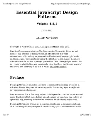 Essential JavaScript Design Patterns                       http://addyosmani.com/resources/essentialjsdesign...




                 Essential JavaScript Design
                           Patterns
                                        Volume 1.5.1

                                               Tweet   5,803




                                       A book by Addy Osmani



           Copyright © Addy Osmani 2012. Last updated March 19th, 2012.

           Creative Commons Attribution-NonCommercial-ShareAlike 3.0 unported
           license. You are free to remix, tweak, and build upon this work
           non-commercially, as long as you credit Addy Osmani (the copyright holder)
           and license your new creations under the identical terms. Any of the above
           conditions can be waived if you get permission from the copyright holder. For
           any reuse or distribution, you must make clear to others the license terms of
           this work. The best way to do this is with a link to the license.




           Preface

           Design patterns are reusable solutions to commonly occurring problems in
           software design. They are both exciting and a fascinating topic to explore in
           any programming language.

           One reason for this is that they help us build upon the combined experience of
           many developers that came before us and ensure we structure our code in an
           optimized way, meeting the needs of problems we're attempting to solve.

           Design patterns also provide us a common vocabulary to describe solutions.
           This can be significantly simpler than describing syntax and semantics when



1 de 184                                                                                        22/03/12 11:43
 