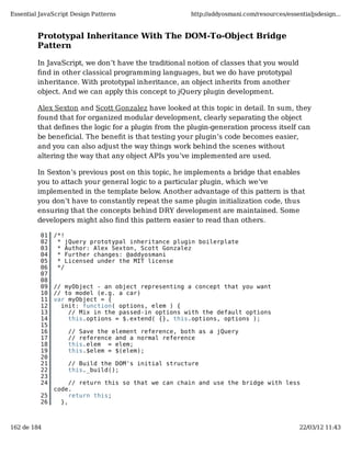 Essential JavaScript Design Patterns                  http://addyosmani.com/resources/essentialjsdesign...


         Prototypal Inheritance With The DOM-To-Object Bridge
         Pattern

         In JavaScript, we don&rsquo;t have the traditional notion of classes that you would
         ﬁnd in other classical programming languages, but we do have prototypal
         inheritance. With prototypal inheritance, an object inherits from another
         object. And we can apply this concept to jQuery plugin development.

         Alex Sexton and Scott Gonzalez have looked at this topic in detail. In sum, they
         found that for organized modular development, clearly separating the object
         that defines the logic for a plugin from the plugin-generation process itself can
         be beneficial. The beneﬁt is that testing your plugin&rsquo;s code becomes easier,
         and you can also adjust the way things work behind the scenes without
         altering the way that any object APIs you&rsquo;ve implemented are used.

         In Sexton&rsquo;s previous post on this topic, he implements a bridge that enables
         you to attach your general logic to a particular plugin, which we&rsquo;ve
         implemented in the template below. Another advantage of this pattern is that
         you don&rsquo;t have to constantly repeat the same plugin initialization code, thus
         ensuring that the concepts behind DRY development are maintained. Some
         developers might also ﬁnd this pattern easier to read than others.

          01   /*!
          02    * jQuery prototypal inheritance plugin boilerplate
          03    * Author: Alex Sexton, Scott Gonzalez
          04    * Further changes: @addyosmani
          05    * Licensed under the MIT license
          06    */
          07
          08
          09   // myObject - an object representing a concept that you want
          10   // to model (e.g. a car)
          11   var myObject = {
          12     init: function( options, elem ) {
          13       // Mix in the passed-in options with the default options
          14       this.options = $.extend( {}, this.options, options );
          15
          16       // Save the element reference, both as a jQuery
          17       // reference and a normal reference
          18       this.elem = elem;
          19       this.$elem = $(elem);
          20
          21       // Build the DOM's initial structure
          22       this._build();
          23
          24        // return this so that we can chain and use the bridge with less
               code.
          25        return this;
          26     },



162 de 184                                                                                 22/03/12 11:43
 