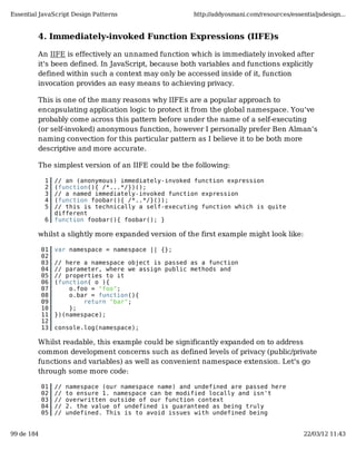 Essential JavaScript Design Patterns                    http://addyosmani.com/resources/essentialjsdesign...


         4. Immediately-invoked Function Expressions (IIFE)s

         An IIFE is effectively an unnamed function which is immediately invoked after
         it's been defined. In JavaScript, because both variables and functions explicitly
         defined within such a context may only be accessed inside of it, function
         invocation provides an easy means to achieving privacy.

         This is one of the many reasons why IIFEs are a popular approach to
         encapsulating application logic to protect it from the global namespace. You've
         probably come across this pattern before under the name of a self-executing
         (or self-invoked) anonymous function, however I personally prefer Ben Alman's
         naming convection for this particular pattern as I believe it to be both more
         descriptive and more accurate.

         The simplest version of an IIFE could be the following:

             1   // an (anonymous) immediately-invoked function expression
             2   (function(){ /*...*/})();
             3   // a named immediately-invoked function expression
             4   (function foobar(){ /*..*/}());
             5   // this is technically a self-executing function which is quite
                 different
             6   function foobar(){ foobar(); }

         whilst a slightly more expanded version of the first example might look like:

            01   var namespace = namespace || {};
            02
            03   // here a namespace object is passed as a function
            04   // parameter, where we assign public methods and
            05   // properties to it
            06   (function( o ){
            07       o.foo = "foo";
            08       o.bar = function(){
            09           return "bar";
            10       };
            11   })(namespace);
            12
            13   console.log(namespace);

         Whilst readable, this example could be significantly expanded on to address
         common development concerns such as defined levels of privacy (public/private
         functions and variables) as well as convenient namespace extension. Let's go
         through some more code:

            01   //   namespace (our namespace name) and undefined are passed here
            02   //   to ensure 1. namespace can be modified locally and isn't
            03   //   overwritten outside of our function context
            04   //   2. the value of undefined is guaranteed as being truly
            05   //   undefined. This is to avoid issues with undefined being


99 de 184                                                                                    22/03/12 11:43
 