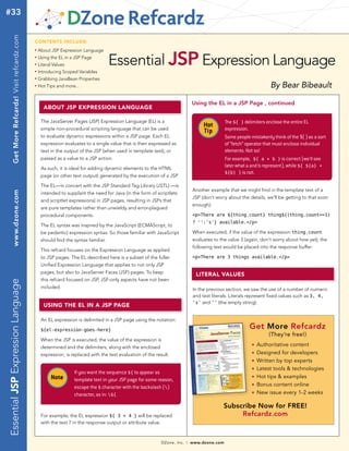 #33     Get More Refcardz! Visit refcardz.com


                                                CONTENTS INCLUDE:



                                                                                        Essential JSP Expression Language
                                                n	
                                                     About JSP Expression Language
                                                n	
                                                     Using the EL in a JSP Page
                                                n	
                                                     Literal Values
                                                n	
                                                     Introducing Scoped Variables
                                                n	
                                                     Grabbing JavaBean Properties
                                                n	
                                                     Hot Tips and more...                                                                                                By Bear Bibeault

                                                                                                                                   Using the EL in a JSP Page , continued
                                                       AbOUT JSP ExPrESSION LANgUAgE

                                                      The JavaServer Pages (JSP) Expression Language (EL) is a                                     The ${ } delimiters enclose the entire EL
                                                      simple non-procedural scripting language that can be used
                                                                                                                                        Hot        expression.
                                                                                                                                        Tip
                                                      to evaluate dynamic expressions within a JSP page. Each EL                                   Some people mistakenly think of the ${ } as a sort
                                                      expression evaluates to a single value that is then expressed as                             of “fetch” operator that must enclose individual
                                                      text in the output of the JSP (when used in template text), or                               elements. Not so!
                                                      passed as a value to a JSP action.                                                           For example, ${ a + b } is correct (we'll see
                                                      As such, it is ideal for adding dynamic elements to the HTML
                                                                                                                                                   later what a and b represent), while ${ ${a} +
                                                                                                                                                   ${b} } is not.
                                                      page (or other text output) generated by the execution of a JSP.

                                                      The EL—in concert with the JSP Standard Tag Library (JSTL) —is
                                                                                                                                   Another example that we might ﬁnd in the template text of a
        www.dzone.com




                                                      intended to supplant the need for Java (in the form of scriptlets
                                                                                                                                   JSP (don't worry about the details, we'll be getting to that soon
                                                      and scriptlet expressions) in JSP pages, resulting in JSPs that
                                                                                                                                   enough):
                                                      are pure templates rather than unwieldy and error-plagued
                                                      procedural components.                                                       <p>There are ${thing.count} thing${(thing.count==1)
                                                                                                                                   ? '':'s'} available.</p>
                                                      The EL syntax was inspired by the JavaScript (ECMAScript, to
                                                      be pedantic) expression syntax. So those familiar with JavaScript            When executed, if the value of the expression thing.count
                                                      should ﬁnd the syntax familiar.                                              evaluates to the value 3 (again, don't worry about how yet), the
                                                                                                                                   following text would be placed into the response buffer:
                                                      This refcard focuses on the Expression Language as applied
                                                      to JSP pages. The EL described here is a subset of the fuller                <p>There are 3 things available.</p>
                                                      Uniﬁed Expression Language that applies to not only JSP
                                                      pages, but also to JavaServer Faces (JSF) pages. To keep                       LITErAL VALUES
                                                      this refcard focused on JSP, JSF-only aspects have not been
Essential JSP Expression Language




                                                      included.                                                                    In the previous section, we saw the use of a number of numeric
                                                                                                                                   and text literals. Literals represent ﬁxed values such as 3, 4,
                                                                                                                                   's' and '' (the empty string).
                                                       USINg ThE EL IN A JSP PAgE

                                                      An EL expression is delimited in a JSP page using the notation:

                                                      ${el-expression-goes-here}
                                                                                                                                                               Get More Refcardz
                                                                                                                                                                        (They’re free!)
                                                      When the JSP is executed, the value of the expression is
                                                      determined and the delimiters, along with the enclosed
                                                                                                                                                                n   Authoritative content
                                                      expression, is replaced with the text evaluation of the result.
                                                                                                                                                                n   Designed for developers
                                                                                                                                                                n   Written by top experts
                                                                                                                                                                n   Latest tools & technologies
                                                                      If you want the sequence ${ to appear as
                                                           Note       template text in your JSP page for some reason,
                                                                                                                                                                n   Hot tips & examples
                                                                      escape the $ character with the backslash ()
                                                                                                                                                                n   Bonus content online
                                                                      character, as in: ${.                                                                    n   New issue every 1-2 weeks

                                                                                                                                                 Subscribe Now for FREE!
                                                      For example, the EL expression ${ 3 + 4 } will be replaced                                      Refcardz.com
                                                      with the text 7 in the response output or attribute value.



                                                                                                                 DZone, Inc.   |   www.dzone.com
 